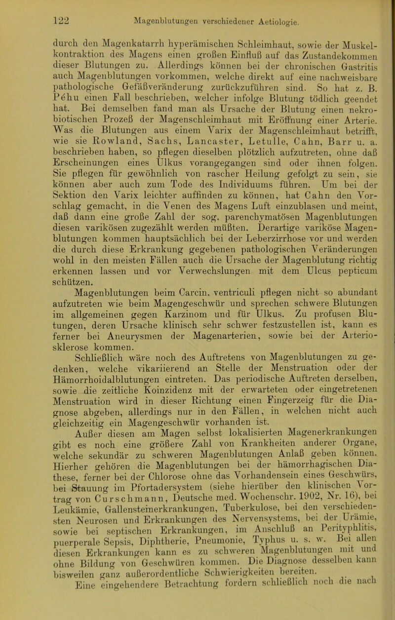 durch den Magenkatarrh hyperämischen Schleimhaut, sowie der Muskel- kontraktion des Magens einen großen Einfluß auf das Zustandekommen dieser Blutungen zu. Allerdings können bei der chronischen Gastritis auch Magenblutungen Vorkommen, welche direkt auf eine nachweisbare pathologische Gef aß Veränderung zurückzuführen sind. So hat z. B. Pdhu einen Fall beschrieben, welcher infolge Blutung tödlich geendet hat. Bei demselben fand man als Ursache der Blutung einen nekro- biotisclien Prozeß der Magenschleimhaut mit Eröffnung einer Arterie. Was die Blutungen aus einem Varix der Magenschleimhaut betrifft, wie sie Rowland, Sachs, Lancaster, Letulle, Cahn, Barr u. a. beschrieben haben, so pflegen dieselben plötzlich aufzutreten, ohne daß Erscheinungen eines Ulkus vorangegangen sind oder ihnen folgen. Sie pflegen für gewöhnlich von rascher Heilung gefolgt zu sein, sie können aber auch zum Tode des Individuums führen. Um bei der Sektion den Varix leichter auffinden zu können, hat Cahn den Vor- schlag gemacht, in die Venen des Magens Luft einzublasen und meint, daß dann eine große Zahl der sog. parenchymatösen Magenblutungen diesen varikösen zugezählt werden müßten. Derartige variköse Magen- blutungen kommen hauptsächlich bei der Leberzirrhose vor und werden die durch diese Erkrankung gegebenen pathologischen Veränderungen wohl in den meisten Fällen auch die Ursache der Magenblutung richtig erkennen lassen und vor Verwechslungen mit dem Ulcus pepticum schützen. Magenblutungen beim Carcin. ventriculi pflegen nicht so abundant aufzutreten wie beim Magengeschwür und sprechen schwere Blutungen im allgemeinen gegen Karzinom und für Ulkus. Zu profusen Blu- tungen, deren Ursache klinisch sehr schwer festzustellen ist, kann es ferner bei Aneurysmen der Magenarterien, sowie bei der Arterio- sklerose kommen. Schließlich wäre noch des Auftretens von Magenblutungen zu ge- denken, welche vikariierend an Stelle der Menstruation oder der Hämorrhoidalblutungen eintreten. Das periodische Auftreten derselben, sowie die zeitliche Koinzidenz mit der erwarteten oder eingetretenen Menstruation wird in dieser Richtung einen Fingerzeig für die Dia- gnose abgeben, allerdings nur in den Fällen, in welchen nicht auch gleichzeitig ein Magengeschwür vorhanden ist. Außer diesen am Magen selbst lokalisierten Magenerkrankungen gibt es noch eine größere Zahl von Krankheiten anderer Organe, welche sekundär zu schweren Magenblutungen Anlaß geben können. Hierher gehören die Magenblutungen bei der hämorrhagischen Dia- these, ferner bei der Chlorose ohne das Vorhandensein eines Geschwürs, bei Stauung im Pfortadersystem (siehe hierüber den klinischen 'N or- trag von Curschmann, Deutsche med. Wochenschr. 1902, Kr. 16), bei Leukämie, Gallensteinerkrankungen, Tuberkulose, bei den verschieden- sten Neurosen und Erkrankungen des Nervensystems, bei der Urämie, sowie bei septischen Erkrankungen, im Anschluß an 1 eiityphlitis, puerperale Sepsis, Diphtherie, Pneumonie, Typhus u. s. w. Bei allen diesen Erkrankungen kann es zu schweren Magenblutungen mit um ohne Bildung von Geschwüren kommen. Die Diagnose desselben kann bisweilen ganz außerordentliche Schwierigkeiten bereiten. Eine eingehendere Betrachtung fordern schließlich noch die nach