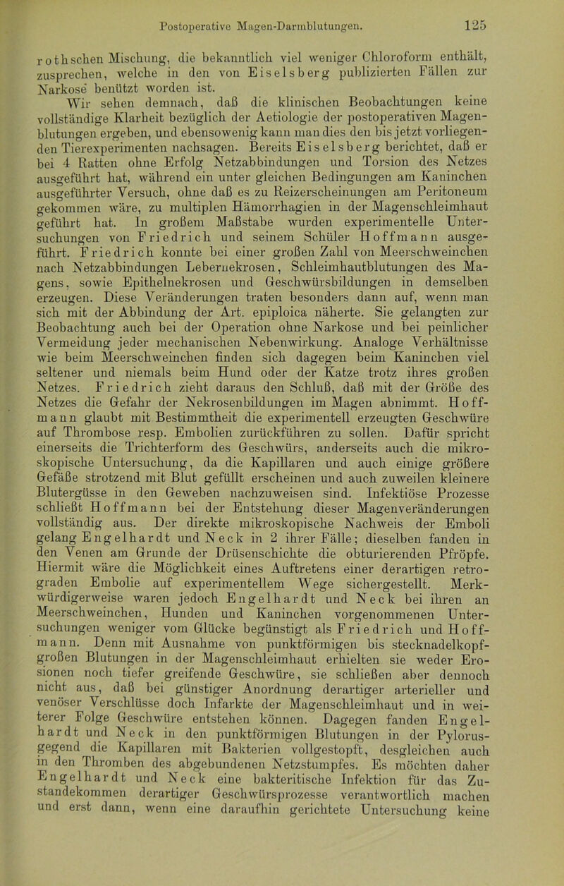rothschen Mischung, die bekanntlich viel weniger Chloroform enthält, zusprechen, welche in den von Eiseisberg publizierten Fällen zur Narkose benützt worden ist. Wir sehen demnach, daß die klinischen Beobachtungen keine vollständige Klarheit bezüglich der Aetiologie der postoperativen Magen - blutungen ergeben, und ebensowenig kann man dies den bis jetzt vorliegen- den Tierexperimenten nachsagen. Bereits Eiseisberg berichtet, daß er bei 4 Ratten ohne Erfolg Netzabbindungen und Torsion des Netzes ausgeführt hat, während ein unter gleichen Bedingungen am Kaninchen ausgeführter Versuch, ohne daß es zu Reizerscheinungen am Peritoneum gekommen wäre, zu multiplen Hämorrhagien in der Magenschleimhaut geführt hat. In großem Maßstabe wurden experimentelle Unter- suchungen von Friedrich und seinem Schüler Hoff mann ausge- führt. Friedrich konnte bei einer großen Zahl von Meerschweinchen nach Netzabbindungen Lebernekrosen, Schleimhautblutungen des Ma- gens, sowie Epithelnekrosen und Geschwürsbildungen in demselben erzeugen. Diese Veränderungen traten besonders dann auf, wenn man sich mit der Abbindung der Art. epiploica näherte. Sie gelangten zur Beobachtung auch bei der Operation ohne Narkose und bei peinlicher Vermeidung jeder mechanischen Nebenwirkung. Analoge Verhältnisse wie beim Meerschweinchen finden sich dagegen beim Kaninchen viel seltener und niemals beim Hund oder der Katze trotz ihres großen Netzes. Friedrich zieht daraus den Schluß, daß mit der Größe des Netzes die Gefahr der Nekrosenbildungen im Magen abnimmt. Hoff- mann glaubt mit Bestimmtheit die experimentell erzeugten Geschwüre auf Thrombose resp. Embolien zurückführen zu sollen. Dafür spricht einerseits die Trichterform des Geschwürs, anderseits auch die mikro- skopische Untersuchung, da die Kapillaren und auch einige größere Gefäße strotzend mit Blut gefüllt erscheinen und auch zuweilen kleinere Blutergüsse in den Geweben nachzuweisen sind. Infektiöse Prozesse schließt Ho ff mann bei der Entstehung dieser Magenveränderungen vollständig aus. Der direkte mikroskopische Nachweis der Emboli gelang Eng elhar dt und Neck in 2 ihrer Fälle; dieselben fanden in den Venen am Grunde der Drüsenschichte die obturierenden Pfropfe. Hiermit wäre die Möglichkeit eines Auftretens einer derartigen retro- graden Embolie auf experimentellem Wege sichergestellt. Merk- würdigerweise waren jedoch Engelhardt und Neck bei ihren an Meerschweinchen, Hunden und Kaninchen vorgenommenen Unter- suchungen weniger vom Glücke begünstigt als Friedrich undHoff- mann. Denn mit Ausnahme von punktförmigen bis stecknadelkopf- großen Blutungen in der Magenschleimhaut erhielten sie weder Ero- sionen noch tiefer greifende Geschwüi-e, sie schließen aber dennoch nicht aus, daß bei günstiger Anordnung derartiger arterieller und venöser Verschlüsse doch Infarkte der Magenschleimhaut und in wei- terer Folge Geschwüre entstehen können. Dagegen fanden Engel- hardt und Neck in den punktförmigen Blutungen in der Pylorus- gegend die Kapillaren mit Bakterien vollgestopft, desgleichen auch in den Thromben des abgebundenen Netzstumpfes. Es möchten daher Engelhardt und Neck eine bakteritische Infektion für das Zu- standekommen derartiger Geschwürsprozesse verantwortlich machen und erst dann, wenn eine daraufhin gerichtete Untersuchung keine