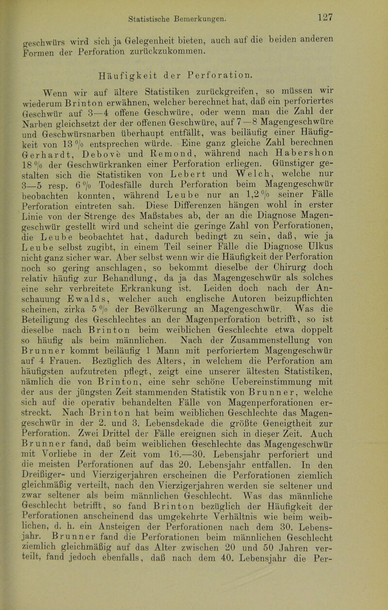 (reschwürs wird sich ja Gelegenheit bieten, auch auf die beiden anderen Formen der Perforation zurückzukommen. Häufigkeit der Perforation. Wenn wir auf ältere Statistiken zurückgreifen, so müssen wir wiederum Brinton erwähnen, welcher berechnet hat, daß ein perforiertes Geschwür auf 3—4 offene Geschwüre, oder wenn man die Zahl der Narben gleichsetzt der der offenen Geschwüre, auf 7—8 Magengeschwüre und Geschwürsnarben überhaupt entfällt, was beiläufig einer Häufig- keit von 13 °/o entsprechen würde. Eine ganz gleiche Zahl berechnen Gerhardt, Debove und Remond, während nach Habershon 18 °/o der Geschwürkranken einer Perforation erliegen. Günstiger ge- stalten sich die Statistiken von Lebert und Welch, welche nur 3—5 resp. 6 °/o Todesfälle durch Perforation beim Magengeschwür beobachten konnten, während Leube nur an 1,2 °/o seiner Fälle Perforation eintreten sah. Diese Differenzen hängen wohl in erster Linie von der Strenge des Maßstabes ab, der an die Diagnose Magen- geschwür gestellt wird und scheint die geringe Zahl von Perforationen, die Leube beobachtet hat, dadurch bedingt zu sein, daß, wie ja Leube selbst zugibt, in einem Teil seiner Fälle die Diagnose Ulkus nicht ganz sicher war. Aber selbst wenn wir die Häufigkeit der Perforation noch so gering anschlagen, so bekommt dieselbe der Chirurg doch relativ häufig zur Behandlung, da ja das Magengeschwür als solches eine sehr verbreitete Erkrankung ist. Leiden doch nach der An- schauung Ewalds, welcher auch englische Autoren beizupflichten scheinen, zirka 5 °/o der Bevölkerung an Magengeschwür. Was die Beteiligung des Geschlechtes an der Magenperforation betrifft, so ist dieselbe nach Brinton beim weiblichen Geschlechte etwa doppelt so häufig als beim männlichen. Nach der Zusammenstellung von Brunner kommt beiläufig 1 Mann mit perforiertem Magengeschwür auf 4 Frauen. Bezüglich des Alters, in welchem die Perforation am häufigsten aufzutreten pflegt, zeigt eine unserer ältesten Statistiken, nämlich die von Brinton, eine sehr schöne Uebereinstimmung mit der aus der jüngsten Zeit stammenden Statistik von Brunner, welche sich auf die operativ behandelten Fälle von Magenperforationen er- streckt. Nach Brinton hat beim weiblichen Geschlechte das Magen- geschwür in der 2. und 3. Lebensdekade die größte Geneigtheit zur Perforation. Zwei Drittel der Fälle ereignen sich in dieser Zeit. Auch Brunner fand, daß beim weiblichen Geschlechte das Magengeschwür mit Vorliebe in der Zeit vom 16.—30. Lebensjahr perforiert und die meisten Perforationen auf das 20. Lebensjahr entfallen. In den Dreißiger- und Vierzigerjahren erscheinen die Perforationen ziemlich gleichmäßig verteilt, nach den Vierzigerjahren werden sie seltener und zwar seltener als beim männlichen Geschlecht. Was das männliche Geschlecht betrifft, so fand Brinton bezüglich der Häufigkeit der Perforationen anscheinend das umgekehrte Verhältnis wie beim weib- lichen, d. h. ein Ansteigen der Perforationen nach, dem 30. Lebens- jahr. Brunner fand die Perforationen beim männlichen Geschlecht ziemlich gleichmäßig auf das Alter zwischen 20 und 50 Jahren ver- teilt, fand jedoch ebenfalls, daß nach dem 40. Lebensjahr die Per-