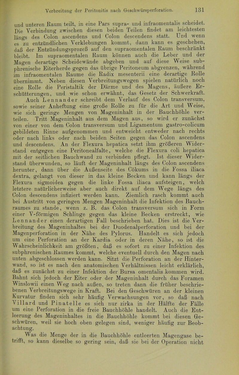 und unteren Raum teilt, in eine Pars supra- und infraomentalis scheidet. Die Verbindung zwischen diesen beiden Teilen findet am leichtesten längs des Colon ascendens und Colon descendens statt. Und wenn es 'zu entzündlichen Verklebungen kommt, dann kann es geschehen, daß der Entzündungsprozeß auf den supraomentalen Raum beschränkt bleibt. Im supraomentalen Raum können auch die Leber und der Magen derartige Scheidewände abgeben und auf diese Weise sub- phrenische Eiterherde gegen das übrige Peritoneum abgrenzen, während im infraomentalen Raume die Radix mesenterii eine derartige Rolle übernimmt. Neben diesen Verbreitungswegen spielen natürlich noch eine Rolle die Peristaltik der Därme und des Magens, äußere Er- schütterungen, und wie schon erwähnt, das Gesetz der Schwerkraft. Auch Lennander schreibt dem Verlauf des Colon transversum, sowie seiner Anheftung eine große Rolle zu für die Art und Weise, wie sich geringe Mengen von Mageninhalt in der Bauchhöhle ver- teilen. Tritt Mageninhalt aus dem Magen aus, so wird er zunächst von einer von dem Colon transversum und Ligamentum gastro-colicum gebildeten Rinne aufgenommen und entweicht entweder nach rechts oder nach links oder nach beiden Seiten gegen das Colon ascendens und descendens. An der Flexura hepatica setzt ihm größeren Wider- stand entgegen eine Peritonealfalte, welche die Flexura coli hepatica mit der seitlichen Bauchwand zu verbinden pflegt. Ist dieser Wider- stand überwunden, so läuft der Mageninhalt längs des Colon ascendens herunter, dann über die Außenseite des Cökums in die Fossa iliaca dextra, gelangt von dieser in das kleine Becken und kann längs der Flexura sigmoidea gegen die linke Fossa iliaca aufsteigen, welch letztere natürlicherweise aber auch direkt auf dem Wege längs des Colon descendens infiziert werden kann. Ziemlich rasch kommt auch bei Austritt von geringen Mengen Mageninhalt die Infektion des Bauch- raumes zu stände, wenn z. B. das Colon transversum sich in Form einer V-förmigen Schlinge gegen das kleine Becken erstreckt, wie Lennander einen derartigen Fall beschrieben hat. Dies ist die Ver- breitung des Mageninhaltes bei der Duodenalperforation und bei der Magenperforation in der Nähe des Pylorus. Handelt es sich jedoch um eine Perforation an der Kardia oder in deren Nähe, so ist die Wahrscheinlichkeit am größten, daß es sofort zu einer Infektion des subphrenischen Raumes kommt, welche eventuell durch den Magen nach unten abgeschlossen werden kann. Sitzt die Perforation an der Hinter- wand, so ist es nach den anatomischen Verhältnissen leicht erklärlich, daß es zunächst zu einer Infektion der Bursa omentalis kommen wird. Bahnt sich jedoch der Eiter oder der Mageninhalt durch das Foramen Winslowii einen Weg nach außen, so treten dann die früher beschrie- benen Verbreitungswege in Kraft. Bei den Geschwüren an der kleinen Kurvatur finden sich sehr häufig Verwachsungen vor, so daß nach Villard und Pinatelle es sich nur zirka in der Hälfte der Fälle um eine Perforation in die freie Bauchhöhle handelt. Auch die Ent- leerung des Mageninhaltes in die Bauchhöhle kommt bei diesen Ge- schwüren, weil sie hoch oben gelegen sind, weniger häufig zur Beob- achtung. Was die Menge der in die Bauchhöhle entleerten Magengase be- trifft, so kann dieselbe so gering sein, daß sie bei der Operation nicht