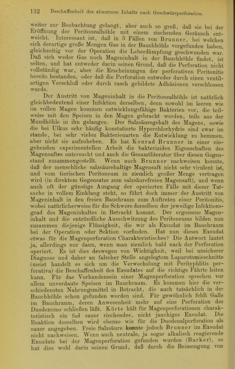 weiter zur Beobachtung gelangt, aber auch so groß, daß sie bei der Bi Öffnung dei I critonealhöhle mit einem zischenden Geräusch ent- weicht. Interessant ist, daß in 3 Fällen von Brunner, bei welchen sich derartige große Mengen Gas in der Bauchhöhle vorgefunden haben, gleichzeitig vor der Operation die Leberdämpfung gescliAvunden war! Daß sich weder Gas noch Mageninhalt in der Bauchhöhle findet, ist selten, und hat entweder darin seinen Grund, daß die Perforation nicht vollständig war, aber die Erscheinungen der perforativen Peritonitis bereits bestanden, oder daß die Perforation entweder durch einen ventil- artigen V erschluß oder durch rasch gebildete Adhäsionen verschlossen wurde. Der Austritt von Mageninhalt in die Peritonealhöhle ist natürlich gleichbedeutend einer Infektion derselben, denn sowohl im leeren wie im vollen Magen kommen entwicklungsfähige Bakterien vor, die teil- weise mit den Speisen in den Magen gebracht werden, teils aus der Mundhöhle in ihn gelangen. Der Salzsäuregehalt des Magens, sowie die bei Ulkus sehr häufig konstatierte Hyperchlorhydrie sind zwar im stände, bei sehr vielen Bakterienarten die Entwicklung zu hemmen, aber nicht sie aufzuheben. Es hat Konrad Brunner in einer ein- gehenden experimentellen Arbeit die bakteriziden Eigenschaften des Magensaftes untersucht und auch die Gesamtliteratur über diesen Gegen- stand zusammengestellt. Wenn auch Brunner nachweisen konnte, daß der menschliche salzsäurehaltige Magensaft nicht sehr virulent ist, und vom tierischen Peritoneum in ziemlich großer Menge vertragen wird (in direktem Gegensätze zum salzsäurefreien Magensaft), und wenn auch oft der günstige Ausgang der operierten Fälle mit dieser Tat- sache in vollem Einklang steht, so führt doch immer der Austritt von Mageninhalt in den freien Bauchraum zum Auftreten einer Peritonitis, wobei natürlicherweise für die Schwere derselben der jeweilige Infektions- grad des Mageninhaltes in Betracht kommt. Der ergossene Magen- inhalt und die entzündliche Ausschwitzung des Peritoneums bilden nun zusammen diejenige Flüssigkeit, die wir als Exsudat im Bauchraum bei der Operation oder Sektion vorfinden. Hat nun dieses Exsudat etwas für die Magenperforation Charakteristisches? Die Antwort lautet ja, allerdings nur dann, wenn man ziemlich bald nach der Perforation operiert. Es ist dies deswegen von Wichtigkeit, weil bei unsicherer Diagnose und daher an falscher Stelle angelegtem Laparotomieschnitte (meist handelt es sich um die Verwechslung mit Perityphlitis per- forativa) die Beschaffenheit des Exsudates auf die richtige Fährte leiten kann. Für das Vorhandensein einer Magenperforation sprechen vor allem unverdaute Speisen im Bauchraum. Es kommen hier die ver- schiedensten Nahrungsmittel in Betracht, die auch tatsächlich in der Bauchhöhle schon gefunden worden sind. Für gewöhnlich fehlt Galle im Bauchraum, deren Anwesenheit mehr auf eine Perforation des Duodenums schließen läßt. Körte hält für Magenperforationen charak- teristisch ein fad sauer riechendes, nicht jauchiges Exsudat. Die Reaktion desselben wird ebenso wie für die Duodenalperforation als sauer angegeben. Freie Salzsäure konnte jedoch Brunner im Exsudat nicht nachweisen. Wenn auch neutrale, ja sogar alkalisch reagierende Exsudate bei der Magenperforation gefunden wurden (Barker), so hat dies wohl darin seinen Grund, daß durch die Beimengung von