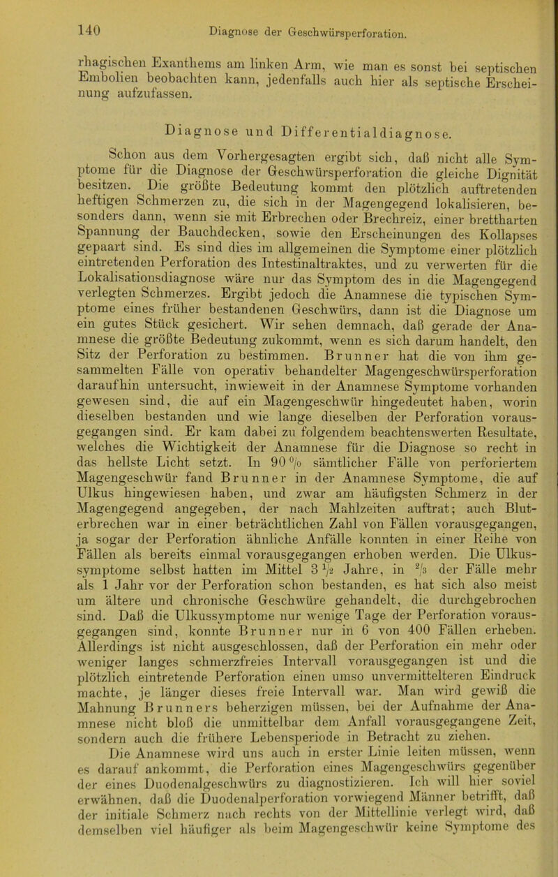 rhagischen Exanthems am linken Arm, wie man es sonst bei septischen Embolien beobachten kann, jedenfalls auch hier als septische Erschei- nung aufzufassen. Diagnose und Differentialdiagnose. Schon aus dem Vorhergesagten ergibt sich, daß nicht alle Sym- ptome für die Diagnose der Geschwürsperforation die gleiche Dignität besitzen. Die größte Bedeutung kommt den plötzlich auftretenden heftigen Schmerzen zu, die sich in der Magengegend lokalisieren, be- sonders dann, wenn sie mit Erbrechen oder Brechreiz, einer brettharten Spannung der Bauchdecken, sowie den Erscheinungen des Kollapses gepaart sind. Es sind dies im allgemeinen die Symptome einer plötzlich eintretenden Perforation des Intestinaltraktes, und zu verwerten für die Lokalisationsdiagnose wäre nur das Symptom des in die Magengegend verlegten Schmerzes. Ergibt jedoch die Anamnese die typischen Sym- ptome eines früher bestandenen Geschwürs, dann ist die Diagnose um ein gutes Stück gesichert. Wir sehen demnach, daß gerade der Ana- mnese die größte Bedeutung zukommt, wenn es sich darum handelt, den Sitz der Perforation zu bestimmen. Brunner hat die von ihm ge- sammelten Fälle von operativ behandelter Magengeschwürsperforation daraufhin untersucht, inwieweit in der Anamnese S}7mptome vorhanden gewesen sind, die auf ein Magengeschwür hingedeutet haben, worin dieselben bestanden und wie lange dieselben der Perforation voraus- gegangen sind. Er kam dabei zu folgendem beachtenswerten Resultate, welches die Wichtigkeit der Anamnese für die Diagnose so recht in das hellste Licht setzt. In 90 °/o sämtlicher Fälle von perforiertem Magengeschwür fand Brunner in der Anamnese Symptome, die auf Ulkus hingewiesen haben, und zwar am häufigsten Schmerz in der Magengegend angegeben, der nach Mahlzeiten auftrat; auch Blut- erbrechen war in einer beträchtlichen Zahl von Fällen vorausgegangen, ja sogar der Perforation ähnliche Anfälle konnten in einer Reihe von Fällen als bereits einmal vorausgegangen erhoben werden. Die Ulkus- symptome selbst hatten im Mittel 3 x/2 Jahre, in 2/s der Fälle mehr als 1 Jahr vor der Perforation schon bestanden, es hat sich also meist um ältere und chronische Geschwüre gehandelt, die durchgebrochen sind. Daß die Ulkussymptome nur wenige Tage der Perforation voraus- gegangen sind, konnte Brunne r nur in 6 von 400 Fällen erheben. Allerdings ist nicht ausgeschlossen, daß der Perforation ein mehr oder weniger langes schmerzfreies Intervall vorausgegangen ist und die plötzlich eintretende Perforation einen umso unvermittelteren Eindruck machte, je länger dieses freie Intervall war. Man wird gewiß die Mahnung Brunners beherzigen müssen, bei der Aufnahme der Ana- mnese nicht bloß die unmittelbar dem Anfall vorausgegangene Zeit, sondern auch die frühere Lebensperiode in Betracht zu ziehen. Die Anamnese wird uns auch in erster Linie leiten müssen, wenn es darauf ankommt, die Perforation eines Magengeschwürs gegenüber der eines Duodenalgeschwürs zu diagnostizieren. Ich will hier soviel erwähnen, daß die Duodenalperforation vorwiegend Männer betrifft, daß der initiale Schmerz nach rechts von der Mittellinie verlegt wird, daß demselben viel häufiger als beim Magengeschwür keine Symptome des