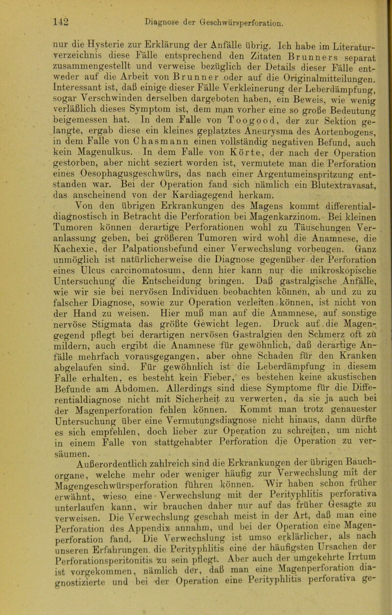 nur die Hysterie zur Erklärung der Anfälle übrig. Ich habe im Literatur- verzeichnis diese Fälle entsprechend den Zitaten Brunners separat zusammengestellt und verweise bezüglich der Details dieser Fälle ent- weder auf die Arbeit von Brunner oder auf die Originalmitteilungen. Interessant ist, daß einige dieser Fälle Verkleinerung der Leberdämpfung, sogar Verschwinden derselben dargeboten haben, ein Beweis, wie wenig verläßlich dieses Symptom ist, dem man vorher eine so große Bedeutung beigemessen hat. In dem Falle von Toogood, der zur Sektion ge- langte, ergab diese ein kleines geplatztes Aneurysma des Aortenbogens, in dem Falle von Chasmann einen vollständig negativen Befund, auch kein Magenulkus. In dem Falle von Körte, der nach der Operation gestorben, aber nicht seziert worden ist, vermutete man die Perforation eines Oesophagusgeschwürs, das nach einer Argentumeinspritzung ent- standen war. Bei der Operation fand sich nämlich ein Blutextravasat, das anscheinend von der Kardiagegend herkam. Von den übrigen Erkrankungen des Magens kommt differential- diagnostisch in Betracht die Perforation bei Magenkarzinom. Bei kleinen Tumoren können derartige Perforationen wohl zu Täuschungen Ver- anlassung geben, bei größeren Tumoren wird wohl die Anamnese, die Kachexie, der Palpationsbefund einer Verwechslung Vorbeugen. Ganz unmöglich ist natürlicherweise die Diagnose gegenüber der Perforation eines Ulcus carcinomatosum, denn hier kann nur die mikroskopische Untersuchung die Entscheidung bringen. Daß gastralgische Anfälle, wie wir sie bei nervösen Individuen beobachten können, ab und zu zu falscher Diagnose, sowie zur Operation verleiten können, ist nicht von der Hand zu weisen. Hier muß man auf die Anamnese, auf sonstige nervöse Stigmata das größte Gewicht legen. Druck auf die Magen- gegend pflegt bei derartigen nervösen Gastralgien den Schmerz oft zu mildern, auch ergibt die Anamnese für gewöhnlich, daß derartige An- fälle mehrfach vorausgegangen, aber ohne Schaden für den Kranken abgelaufen sind. Für gewöhnlich ist die Leberdämpfung in diesem Falle erhalten, es besteht kein Fieber, es bestehen keine akustischen Befunde am Abdomen. Allerdings sind diese Symptome für die Diffe- rentialdiagnose nicht mit Sicherheit zu verwerten, da sie ja auch bei der Magenperforation fehlen können. Kommt man trotz genauester Untersuchung über eine Vermutungsdiagnose nicht hinaus, dann dürfte es sich empfehlen, doch lieber zur Operation zu schreiten, um nicht in einem Falle von stattgehabter Perforation die Operation zu ver- säumen. Außerordentlich zahlreich sind die Erkrankungen der übrigen Bauch- organe, welche mehr oder weniger häufig zur Verwechslung mit der Magengeschwürsperftmation führen können. Wir haben schon früher erwähnt, wieso eine Verwechslung mit der Perityphlitis perforativa unterlaufen kann, wir brauchen daher nur auf das früher Gesagte zu verweisen. Die Verwechslung geschah meist in der Art, daß man eine Perforation des Appendix annahm, und bei der Operation eine Magen- Perforation fand. Die V ervvechslung ist umso erklarlichei, als nach unseren Erfahrungen die Perityphlitis eine der häufigsten Ursachen der Perforationsperitonitis zu sein pflegt. Aber auch der umgekehrte In tum ist vorgekommen, nämlich der, daß man eine Magenperforation dia- gnostizierte und bei der Operation eine Perityphlitis perforativa ge-