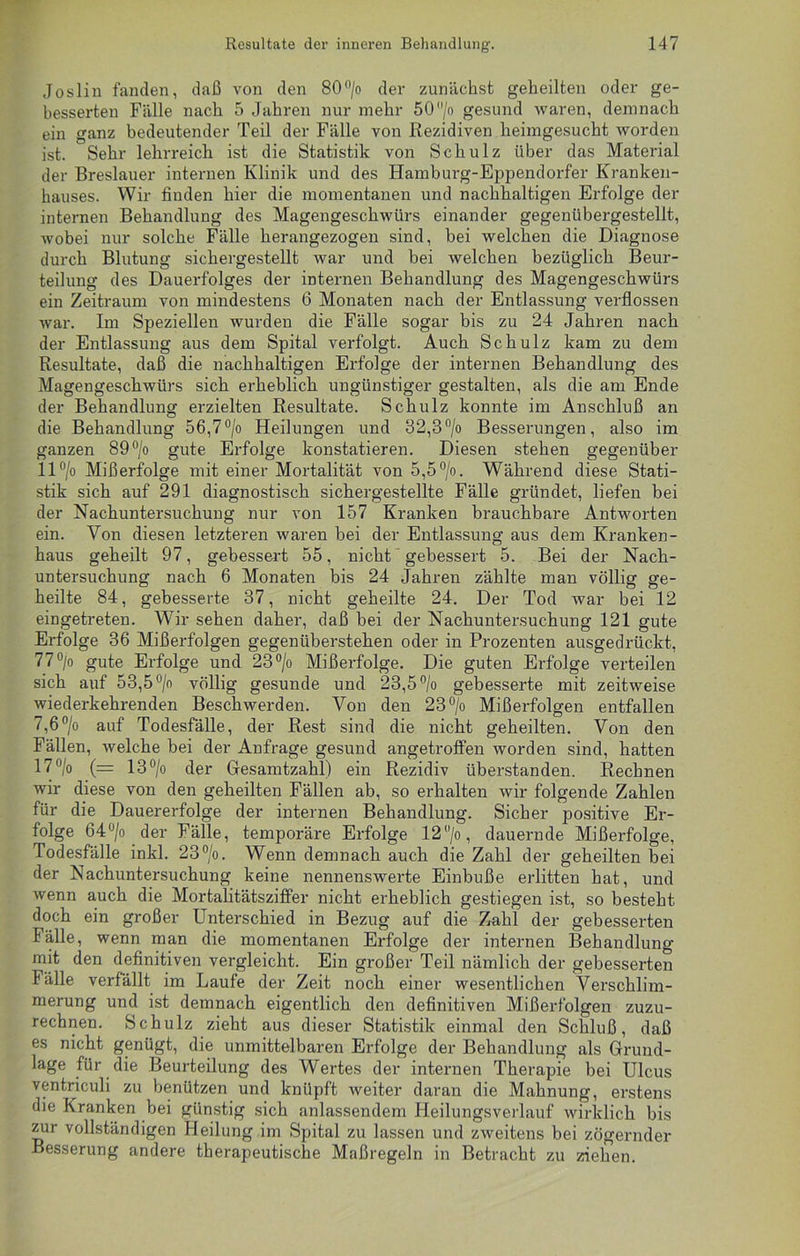 Joslin fanden, daß von den 80°/o der zunächst geheilten oder ge- besserten Fälle nach 5 Jahren nur mehr 50jo gesund waren, demnach ein ganz bedeutender Teil der Fälle von Rezidiven heimgesucht worden ist. Sehr lehrreich ist die Statistik von Schulz über das Material der Breslauer internen Klinik und des Hamburg-Eppendorfer Kranken- hauses. Wir finden hier die momentanen und nachhaltigen Erfolge der internen Behandlung des Magengeschwürs einander gegenübergestellt, wobei nur solche Fälle herangezogen sind, bei welchen die Diagnose durch Blutung sichergestellt war und bei welchen bezüglich Beur- teilung des Dauerfolges der internen Behandlung des Magengeschwürs ein Zeitraum von mindestens 6 Monaten nach der Entlassung verflossen war. Im Speziellen wurden die Fälle sogar bis zu 24 Jahren nach der Entlassung aus dem Spital verfolgt. Auch Schulz kam zu dem Resultate, daß die nachhaltigen Erfolge der internen Behandlung des Magengeschwürs sich erheblich ungünstiger gestalten, als die am Ende der Behandlung erzielten Resultate. Schulz konnte im Anschluß an die Behandlung 56,7°/o Heilungen und 32,3°/o Besserungen, also im ganzen 89°/o gute Erfolge konstatieren. Diesen stehen gegenüber 11 °/o Mißerfolge mit einer Mortalität von 5,5°/o. Während diese Stati- stik sich auf 291 diagnostisch sichergestellte Fälle gründet, liefen bei der Nachuntersuchung nur von 157 Kranken brauchbare Antworten ein. Von diesen letzteren waren bei der Entlassung aus dem Kranken- haus geheilt 97, gebessert 55, nicht gebessert 5. Bei der Nach- untersuchung nach 6 Monaten bis 24 Jahren zählte man völlig ge- heilte 84, gebesserte 37, nicht geheilte 24. Der Tod war bei 12 eingetreten. Wir sehen daher, daß bei der Nachuntersuchung 121 gute Erfolge 36 Mißerfolgen gegenüberstehen oder in Prozenten ausgedrückt, 77°/o gute Erfolge und 23°/o Mißerfolge. Die guten Erfolge verteilen sich auf 53,5 °/o völlig gesunde und 23,5 °/o gebesserte mit zeitweise wiederkehrenden Beschwerden. Von den 23 °/o Mißerfolgen entfallen 7,6°/o auf Todesfälle, der Rest sind die nicht geheilten. Von den Fällen, welche bei der Anfrage gesund angetroffen worden sind, hatten 17 °/o (= 13 °/o der Gesamtzahl) ein Rezidiv überstanden. Rechnen wir diese von den geheilten Fällen ab, so erhalten wir folgende Zahlen für die Dauererfolge der internen Behandlung. Sicher positive Er- folge 64°/o der Fälle, temporäre Erfolge 12°/o, dauernde Mißerfolge, Todesfälle inkl. 23°/o. Wenn demnach auch die Zahl der geheilten bei der Nachuntersuchung keine nennenswerte Einbuße erlitten hat, und wenn auch die Mortalitätsziffer nicht erheblich gestiegen ist, so besteht doch ein großer Unterschied in Bezug auf die Zahl der gebesserten Fälle, wenn man die momentanen Erfolge der internen Behandlung mit den definitiven vergleicht. Ein großer Teil nämlich der gebesserten Fälle verfällt im Laufe der Zeit noch einer wesentlichen Verschlim- merung und ist demnach eigentlich den definitiven Mißerfolgen zuzu- rechnen. Schulz zieht aus dieser Statistik einmal den Schluß, daß es nicht genügt, die unmittelbaren Erfolge der Behandlung als Grund- lage für die Beurteilung des Wertes der internen Therapie bei Ulcus ventriculi zu benützen und knüpft weiter daran die Mahnung, erstens die Kranken bei günstig sich anlassendem Heilungsverlauf wirklich bis zur vollständigen Heilung im Spital zu lassen und zweitens bei zögernder Besserung andere therapeutische Maßregeln in Betracht zu ziehen.