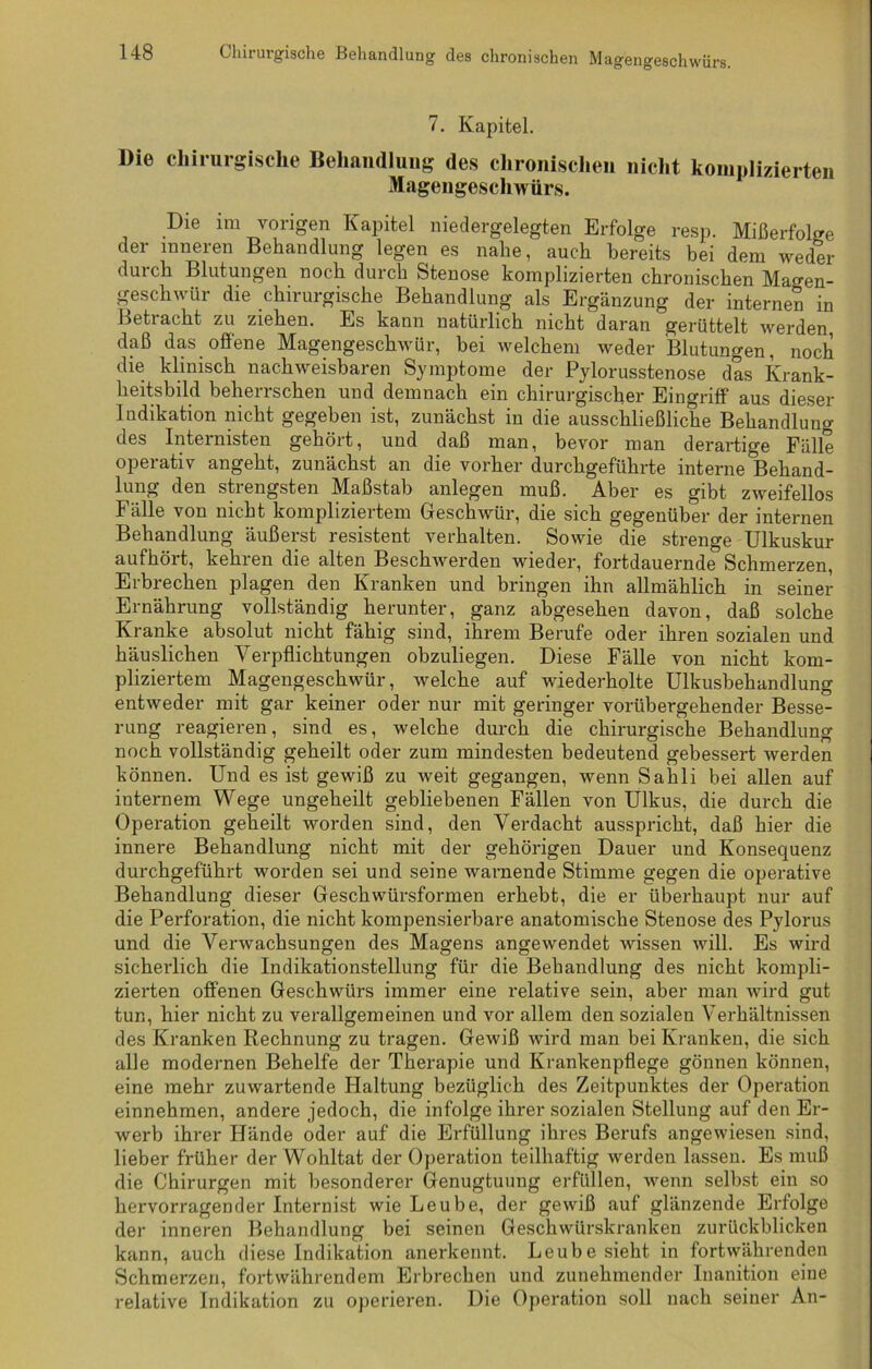 7. Kapitel. Die chirurgische Behandlung des chronischen nicht komplizierten Magengeschwürs. Die im vorigen Kapitel niedergelegten Erfolge resp. Mißerfolge der inneren Behandlung legen es nahe, auch bereits bei dem weder durch Blutungen noch durch Stenose komplizierten chronischen Magen- geschwür die chirurgische Behandlung als Ergänzung der internen in Betracht zu ziehen. Es kann natürlich nicht daran gerüttelt werden, daß das offene Magengeschwür, bei welchem weder Blutungen, noch die klinisch nachweisbaren Symptome der Pylorusstenose das Krank- heitsbild beherrschen und demnach ein chirurgischer Eingriff aus dieser Indikation nicht gegeben ist, zunächst in die ausschließliche Behandlung des Internisten gehört, und daß man, bevor man derartige Fälle operativ angeht, zunächst an die vorher durchgeführte interne Behand- lung den strengsten Maßstab anlegen muß. Aber es gibt zweifellos Fälle von nicht kompliziertem Geschwür, die sich gegenüber der internen Behandlung äußerst resistent verhalten. Sowie die strenge Ulkuskur aufhöit, kehren die alten Beschwerden wieder, fortdauernde Schmerzen, Erbrechen plagen den Kranken und bringen ihn allmählich in seiner Ernährung vollständig herunter, ganz abgesehen davon, daß solche Kranke absolut nicht fähig sind, ihrem Berufe oder ihren sozialen und häuslichen Verpflichtungen obzuliegen. Diese Fälle von nicht kom- pliziertem Magengeschwür, welche auf wiederholte Ulkusbehandlung entweder mit gar keiner oder nur mit geringer vorübergehender Besse- rung reagieren, sind es, welche durch die chirurgische Behandlung noch vollständig geheilt oder zum mindesten bedeutend gebessert werden können. Und es ist gewiß zu weit gegangen, wenn Sahli bei allen auf internem Wege ungeheilt gebliebenen Fällen von Ulkus, die durch die Operation geheilt worden sind, den Verdacht ausspricht, daß hier die innere Behandlung nicht mit der gehörigen Dauer und Konsequenz durchgeführt worden sei und seine warnende Stimme gegen die operative Behandlung dieser Geschwürsformen erhebt, die er überhaupt nur auf die Perforation, die nicht kompensierbare anatomische Stenose des Pylorus und die Verwachsungen des Magens angewendet wissen will. Es wird sicherlich die Indikationstellung für die Behandlung des nicht kompli- zierten offenen Geschwürs immer eine relative sein, aber man wird gut tun, hier nicht zu verallgemeinen und vor allem den sozialen Verhältnissen des Kranken Rechnung zu tragen. Gewiß wird man bei Kranken, die sich alle modernen Behelfe der Therapie und Krankenpflege gönnen können, eine mehr zuwartende Haltung bezüglich des Zeitpunktes der Operation einnehmen, andere jedoch, die infolge ihrer sozialen Stellung auf den Er- werb ihrer Hände oder auf die Erfüllung ihres Berufs angewiesen sind, lieber früher der Wohltat der Operation teilhaftig werden lassen. Es muß die Chirurgen mit besonderer Genugtuung erfüllen, wenn selbst ein so hervorragender Internist wie Leube, der gewiß auf glänzende Erfolge der inneren Behandlung bei seinen Geschwürskranken zurückblicken kann, auch diese Indikation anerkennt. Leube sieht in fortwährenden Schmerzen, fortwährendem Erbrechen und zunehmender Inanition eine relative Indikation zu operieren. Die Operation soll nach seiner An-