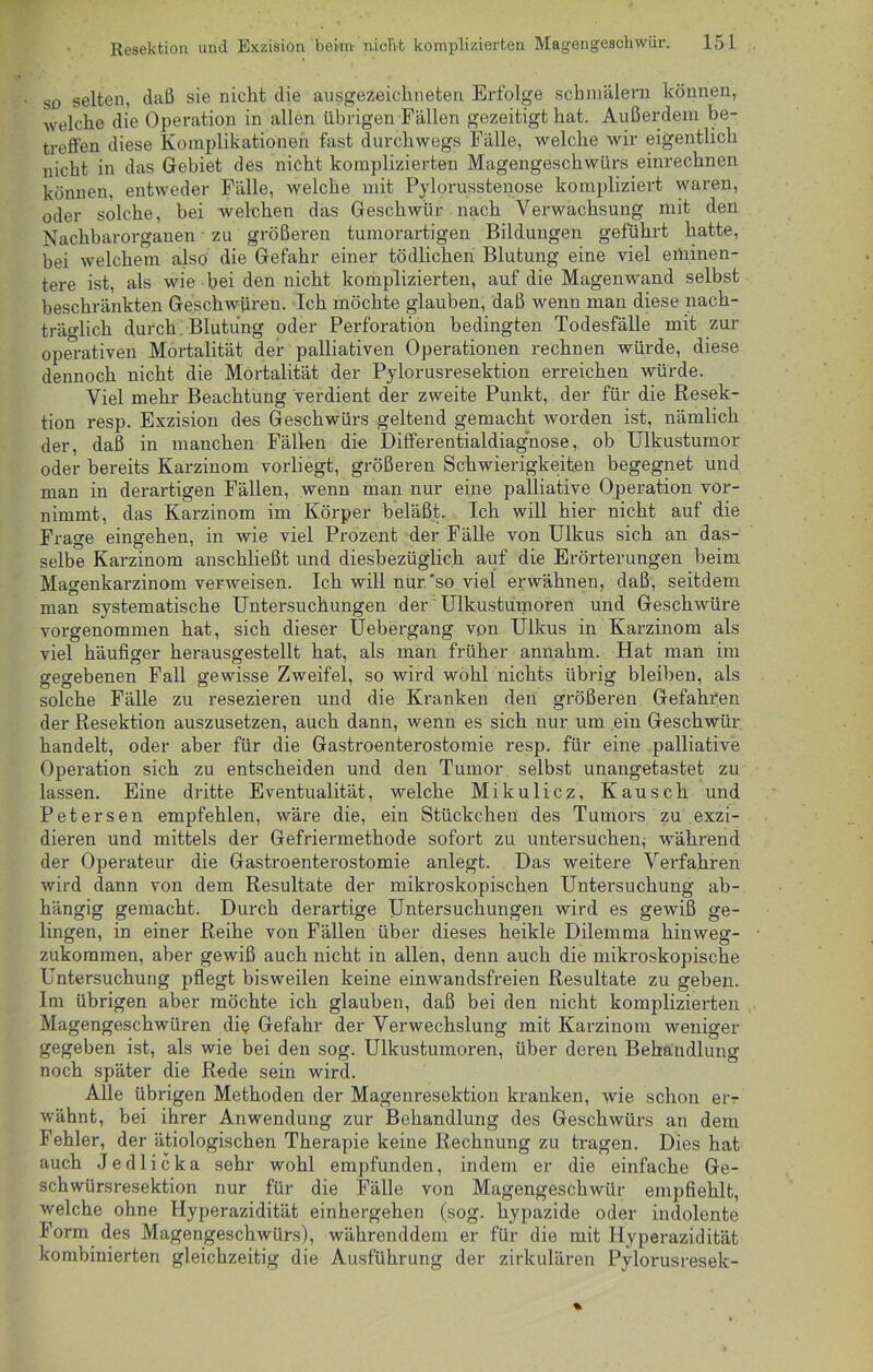 so selten, daß sie nicht die ausgezeichneten Erfolge schmälern können, welche die Operation in allen übrigen Fällen gezeitigt hat. Außerdem be- treffen diese Komplikationen fast durchwegs Fälle, welche wir eigentlich nicht in das Gebiet des nicht komplizierten Magengeschwürs einrechnen können, entweder Fälle, welche mit Pylorusstenose kompliziert waren, oder solche, bei welchen das Geschwür nach Verwachsung mit den Nachbarorganen zu größeren tumorartigen Bildungen geführt hatte, bei welchem also die Gefahr einer tödlichen Blutung eine viel eminen- tere ist, als wie bei den nicht komplizierten, auf die Magenwand selbst beschränkten Geschwüren. Ich möchte glauben, daß wenn man diese nach- träglich durch Blutung oder Perforation bedingten Todesfälle mit zur operativen Mortalität der palliativen Operationen rechnen würde, diese dennoch nicht die Mortalität der Pylorusresektion erreichen würde. Viel mehr Beachtung verdient der zweite Punkt, der für die Resek- tion resp. Exzision des Geschwürs geltend gemacht worden ist, nämlich der, daß in manchen Fällen die Differentialdiag'nose, ob Ulkustumor oder bereits Karzinom vorliegt, größeren Schwierigkeiten begegnet und man in derartigen Fällen, wenn man nur eine palliative Operation vor- nimmt, das Karzinom im Körper beläßt. Ich will hier nicht auf die Frage eingehen, in wie viel Prozent der Fälle von Ulkus sich an das- selbe Karzinom anschließt und diesbezüglich auf die Erörterungen beim Magenkarzinom verweisen. Ich will nur.'so viel erwähnen, daß, seitdem man systematische Untersuchungen der Ulkustumoren und Geschwüre vorgenommen hat, sich dieser Uebergang von Ulkus in Karzinom als viel häufiger herausgestellt hat, als man früher annahm. Hat man im gegebenen Fall gewisse Zweifel, so wird wohl nichts übrig bleiben, als solche Fälle zu resezieren und die Kranken den größeren Gefahren der Resektion auszusetzen, auch dann, wenn es sich nur um ein Geschwür handelt, oder aber für die Gastroenterostomie resp. für eine palliative Operation sich zu entscheiden und den Tumor selbst unangetastet zu lassen. Eine dritte Eventualität, welche Mikulicz, Kausch und Petersen empfehlen, wäre die, ein Stückchen des Tumors zu exzi- dieren und mittels der Gefriermethode sofort zu untersuchen; während der Operateur die Gastroenterostomie anlegt. Das weitere Verfahren wird dann von dem Resultate der mikroskopischen Untersuchung ab- hängig gemacht. Durch derartige Untersuchungen wird es gewiß ge- lingen, in einer Reihe von Fällen über dieses heikle Dilemma hinweg- zukommen, aber gewiß auch nicht in allen, denn auch die mikroskopische Untersuchung pflegt bisweilen keine einwandsfreien Resultate zu geben. Im übrigen aber möchte ich glauben, daß bei den nicht komplizierten Magengeschwüren die Gefahr der Verwechslung mit Karzinom weniger gegeben ist, als wie bei den sog. Ulkustumoren, über deren Behandlung noch später die Rede sein wird. Alle übrigen Methoden der Magenresektion kranken, wie schon er- wähnt, bei ihrer Anwendung zur Behandlung des Geschwürs an dem Fehler, der ätiologischen Therapie keine Rechnung zu tragen. Dies hat auch Jedlicka sehr wohl empfunden, indem er die einfache Ge- schwürsresektion nur für die Fälle von Magengeschwür empfiehlt, welche ohne Hyperazidität einhergehen (sog. hypazide oder indolente Form des Magengeschwürs), währenddem er für die mit Hyperazidität kombinierten gleichzeitig die Ausführung der zirkulären Pylorusresek-