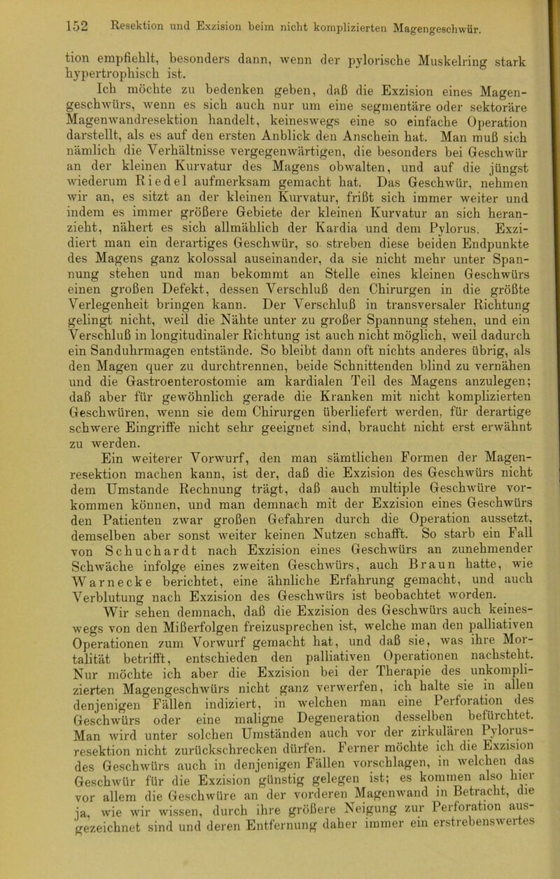 tion empfiehlt, besonders dann, wenn der pylorische Muskelring stark hypertrophisch ist. Ich möchte zu bedenken geben, daß die Exzision eines Magen- geschwürs, wenn es sich auch nur um eine segmentäre oder sektoräre Magenwandresektion handelt, keineswegs eine so einfache Operation darstellt, als es auf den ersten Anblick den Anschein hat. Man muß sich nämlich die Verhältnisse vergegenwärtigen, die besonders bei Geschwür an der kleinen Kurvatur des Magens obwalten, und auf die jüngst wiederum Riedel aufmerksam gemacht hat. Das Geschwür, nehmen wir an, es sitzt an der kleinen Kurvatur, frißt sich immer weiter und indem es immer größere Gebiete der kleinen Kurvatur an sich heran- zieht, nähert es sich allmählich der Kardia und dem Pylorus. Exzi- diert man ein derartiges Geschwür, so- streben diese beiden Endpunkte des Magens ganz kolossal auseinander, da sie nicht mehr unter Span- nung stehen und man bekommt an Stelle eines kleinen Geschwürs einen großen Defekt, dessen Verschluß den Chirurgen in die größte Verlegenheit bringen kann. Der Verschluß in transversaler Richtung gelingt nicht, weil die Nähte unter zu großer Spannung stehen, und ein Verschluß in longitudinaler Richtung ist auch nicht möglich, weil dadurch ein Sanduhrmagen entstände. So bleibt dann oft nichts anderes übrig, als den Magen quer zu durchtrennen, beide Schnittenden blind zu vernähen und die Gastroenterostomie am kardialen Teil des Magens anzulegen; daß aber für gewöhnlich gerade die Kranken mit nicht komplizierten Geschwüren, wenn sie dem Chirurgen überliefert Averden, für derartige scliAvere Eingriffe nicht sehr geeignet sind, braucht nicht erst envähnt zu werden. Ein weiterer Vonvurf, den man sämtlichen Formen der Magen- resektion machen kann, ist der, daß die Exzision des GescliAVÜrs nicht dem Umstande Rechnung trägt, daß auch multiple Geschwüre Vor- kommen können, und man demnach mit der Exzision eines Geschwürs den Patienten zwar großen Gefahren durch die Operation aussetzt, demselben aber sonst weiter keinen Nutzen schafft. So starb ein Fall von Schuchardt nach Exzision eines GescliAVÜrs an zunehmender SchAväche infolge eines zweiten Geschwürs, auch Braun hatte, wie Warnecke berichtet, eine ähnliche Erfahrung gemacht, und auch Verblutung nach Exzision des Geschwürs ist beobachtet Avorden. Wir sehen demnach, daß die Exzision des GescliAVÜrs auch keines- wegs von den Mißerfolgen freizusprechen ist, welche man den palliativen Operationen zum Voi'Avurf gemacht hat, und daß sie, AAras ihre Mor- talität betrifft, entschieden den palliativen Operationen nachsteht. Nur möchte ich aber die Exzision bei der Therapie des unkompli- zierten MagengeschAvürs nicht ganz verwerfen, ich halte sie in allen denjenigen Fällen indiziert, in Avelchen man eine Perforation des GeschAvürs oder eine maligne Degeneration desselben befürchtet. Man wird unter solchen Umständen auch vor der zirkulären Pylorus- resektion nicht zurückschrecken dürfen. Ferner möchte ich die Exzision des Geschwürs auch in denjenigen Fällen vorschlagen, in welchen das Geschwür für die Exzision günstig gelegen ist; es kommen also hier vor allem die Geschwüre an der vorderen Magenwand m Betracht, die ja, wie Avir wissen, durch ihre größere Neigung zur Perforation aus- gezeichnet sind und deren Entfernung daher immer ein erstrebenswertes