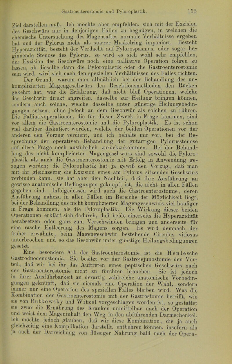 Ziel darstellen muß. Ich möchte aber empfehlen, sich mit der Exzision des Geschwürs nur in denjenigen Fällen zu begnügen, in welchen die chemische Untersuchung des Magensaftes normale Verhältnisse ergeben hat und der Pylorus nicht als starrer Muskelring imponiert. Besteht Hyperazidität, besteht der Verdacht auf Pylorospasmus, oder sogar be- ginnende Stenose des Pylorus, so wird es sich wohl sehr empfehlen, der Exzision des Geschwürs noch eine palliative Operation folgen zu lassen, ob dieselbe dann die Pyloroplastik oder die Gastroenterostomie sein wird, wird sich nach den speziellen Verhältnissen des Falles richten. Der Grund, warum man allmählich bei der Behandlung des un- komplizierten Magengeschwürs den Resektionsmethoden den Rücken gekehrt hat, war die Erfahrung, daß nicht bloß Operationen, welche das Geschwür direkt angreifen, dasselbe zur Heilung bringen können, sondern auch solche, welche dasselbe unter günstige Heilungsbedin- gungen setzen, ohne jedoch an dem Geschwür als solchen zu rühren. Die Palliativoperationen, die für diesen Zweck in Frage kommen, sind vor allem die Gastroenterostomie und die Pyloroplastik. Es ist schon viel darüber diskutiert worden, welche der beiden Operationen vor der anderen den Vorzug verdient, und ich behalte mir vor, hei der Be- sprechung der operativen Behandlung der gutartigen Pylorusstenose auf diese Frage noch ausführlich zurückzukommen. Bei der Behand- lung des nicht komplizierten Magengeschwürs sind sowohl die Pyloro- plastik als auch die Gastroenterostomie mit Erfolg in Anwendung ge- zogen worden; die Pyloroplastik hat ja gewiß den Vorzug, daß man mit ihr gleichzeitig die Exzision eines am Pylorus sitzenden Geschwürs verbinden kann, sie hat aber den Nachteil, daß ihre Ausführung an gewisse anatomische Bedingungen geknüpft ist, die nicht in allen Fällen gegeben sind. Infolgedessen wird auch die Gastroenterostomie, deren Ausführung nahezu in allen Fällen im Bereiche der Möglichkeit liegt, bei der Behandlung des nicht komplizierten Magengeschwürs viel häufiger in Frage kommen, als die Pyloroplastik. Die Wirkung dieser beiden Operationen erklärt sich dadurch, daß beide einerseits die Hyperazidität herabsetzen oder ganz zum Verschwinden bringen und anderseits für eine rasche Entleerung des Magens sorgen. Es wird demnach der früher erwähnte, beim Magengeschwür bestehende Circulus vitiosus unterbrochen und so das Geschwür unter günstige Heilungsbedingungen gesetzt. Eine besondere Art der Gastroenterostomie ist die Henlesche Gastroduodenostomia. Sie besitzt vor der Gastrojejunostomie den Vor- teil, daß wir bei ihr das Auftreten eines peptischen Geschwürs nach der Gastroenterostomie nicht zu fürchten brauchen. Sie ist jedoch in ihrer Ausführbarkeit an derartig zahlreiche anatomische Vorbedin- gungen geknüpft, daß sie niemals eine Operation der Wahl, sondern immer nur eine Operation des speziellen Falles bleiben wird. Was die Kombination der Gastroenterostomie mit der Gastrostomie betrifft, wie sie von Rutkowsky und Witzei vorgeschlagen worden ist, so gestattet sie zwar die Ernährung des Kranken unmittelbar nach der Operation und weist dem Mageninhalt den Weg in den abführenden Darmschenkel. Ich möchte jedoch glauben, daß wir diese Kombination, die ja auch gleichzeitig eine Komplikation darstellt, entbehren können, insofern als ja auch der Darreichung von flüssiger Nahrung bald nach der Opera-