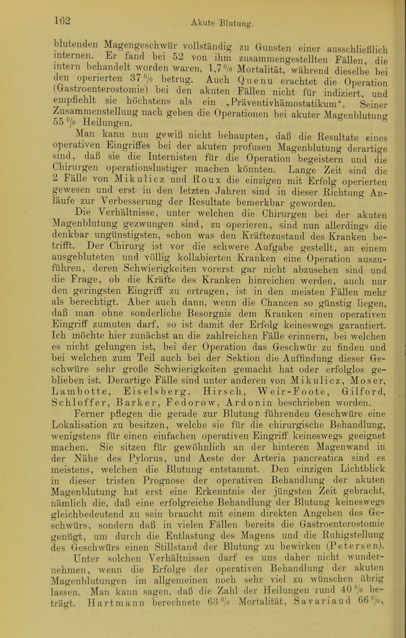 102 blutenden Magengeschwür vollständig zu Gunsten einer ausschließlich internen, hu- fand bei 52 von ihm zusammengestellten Fällen, die intern behandelt worden waren, 1,7% Mortalität, während dieselbe bei den operierten 37 ®/o betrug. Auch Quenu erachtet die Operation (Gastroenterostomie) bei den akuten Fällen nicht für indiziert, und empfiehlt sie höchstens als ein „ Präventivhämostatikum “. Seiner Zusammenstellung nach geben die Operationen bei akuter Magenblutuno- 55 °/o Heilungen. fe Man kann nun gewiß nicht behaupten, daß die Resultate eines operativen Eingriffes bei der akuten profusen Magenblutung derartige sind, daß sie die Internisten für die Operation begeistern und cfie Chirurgen operationslustiger machen könnten. Lange Zeit sind die 2 Fälle von Mikulicz und Roux die einzigen mit Erfolg operierten gewesen und erst in den letzten Jahren sind in dieser Richtung An- läufe zur Verbesserung der Resultate bemerkbar geworden. Die Verhältnisse, unter welchen die Chirurgen bei der akuten Magenblutung gezwungen sind, zu operieren, sind nun allerdings die denkbar ungünstigsten, schon was den Kräftezustand des Kranken be- trifft. Der Chirurg ist vor die schwere Aufgabe gestellt, nn einem ausgebluteten und völlig kollabierten Kranken eine Operation auszu- führen, deren Schwierigkeiten vorerst gar nicht abzusehen sind und die Frage, ob die Kräfte des Kranken hinreichen werden, auch nur den geringsten Eingriff zu ertragen, ist in den meisten Fällen mehr als berechtigt. Aber auch dann, wenn die Chancen so günstig liegen, daß man ohne sonderliche Besorgnis dem Kranken einen operativen Eingriff zumuten darf, so ist damit der Erfolg keineswegs garantiert. Ich möchte hier zunächst an die zahlreichen Fälle erinnern, bei welchen es nicht gelungen ist, bei der Operation das Geschwür zu finden und bei welchen zum Teil auch bei der Sektion die Auffindung dieser Ge- schwüre sehr große Schwierigkeiten gemacht hat oder erfolglos ge- blieben ist. Derartige Fälle sind unter anderen von Mikulicz, Moser, Lambotte, Eiseisberg, Hirsch, Weir-Foote, Gilford, Schlöffer, Barker, Fedorow, Ardonin beschrieben worden. Ferner pflegen die gerade zur Blutung führenden Geschwüre eine Lokalisation zu besitzen, welche sie für die chirurgische Behandlung, wenigstens für einen einfachen operativen Eingriff keineswegs geeignet machen. Sie sitzen für gewöhnlich an der hinteren Magenwand in der Nähe des Pylorus, und Aeste der Arteria pancreatica sind es meistens, Avelchen die Blutung entstammt. Den einzigen Lichtblick in dieser tristen Prognose der operativen Behandlung der akuten Magenblutung hat erst eine Erkenntnis der jüngsten Zeit gebracht, nämlich die, daß eine erfolgreiche Behandlung der Blutung keineswegs gleichbedeutend zu sein braucht mit einem direkten Angehen des Ge- schwürs, sondern daß in vielen Fällen bereits die Gastroenterostomie genügt, um durch die Entlastung des Magens und die Ruhigstellung des Geschwürs einen Stillstand der Blutung zu bewirken (Petersen). Unter solchen Verhältnissen darf es uns daher nicht wunder- nehmen , wenn die Erfolge der operativen Behandlung der akuten Magenblutungen im allgemeinen noch sehr viel zu wünschen übrig lassen. Man kann sagen, daß die Zahl der Heilungen rund 40 % be- trägt. Hartmann berechnete 63 °/o Mortalität, Savariaud G6',