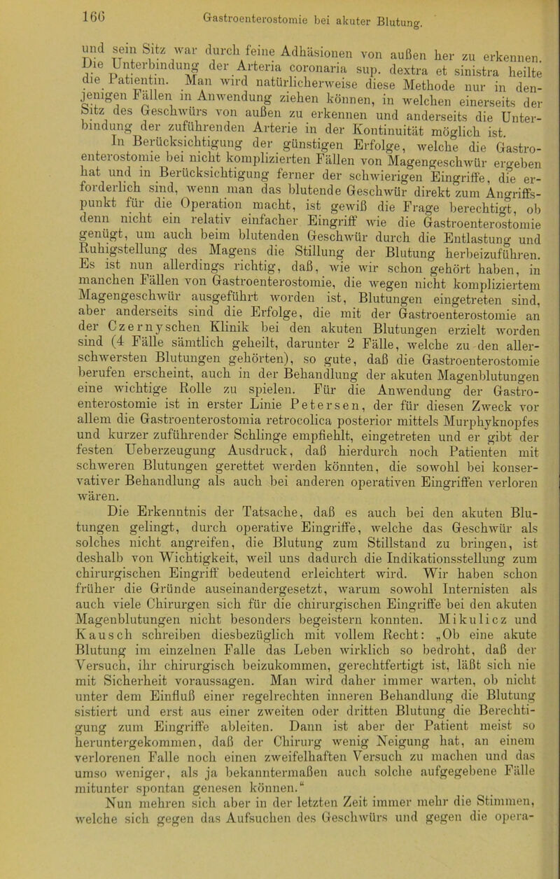 16(3 Grasti 06iiterostoinic bei akuter Blutung1. und sein Sitz war durch feine Adhäsionen von außen her zu erkennen Die Unterbindung der Andern coronaria sup. dextra et sinistra heilte . e. 1 atientm. Man wird natürlicherweise diese Methode nur in den- jenigen Fällen m Anwendung ziehen können, in welchen einerseits der Sitz des Geschwürs von außen zu erkennen und anderseits die Unter- bindung der zuführenden Arterie in der Kontinuität möglich ist. ln Berücksichtigung der günstigen Erfolge, welche die Gastro- enterostomie hei nicht komplizierten Fällen von Magengeschwür ero-ehen hat und m Berücksichtigung ferner der schwierigen Eingriffe, dfe er- foideilich sind, wenn man das blutende Geschwür direkt zum Angriffs- punkt füi die Opeiation macht, ist gewiß die Frage berechtigt, ob denn nicht ein lelativ einfacher Eingriff wie die Gastroenterostomie genügt, um auch beim blutenden Geschwür durch die Entlastung und Ruhigstellung des Magens die Stillung der Blutung herbeizuführen. Es ist nun allerdings richtig, daß, wie wir schon gehört haben, in manchen I ällen von Gastroenterostomie, die wegen nicht kompliziertem Magengeschwür ausgeführt worden ist, Blutungen eingetreten sind, aber anderseits sind die Erfolge, die mit der Gastroenterostomie an der Czerny sehen Klinik hei den akuten Blutungen erzielt worden sind (4 Fälle sämtlich geheilt, darunter 2 Fälle, welche zu den aller- schwersten Blutungen gehörten), so gute, daß die Gastroenterostomie berufen erscheint, auch in der Behandlung der akuten Magenblutungen eine wichtige Rolle zu spielen. Für die Anwendung der Gastro- enterostomie ist in erster Linie Petersen, der für diesen Zweck vor allem die Gastroenterostomia retrocolica posterior mittels Murphyknopfes und kurzer zuführender Schlinge empfiehlt, eingetreten und er gibt der festen Ueberzeugung Ausdruck, daß hierdurch noch Patienten mit schweren Blutungen gerettet werden könnten, die sowohl bei konser- vativer Behandlung als auch bei anderen operativen Eingriffen verloren wären. Die Erkenntnis der Tatsache, daß es auch bei den akuten Blu- tungen gelingt, durch operative Eingriffe, welche das Geschwür als solches nicht angreifen, die Blutung zum Stillstand zu bringen, ist deshalb von Wichtigkeit, weil uns dadurch die Indikationsstellung zum chirurgischen Eingriff bedeutend erleichtert wird. Wir haben schon früher die Gründe auseinandergesetzt, warum sowohl Internisten als auch viele Chirurgen sich für die chirurgischen Eingriffe bei den akuten Magenblutungen nicht besonders begeistern konnten. Mikulicz und Kausch schreiben diesbezüglich mit vollem Recht: „Ob eine akute Blutung im einzelnen Falle das Leben wirklich so bedroht, daß der Versuch, ihr chirurgisch beizukommen, gerechtfertigt ist, läßt sich nie mit Sicherheit Voraussagen. Man wird daher immer warten, ob nicht unter dem Einfluß einer regelrechten inneren Behandlung die Blutung sistiert und erst aus einer zweiten oder dritten Blutung die Berechti- gung zum Eingriffe ableiten. Dann ist aber der Patient meist so heruntergekommen, daß der Chirurg wenig Neigung hat, an einem verlorenen Falle noch einen zweifelhaften Versuch zu machen und das umso weniger, als ja bekanntermaßen auch solche aufgegebene Fälle mitunter spontan genesen können.“ Nun mehren sich aber in der letzten Zeit immer mehr die Stimmen, welche sich gegen das Aufsuchen des Geschwürs und gegen die opera-