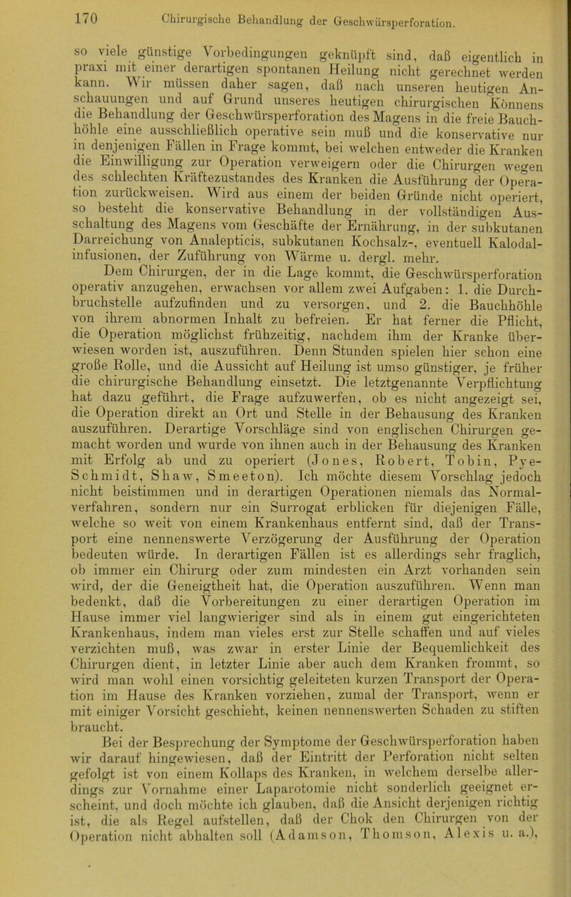 so viele günstige Vorbedingungen geknüpft sind, daß eigentlich in praxi mit einer derartigen spontanen Heilung nicht gerechnet werden kann. Wir müssen daher sagen, daß nach unseren heutigen An- schauungen und auf Grund unseres heutigen chirurgischen Könnens die Behandlung der Geschwürsperforation des Magens in die freie Bauch- höhle eine ausschließlich operative sein muß und die konservative nur in denjenigen Fällen in Frage kommt, bei welchen entweder die Kranken die Einwilligung zur Operation verweigern oder die Chirurgen wegen des schlechten Kräftezustandes des Kranken die Ausführung der Opera- tion zuiiickweisen. Wird aus einem der beiden Gründe nicht operiert, so besteht die konservative Behandlung in der vollständigen Aus- schaltung des Magens vom Geschäfte der Ernährung, in der subkutanen Darreichung von Analepticis, subkutanen Kochsalz-, eventuell Kalodal- infusionen, der Zuführung von Wärme u. dergl. mehr. Dem Chirurgen, der in die Lage kommt, die Geschwürsperforation operativ anzugehen, erwachsen vor allem zwei Aufgaben: 1. die Durch- bruchstelle aufzufinden und zu versorgen, und 2. die Bauchhöhle von ihrem abnormen Inhalt zu befreien. Er hat ferner die Pflicht, die Operation möglichst frühzeitig, nachdem ihm der Kranke über- wiesen worden ist, auszuführen. Denn Stunden spielen hier schon eine große Rolle, und die Aussicht auf Heilung ist umso günstiger, je früher die chirurgische Behandlung einsetzt. Die letztgenannte Verpflichtung hat dazu geführt, die Frage aufzuwerfen, ob es nicht angezeigt sei, die Operation direkt an Ort und Stelle in der Behausung des Kranken auszuführen. Derartige Vorschläge sind von englischen Chirurgen ge- macht worden und wurde von ihnen auch in der Behausung des Kranken mit Erfolg ab und zu operiert (Jones, Robert, Tob in, Pye- Schmidt, Shaw, Smeeton). Ich möchte diesem Vorschlag jedoch nicht beistimmen und in derartigen Operationen niemals das Normal- verfahren, sondern nur ein Surrogat erblicken für diejenigen Fälle, welche so weit von einem Krankenhaus entfernt sind, daß der Trans- port eine nennenswerte Verzögerung der Ausführung der Operation bedeuten würde. In derartigen Fällen ist es allerdings sehr fraglich, ob immer ein Chirurg oder zum mindesten ein Arzt vorhanden sein wird, der die Geneigtheit hat, die Operation auszuführen. Wenn man bedenkt, daß die Vorbereitungen zu einer derartigen Operation im Hause immer viel langwieriger sind als in einem gut eingerichteten Krankenhaus, indem man vieles erst zur Stelle schaffen und auf vieles verzichten muß, was zwar in erster Linie der Bequemlichkeit des Chirurgen dient, in letzter Linie aber auch dem Kranken frommt, so wird man wohl einen vorsichtig geleiteten kurzen Transport der Opera- tion im Hause des Kranken vorziehen, zumal der Transport, wenn er mit einiger Vorsicht geschieht, keinen nennenswerten Schaden zu stiften braucht. Bei der Besprechung der Symptome der Geschwürsperforation haben wir darauf hingewiesen, daß der Eintritt der Perforation nicht selten gefolgt ist von einem Kollaps des Kranken, in welchem derselbe aller- dings zur Vornahme einer Laparotomie nicht sonderlich geeignet er- scheint, und doch möchte ich glauben, daß die Ansicht derjenigen richtig ist, die als Regel aufstellen, daß der Chok den Chirurgen von der Operation nicht abhalten soll (Adamson, Thomson, Alexis u. a.),