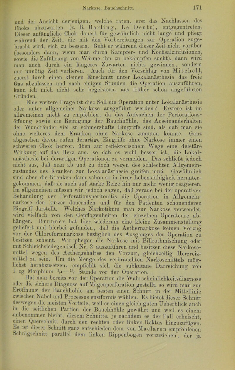 und der Ansicht derjenigen, welche raten, erst das Nachlassen des Choks abzuwarten (z. B. Barling, Le Den tu), entgegentreten. Dieser anfängliche Chok dauert für gewöhnlich nicht lange und pflegt während der Zeit, die mit den Vorbereitungen zur Operation zuge- bracht wird, sich zu bessern. Geht er während dieser Zeit nicht vorüber (besonders dann, wenn man durch Kampfer- und Kochsalzinfusionen, sowie die Zuführung von Wärme ihn zu bekämpfen sucht), dann wird man auch durch ein längeres Zuwarten nichts gewinnen, sondern nur unnötig Zeit verlieren. Auch für den Vorschlag von Mitchell, zuerst durch einen kleinen Einschnitt unter Lokalanästhesie das freie Gas abzulassen und nach einigen Stunden die Operation auszuführen, kann ich mich nicht sehr begeistern, aus früher schon angeführten Gründen. Eine weitere Frage ist die: Soll die Operation unter Lokalanästhesie oder unter allgemeiner Narkose ausgeführt werden? Erstere ist im allgemeinen nicht zu empfehlen, da das Aufsuchen der Perforations- öffnung sowie die Reinigung der Bauchhöhle, das Auseinanderhalten der Wundränder viel zu schmerzhafte Eingriffe sind, als daß man sie ohne weiteres dem Kranken ohne Narkose zumuten könnte. Ganz abgesehen davon rufen derartige Eingriffe ohne Narkose immer einen schweren Chok hervor, üben auf reflektorischem Wege eine deletäre Wirkung auf das Herz aus, so daß es wohl besser ist, die Lokal- anästhesie bei derartigen Operationen zu vermeiden. Das schließt jedoch nicht aus, daß man ab und zu doch wegen des schlechten Allgemein- zustandes des Kranken zur Lokalanästhesie greifen muß. Gewöhnlich sind aber die Kranken dann schon so in ihrer Lebensfähigkeit herunter- gekommen, daß sie auch auf starke Reize hin nur mehr wenig reagieren. Im allgemeinen müssen wir jedoch sagen, daß gerade bei der operativen Behandlung der Perforationsperitonitis die Operation in Allgemein- narkose den kürzer dauernden und für den Patienten schonenderen Eingriff darstellt. Welches Narkotikum man zur Narkose verwendet, Avird vielfach von den Gepflogenheiten der einzelnen Operateure ab- hängen. Brunner hat hier wiederum eine kleine Zusammenstellung geliefert und hierbei gefunden, daß die Aethernarkose keinen Vorzug vor der Chloroformnarkose bezüglich des Ausganges der Operation zu besitzen scheint. Wir pflegen die Narkose mit Billrothmischung oder mit Schleichsiedegemisch Nr. 2 auszuführen und besitzen diese Narkose- mittel wegen des Aethergehaltes den Vorzug, gleichzeitig Herzreiz- mittel zu sein. Um die Menge des verbrauchten Narkosemittels mög- lichst herabzusetzen, empfiehlt sich die subkutane Darreichung von 1 cg Morphium x/4 — V2 Stunde vor der Operation. Hat man bereits vor der Operation die Wahrscheinlichkeitsdiagnose oder die sichere Diagnose auf Magenperforation gestellt, so wird man zur Eröffnung der Bauchhöhle am besten einen Schnitt in der Mittellinie zwischen Nabel und Processus ensiformis wählen. Es bietet dieser Schnitt deswegen die meisten Vorteile, weil er einen gleich guten Ueberblick auch in die seitlichen Partien der Bauchhöhle gewährt und Aveil es einem ■unbenommen bleibt, diesem Schnitte, je nachdem es der Fall erheischt, einen Querschnitt durch den rechten oder linken Rektus hinzuzufügen. Es ist dieser Schnitt ganz entschieden dem von Maclaren empfohlenen Schrägschnitt parallel dem linken Rippenbogen vorzuziehen, der ja