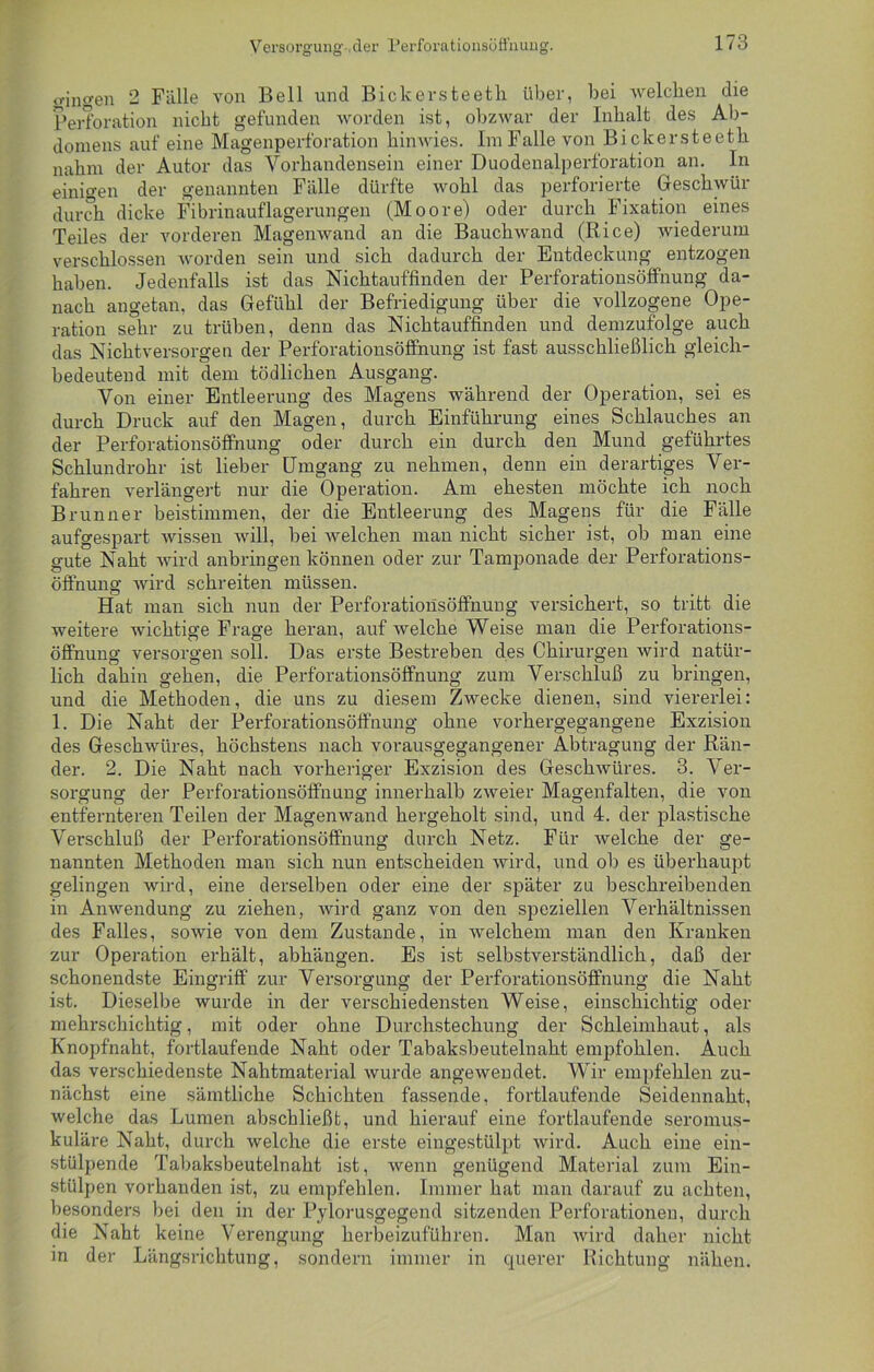 Versorgung-.der Perforationsöfi'nuug. fingen 2 Fälle von Bell und Bickersteetli über, bei welchen die Perforation nicht gefunden worden ist, obzwar der Inhalt des Ab- domens auf eine Magenperforation hinwies. Im Falle von Bickersteetli nahm der Autor das Vorhandensein einer Duodenalperforation an. In einigen der genannten Fälle dürfte wohl das perforierte Geschwür durch dicke Fibrinauflagerungen (Moore) oder durch Fixation eines Teiles der vorderen Magenwand an die Bauchwand (Rice) wiederum verschlossen worden sein und sich dadurch der Entdeckung entzogen haben. Jedenfalls ist das Nichtauffinden der Perforationsöffnung da- nach angetan, das Gefühl der Befriedigung über die vollzogene Ope- ration sehr zu trüben, denn das Nichtauffinden und demzufolge auch das Nicht versorgen der Perforationsöffnung ist fast ausschließlich gleich- bedeutend mit dem tödlichen Ausgang. Von einer Entleerung des Magens während der Operation, sei es durch Druck auf den Magen, durch Einführung eines Schlauches an der Perforationsöffnung oder durch ein durch den Mund geführtes Schlundrohr ist lieber Umgang zu nehmen, denn ein derartiges Ver- fahren verlängert nur die Operation. Am ehesten möchte ich noch Brunner beistimmen, der die Entleerung des Magens für die Fälle aufgespart wissen will, bei welchen man nicht sicher ist, ob man eine gute Naht wird anbringen können oder zur Tamponade der Perforations- öffnung wird schreiten müssen. Hat man sich nun der Perforationsöffnung versichert, so tritt die weitere wichtige Frage heran, auf welche Weise man die Perforations- öffnung versorgen soll. Das erste Bestreben des Chirurgen wird natür- lich dahin gehen, die Perforationsöffnung zum Verschluß zu bringen, und die Methoden, die uns zu diesem Zwecke dienen, sind viererlei: 1. Die Naht der Perforationsöffnung ohne vorhergegangene Exzision des Geschwüres, höchstens nach vorausgegangener Abtragung der Rän- der. 2. Die Naht nach vorheriger Exzision des Geschwüres. 3. Ver- sorgung der Perforationsöffnung innerhalb zweier Magenfalten, die von entfernteren Teilen der Magenwand hergeholt sind, und 4. der plastische Verschluß der Perforationsöffnung durch Netz. Für welche der ge- nannten Methoden man sich nun entscheiden wird, und ob es überhaupt gelingen wird, eine derselben oder eine der später zu beschreibenden in Anwendung zu ziehen, wird ganz von den speziellen Verhältnissen des Falles, sowie von dem Zustande, in welchem man den Kranken zur Operation erhält, abhängen. Es ist selbstverständlich, daß der schonendste Eingriff zur Versorgung der Perforationsöffnung die Naht ist. Dieselbe wurde in der verschiedensten Weise, einschichtig oder mehrschichtig, mit oder ohne Durchstechung der Schleimhaut, als Knopfnaht, fortlaufende Naht oder Tabaksbeutelnaht empfohlen. Auch das verschiedenste Nahtmaterial wurde angewendet. Wir empfehlen zu- nächst eine sämtliche Schichten fassende, fortlaufende Seidennaht, welche das Lumen abschließt, und hierauf eine fortlaufende seromus- kuläre Naht, durch welche die erste eingestülpt wird. Auch eine ein- stülpende Tabaksbeutelnaht ist, wenn genügend Material zum Ein- stülpen vorhanden ist, zu empfehlen. Immer hat man darauf zu achten, besonders bei den in der Pylorusgegend sitzenden Perforationen, durch die Naht keine Verengung herbeizuführen. Man wird daher nicht in der Längsrichtung, sondern immer in querer Richtung nähen.