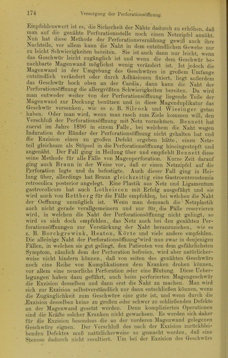 Empfehlenswert ist es, die Sicherheit der Nähte dadurch zu erhöhen daß man auf die genähte Perforationsstelle noch einen Netzzipfel annäht. ISun hat diese Methode der Perforationsvernähung gewiß auch ihre Nachteile, vor allem kann die Naht in dem entzündlichen Gewebe nur zu leicht Schwierigkeiten bereiten. Sie ist auch dann nur leicht, wenn das Geschwür leicht zugänglich ist und wenn die dem Geschwür be- nachbarte Magenwand möglichst wenig verändert ist. Ist jedoch die Magen wand in der Umgebung des Geschwüres in großem Umfänge entzündlich verändert oder durch Adhäsionen fixiert, liegt außerdem das Geschwür hoch oben an der Cardia, dann kann die Naht der Perforationsöffnung die allergrößten Schwierigkeiten bereiten. Da wird man entweder weiter von der Perforationsöffnung liegende Teile der Magenwand zur Deckung benützen und in diese Magenduplikatur das Geschwür versenken, wie es z, B. Silcock und Wiesinger getan haben. Oder man wird, wenn man rasch zum Ziele kommen will, den Verschluß der Perforationsöffnung mit Netz vornehmen. Bennett hat zuerst im Jahre 189b in einem Falle, bei welchem die Naht wegen Induration der Ränder der Perforationsöffnung nicht gehalten hat und die Exzision einen zu großen Defekt ergeben hätte, einen Netz- teil gleichsam als Stöpsel in die Perforationsöff'nung hineingestopft und angenäht. Der Fall ging in Heilung über und empfiehlt Bennett diese seine Methode für alle Fälle von Magenperforation. Kurze Zeit darauf ging auch Braun in der Weise vor, daß er einen Netzzipfel auf die Perforation legte und da befestigte. Auch dieser Fall ging in Hei- lung über, allerdings hat Braun gleichzeitig eine Gastroenterostomia retrocolica posterior angelegt. Eine Plastik aus Netz und Ligamentum gastrocolicum hat auch Lotheiscen mit Erfolg ausgeführt und sie wird auch von Rettberg für die Fälle empfohlen, bei welchen die Naht der Oeffnung unmöglich ist. Wenn man demnach die Netzplastik auch nicht gerade verallgemeinern und nur für, die Fälle reservieren wird, in welchen die Naht der Perforationsöff'nung nicht gelingt, so wird es sich doch empfehlen, das Netz auch bei den genähten Per- forationsöffnungen zur Verstärkung der Naht heranzuziehen, wie es z. B. Borchgrewink, Heaton, Körte und viele andere empfehlen. Die alleinige Naht der Perforationsöffnung'wird nun zwar in denjenigen Fällen, in welchen sie gut gelingt, den Patienten von dem gefährlichsten Symptom, nämlich dem der Perforation befreien, wird aber natürlicher- weise nicht hindern können, daß von seiten des genähten Geschwürs noch eine Reihe von Komplikationen dem Kranken drohen können, vor allem eine neuerliche Perforation oder eine Blutung. Diese Ueber- legungen haben dazu geführt, auch beim perforierten Magengeschwür die Exzision desselben und dann erst die Naht zu machen. Man wird sich zur Exzision selbstverständlich nur dann entschließen können, wenn die Zugänglichkeit zum Geschwüre eine gute ist, und wenn durch die Exzision desselben keine zu großen oder schwer zu schließenden Defekte an der Magenwand gesetzt werden. Denn komplizierten Operationen sind die Kräfte solcher Kranken nicht gewachsen. Es werden sich daher für die Exzision besonders • die an der vorderen Magenwand gelegenen Geschwüre eignen. Der Verschluß des nach der Exzision zurückblei- benden Defektes muß natürlicherweise so gemacht werden, daß eine Stenose dadurch nicht resultiert. Um bei der Exzision des Geschwürs