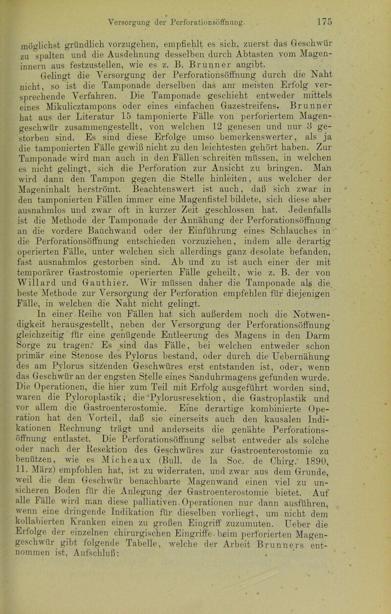 möglichst gründlich vorzugehen, empfiehlt es sich, zuerst das Geschwür zu spalten und die Ausdehnung desselben durch Abtasten vom Magen- innern aus festzustellen, wie es z. B. Brunner angibt. Gelingt die Versorgung der Perforationsöffnung durch die Naht nicht, so ist die Tamponade derselben das am meisten Erfolg ver- sprechende Verfahren. Die Tamponade geschieht entweder mittels eines Mikulicztampons oder eines einfachen Gazestreifens. Brunner hat aus der Literatur 15 tamponierte Fälle von perforiertem Magen- geschwür zusammengestellt, von welchen 12 genesen und nur 3 ge- storben sind. Es sind diese Erfolge umso bemerkenswerter, als ja die tamponierten Fälle gewiß nicht zu den leichtesten gehört haben. Zur Tamponade wird man auch in den Fällen schreiten müssen, in welchen es nicht gelingt, sich die Perforation zur Ansicht zu bringen. Man wird dann den Tampon gegen die Stelle hinleiten, aus welcher der Mageninhalt herströmt. Beachtenswert ist auch, daß sich zwar in den tamponierten Fällen immer eine Magenfistel bildete, sich diese aber ausnahmlos und zwar oft in kurzer Zeit geschlossen hat. Jedenfalls ist die Methode der Tamponade der Annähung der Perforationsöffnung an die vordere Bauchwand oder der Einführung eines Schlauches in die Perforationsöffnung entschieden vorzuziehen, indem alle derartig operierten Fälle, unter welchen sich allerdings ganz desolate befanden, fast ausnahmlos gestorben sind. Ab und zu ist auch einer der mit temporärer Gastrostomie operierten Fälle geheilt, wie z. B. der von Willard und Gauthier. Wir müssen daher die Tamponade als die beste Methode zur Versorgung der Perforation empfehlen für diejenigen Fälle, in welchen die Naht nicht gelingt. In einer Reihe von Fällen hat sich außerdem noch die Notwen- digkeit herausgestellt, neben der Versorgung der Perforationsöffnung gleichzeitig für eine genügende Entleerung des Magens in den Darm Sorge zu tragen; Es sind das Fälle, bei welchen entweder schon primär eine Stenose des Pylorus bestand, oder durch die Uebernähung des am Pylorus sitzenden Geschwüres erst entstanden ist, oder, wenn das Geschwür an der engsten Stelle eines Sanduhrmagens gefunden wurde. Die Operationen, die hier zum Teil mit Erfolg ausgeführt worden sind, waren die Pyloroplastik, die Pylorusresektion, die Gastroplastik und vor allem die Gastroenterostomie. Eine derartige kombinierte Ope- ration hat den Vorteil, daß sie einerseits auch den kausalen Indi- kationen Rechnung trägt und anderseits die genähte Perforations- öffnung entlastet. Die Perforationsöffnung selbst entweder als solche oder nach der Resektion des Geschwüres zur Gastroenterostomie zu benützen, wie es Micheaux (Bull, de la Soc. de Chirg. 1890, 11. März) empfohlen hat, ist zu widerraten, und zwar aus dem Grunde, weil die dem Geschwür benachbarte Magenwand einen viel zu un- sicheren Boden für die Anlegung der Gastroenterostomie bietet. Auf alle Fälle wird man diese palliativen. Operationen nur dann ausführen, wenn eine dringende Indikation für dieselben vorliegt, um nicht dem kollabierten Kranken einen zu großen Eingriff zuzumuten. Ueber die Erfolge der einzelnen chirurgischen Eingriffe beim perforierten Magen- geschwür gibt folgende Tabelle, welche der Arbeit Brunners ent- nommen ist, Aufschluß: