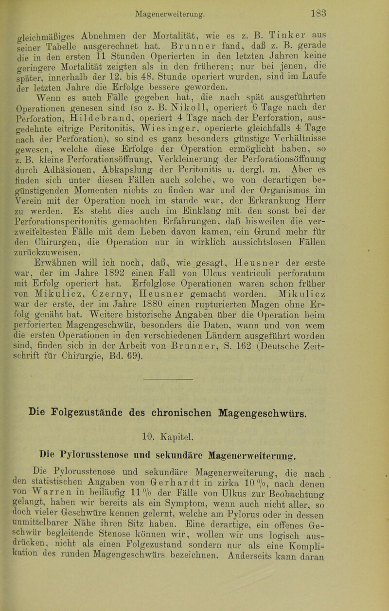 Gleichmäßiges Abnehmen der Mortalität, wie es z. B. Tinker aus seiner Tabelle ausgerechnet hat. Brunner fand, daß z. B. gerade die in den ersten 11 Stunden Operierten in den letzten Jahren keine creringere Mortalität zeigten als in den früheren; nur bei jenen, die später, innerhalb der 12. bis 48. Stunde operiert wurden, sind im Laufe der letzten Jahre die Erfolge bessere geworden. Wenn es auch Fälle gegeben hat, die nach spät ausgeführten Operationen genesen sind (so z. B. Nikoll, operiert 6 Tage nach der Perforation, Hildebrand, operiert 4 Tage nach der Perforation, aus- gedehnte eitrige Peritonitis, Wiesinger, operierte gleichfalls 4 Tage nach der Perforation), so sind es ganz besonders günstige Verhältnisse gewesen, welche diese Erfolge der Operation ermöglicht haben, so z. B. kleine Perforationsöffnung, Verkleinerung der Perforationsöffnung durch Adhäsionen, Abkapslung der Peritonitis u. dergl. m. Aber es finden sich unter diesen Fällen auch solche, wo von derartigen be- günstigenden Momenten nichts zu finden war und der Organismus im Verein mit der Operation noch im stände war, der Erkrankung Herr zu werden. Es steht dies auch im Einklang mit den sonst bei der Perforationsperitonitis gemachten Erfahrungen, daß bisweilen die ver- zweifeltesten Fälle mit dem Leben davon kamen, 'ein Grund mehr für den Chirurgen, die Operation nur in wirklich aussichtslosen Fällen zurückzuweisen. Erwähnen will ich noch, daß, wie gesagt, Heusner der erste war, der im Jahre 1892 einen Fall von Ulcus ventriculi perforatum mit Erfolg operiert hat. Erfolglose Operationen waren schon früher von Mikulicz, Czerny, Heusner gemacht worden. Mikulicz war der erste, der im Jahre 1880 einen rupturierten Magen ohne Er- folg genäht hat. Weitere historische Angaben über die Operation beim perforierten Magengeschwür, besonders die Daten, wann und von wem die ersten Operationen in den verschiedenen Ländern ausgeführt worden sind, finden sich in der Arbeit von Brunner, S. 162 (Deutsche Zeit- schrift für Chirurgie, Bd. 69). Die Folgezustände des chronischen Magengeschwürs. 10. Kapitel. Die Pylorusstenose und sekundäre Mageiierweiterimg. Die Pylorusstenose und sekundäre Magenerweiterung, die nach den statistischen Angaben von Gerhardt in zirka 10 °/o, nach denen von Warren in beiläufig ll°/o der Fälle von Ulkus zur Beobachtung gelangt, haben wir bereits als ein Symptom, wenn auch nicht aller, so doch vieler Geschwüre kennen gelernt, welche am Pylorus oder in dessen unmittelbarer Nähe ihren Sitz haben. Eine derartige, ein offenes Ge- schwür begleitende Stenose können wir, wollen wir uns logisch aus- drücken, nicht als einen Folgezustand sondern nur als eine Kompli- kation des runden Magengeschwürs bezeichnen. Anderseits kann daran