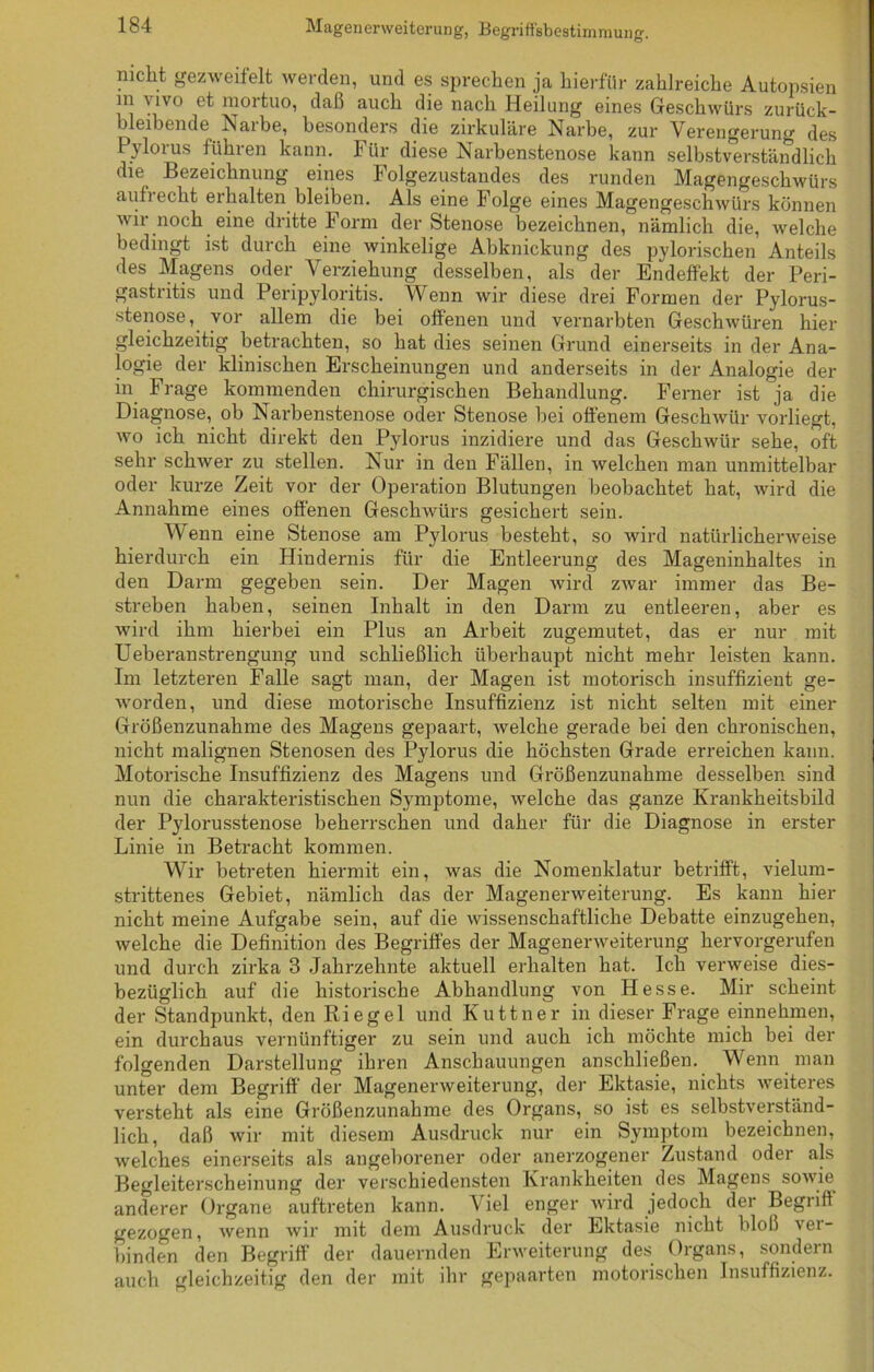 Magenerweiterung, Begriffsbestimmung. nicht gezweitelt werden, und es sprechen ja hierfür zahlreiche Autopsien m vivo et mortuo, daß auch die nach Heilung eines Geschwürs zurück- bleibende Narbe, besonders die zirkuläre Narbe, zur Verengerung des Pylorus führen kann. Für diese Narbenstenose kann selbstverständlich die Bezeichnung eines Folgezustandes des runden Magengeschwürs auf] echt ei halten bleiben. Als eine Folge eines Magengeschwürs können wir noch eine dritte Form der Stenose bezeichnen, nämlich die, welche bedingt ist durch eine winkelige Abknickung des pylorischen Anteils des Magens oder Verziehung desselben, als der Endeffekt der Peri- gastritis und Peripyloritis. Wenn wir diese drei Formen der Pylorus- stenose, vor allem die bei offenen und vernarbten Geschwüren hier gleichzeitig betrachten, so hat dies seinen Grund einerseits in der Ana- logie der klinischen Erscheinungen und anderseits in der Analogie der in Frage kommenden chirurgischen Behandlung. Ferner ist ja die Diagnose, ob Narbenstenose oder Stenose bei offenem Geschwür vorliegt, wo ich nicht direkt den Pylorus inzidiere und das Geschwür sehe, oft sehr schwer zu stellen. Nur in den Fällen, in welchen man unmittelbar oder kurze Zeit vor der Operation Blutungen beobachtet hat, wird die Annahme eines offenen Geschwürs gesichert sein. Wenn eine Stenose am Pylorus besteht, so wird natürlicherweise hierdurch ein Hindernis für die Entleerung des Mageninhaltes in den Darm gegeben sein. Der Magen wird zwar immer das Be- streben haben, seinen Inhalt in den Darm zu entleeren, aber es wird ihm hierbei ein Plus an Arbeit zugemutet, das er nur mit Ueberanstrengung und schließlich überhaupt nicht mehr leisten kann. Im letzteren Falle sagt man, der Magen ist motorisch insuffizient ge- worden, und diese motorische Insuffizienz ist nicht selten mit einer Größenzunahme des Magens gepaart, welche gerade bei den chronischen, nicht malignen Stenosen des Pylorus die höchsten Grade erreichen kann. Motorische Insuffizienz des Magens und Größenzunahme desselben sind nun die charakteristischen Symptome, welche das ganze Krankheitsbild der Pylorusstenose beherrschen und daher für die Diagnose in erster Linie in Betracht kommen. Wir betreten hiermit ein, was die Nomenklatur betrifft, vielum- strittenes Gebiet, nämlich das der Magenerweiterung. Es kann hier nicht meine Aufgabe sein, auf die wissenschaftliche Debatte einzugehen, welche die Definition des Begriffes der Magenerweiterung hervorgerufen und durch zirka 3 Jahrzehnte aktuell erhalten hat. Ich verweise dies- bezüglich auf die historische Abhandlung von Hesse. Mir scheint der Standpunkt, den Riegel und Kuttner in dieser Frage einnehmen, ein durchaus vernünftiger zu sein und auch ich möchte mich bei der folgenden Darstellung ihren Anschauungen anschließen. Wenn man unter dem Begriff der Magenerweiterung, der Ektasie, nichts weiteres versteht als eine Größenzunahme des Organs, so ist es selbstverständ- lich, daß wir mit diesem Ausdruck nur ein Symptom bezeichnen, welches einerseits als angeborener oder anerzogener Zustand oder als Begleiterscheinung der verschiedensten Krankheiten des Magens sowie, anderer Organe auftreten kann. Viel enger wird jedoch der Begriff gezogen, wenn wir mit dem Ausdruck der Ektasie nicht bloß ver- binden den Begriff der dauernden Erweiterung des Organs, sondern auch gleichzeitig den der mit ihr gepaarten motorischen Insuffizienz.