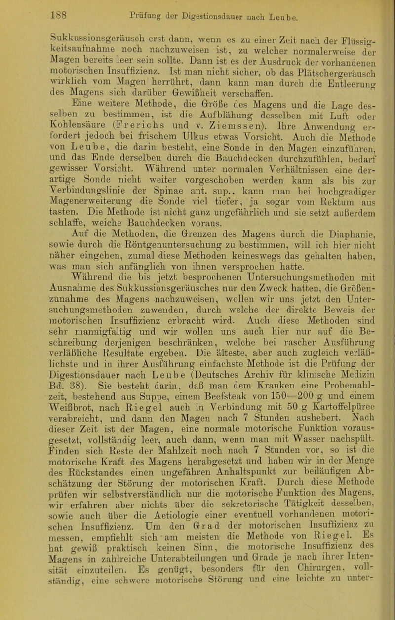 Sukkussionsgeräusch erst dann, wenn es zu einer Zeit nach der Flüssig- keitsautnahme nocli nackzuweisen ist, zu welcher normalerweise der Klagen beieits leei sein sollte. Dann ist es der Ausdruck der vorhandenen motoiischen Insufhzienz. Ist man nicht sicher, ob das Plätschergeräusch wirklich vom Magen herrührt, dann kann man durch die Entleerung des Magens sich darüber Gewißheit verschaffen. Eine weitere Methode, die Größe des Magens und die Lage des- selben zu bestimmen, ist die Aufblähung desselben mit Luft oder Kohlensäure (Frerichs und v. Ziemssen). Ihre Anwendung er- fordert jedoch bei frischem Ulkus etwas Vorsicht. Auch die Methode von Leube, die darin besteht, eine Sonde in den Magen einzuführen, und das Ende derselben durch die Bauchdecken durchzufühlen, bedarf gewisser Vorsicht. Während unter normalen Verhältnissen eine der- artige Sonde nicht weiter vorgeschoben werden kann als bis zur Verbindungslinie der Spinae ant. sup., kann man bei hochgradiger Magenerweiterung die Sonde viel tiefer, ja sogar vom Rektum aus tasten. Die Methode ist nicht ganz ungefährlich und sie setzt außerdem schlaffe, weiche Bauchdecken voraus. Auf die Methoden, die Grenzen des Magens durch die Diaphanie, sowie durch die Röntgenuntersuchung zu bestimmen, will ich hier nicht näher eingeken, zumal diese Methoden keineswegs das gehalten haben, was man sich anfänglich von ihnen versprochen hatte. Während die bis jetzt besprochenen Untersuchungsmethoden mit Ausnahme des Sukkussionsgeräusckes nur den Zweck hatten, die Größen- zunahme des Magens nachzuweisen, wollen wir uns jetzt den Unter- suchungsmethoden zuwenden, durch welche der direkte Beweis der motorischen Insuffizienz erbracht wird. Auch diese Methoden sind sehr mannigfaltig und wir wollen uns auch hier nur auf die Be- schreibung derjenigen beschränken, welche bei rascher Ausführung verläßliche Resultate ergeben. Die älteste, aber auch zugleich verläß- lichste und in ihrer Ausführung einfachste Methode ist die Prüfung der Digestionsdauer nach Leube (Deutsches Archiv für klinische Medizin Bd. 38). Sie besteht darin, daß man dem Kranken eine Probemahl- zeit, bestehend aus Suppe, einem Beefsteak von 150—200 g und einem Weißbrot, nach Riegel auch in Verbindung mit 50 g Kartoffelpüree verabreicht, und dann den Magen nach 7 Stunden aushebert. Nach dieser Zeit ist der Magen, eine normale motorische Funktion voraus- gesetzt, vollständig leer, auch dann, wenn man mit Wasser nachspült. Finden sich Reste der Mahlzeit noch nach 7 Stunden vor, so ist die motorische Kraft des Magens herabgesetzt und haben wir in der Menge des Rückstandes einen ungefähren Anhaltspunkt zur beiläufigen Ab- schätzung der Störung der motorischen Kraft. Durch diese Methode prüfen wir selbstverständlich nur die motorische Funktion des Magens, wir erfahren aber nichts über die sekretorische Tätigkeit desselben, sowie auch über die Aetiologie einer eventuell vorhandenen motori- schen Insuffizienz. Um den Grad der motorischen Insuffizienz zu messen, empfiehlt sich am meisten die Methode von Riegel. Es hat gewiß praktisch keinen Sinn, die motorische Insuffizienz des Magens in zahlreiche Unterabteilungen und Grade je nach ihrer Inten- sität einzuteilen. Es genügt, besonders für den Chirurgen, voll- ständig, eine schwere motorische Störung und eine leichte zu untei-