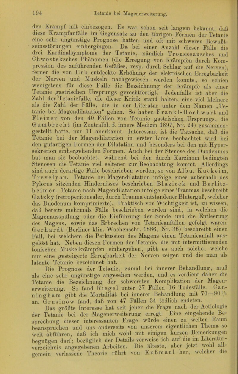 den Krampf mit einbezogen. Es war schon seit langem bekannt, daß diese Krampfanfalle im Gegensatz zu den übrigen Formen der Tetanie eine sehr ungünstige Prognose hatten und oft mit schweren Bewußt- seinsstörungen einhergingen. Da bei einer Anzahl dieser Fälle die drei Kardinalsymptome der Tetanie, nämlich Trousseausches und Chwosteksches Phänomen (die Erregung von Krämpfen durch Kom- pression des zuführenden Gefäßes, resp. durch Schlag auf die Nerven), ferner die von Erb entdeckte Erhöhung der elektrischen Erregbarkeit der Nerven und Muskeln nachgewiesen werden konnte, so schien wenigstens für diese Fälle die Bezeichnung der Krämpfe als einer Tetanie gastrischen Ursprungs gerechtfertigt. Jedenfalls ist aber die Zahl der Tetaniefälle, die dieser Kritik stand halten, eine viel kleinere als die Zahl der Fälle, die in der Literatur unter dem Namen „Te- tanie bei Magendilatation“ gehen. So haben Frankl-Hochwart und Fleine r von den 40 Fällen von Tetanie gastrischen Ursprungs, die Gumbrecht (im Zentralbl. f. innere Medizin 1897, Nr. 24) zusammen- gestellt hatte, nur 11 anerkannt. Interessant ist die Tatsache, daß die Tetanie bei der Magendilatation in erster Linie beobachtet wird bei den gutartigen Formen der Dilatation und besonders bei den mit Hyper- sekretion einhergehenden Formen. Auch bei der Stenose des Duodenums hat man sie beobachtet, während bei den durch Karzinom bedingten Stenosen die Tetanie viel seltener zur Beobachtung kommt. Allerdings sind auch derartige Fälle beschrieben worden, so von Albu, Kuckeim, Trevelyan. Tetanie bei Magendilatation infolge eines außerhalb des Pylorus sitzenden Hindernisses beschrieben Blazicek und Berlitz- heim er. Tetanie nach Magendilatation infolge eines Traumas beschreibt Gatzky (retroperitonealer, durch Trauma entstandener Bluterguß, welcher das Duodenum komprimierte). Praktisch von Wichtigkeit ist, zu wissen, daß bereits mehrmals Fälle beschrieben worden sind, in welchen die Magenausspülung oder die Einführung der Sonde und die Entleerung des Magens, sowie das Erbrechen von Tetanieanfällen gefolgt waren. Gerhardt (Berliner klin. Wochenschr. 1886, Nr. 36) beschreibt einen Fall, bei welchem die Perkussion des Magens einen Tetanieanfall aus- gelöst hat. Neben diesen Formen der Tetanie, die mit intermittierenden tonischen Muskelkrämpfen einhergehen, gibt es auch solche, welche nur eine gesteigerte Erregbarkeit der Nerven zeigen und die man als latente Tetanie bezeichnet hat. Die Prognose der Tetanie, zumal bei innerer Behandlung, muß als eine sehr ungünstige angesehen werden, und es verdient daher die Tetanie die Bezeichnung der schwersten Komplikation der Magen- erweiterung. So fand Riegel unter 27 Fällen 16 Todesfälle. Can- ningham gibt die Mortalität bei innerer Behandlung mit 70 — 80 °/o an, Grusinow fand, daß von 47 Fällen 34 tödlich endeten. Das größte Interesse hat seit jeher die Frage nach der Aetiologie der Tetanie bei der Magenerweiterung erregt. Eine eingehende Be- sprechung dieser interessanten Frage würde einen zu weiten Raum beanspruchen und uns anderseits von unserem eigentlichen Thema so weit abführen, daß ich mich wohl mit einigen kurzen Bemerkungen begnügen darf; bezüglich der Details verweise ich auf die im Literatur- verzeichnis angegebenen Arbeiten. Die älteste, aber jetzt wohl al - gemein verlassene Theorie rührt von Kußmaul her, welchei die