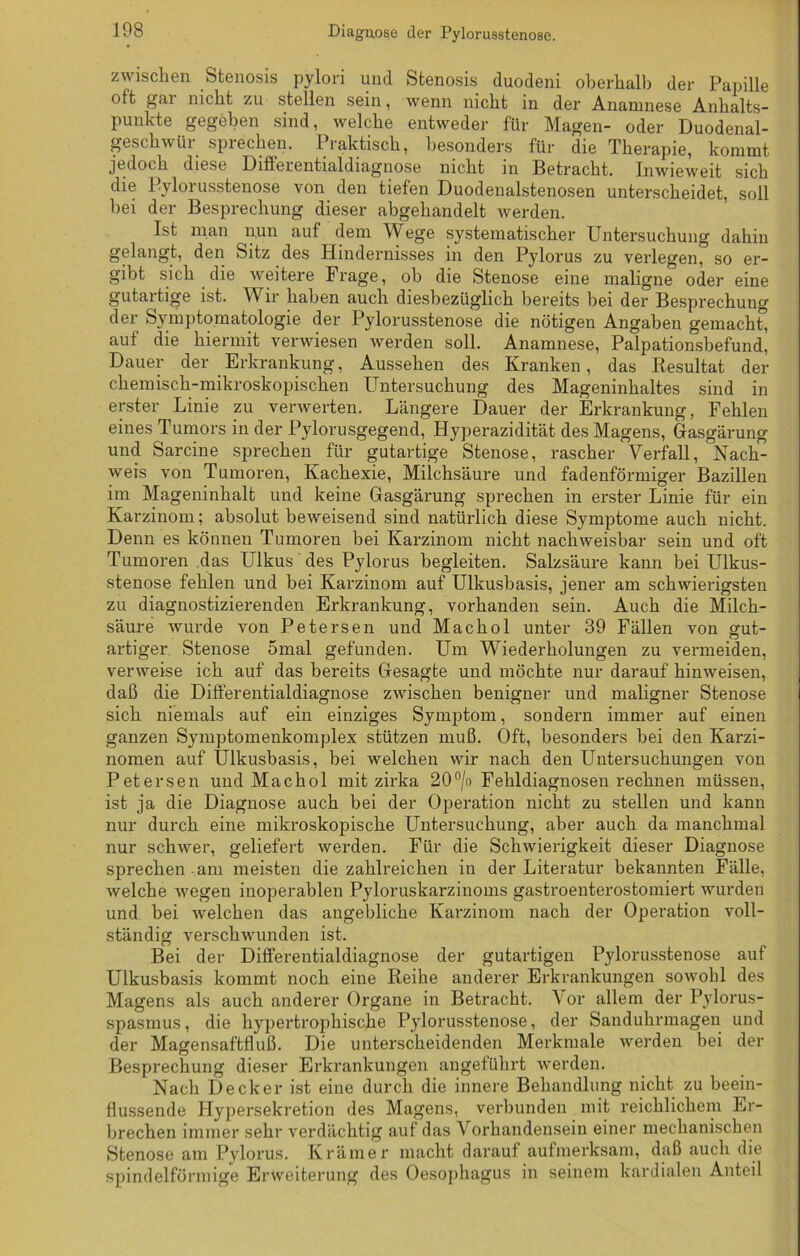 zwischen Stenosis pylori und Stenosis duodeni oberhalb der Papille oft gm nicht zu stellen sein, wenn nicht in der Anamnese Anhalts- punkte gegeben sind, welche entweder für Magen- oder Duodenal- geschwür sprechen. Praktisch, besonders für die Therapie, kommt jedoch diese Differentialdiagnose nicht in Betracht. Inwieweit sich die Pylorusstenose von den tiefen Duodenalstenosen unterscheidet, soll hei der Besprechung dieser abgehandelt werden. Ist man nun auf dem Wege systematischer Untersuchung dahin gelangt, den Sitz des Hindernisses in den Pylorus zu verlegen, so er- gibt sich die weitere Frage, oh die Stenose eine maligne oder eine gutartige ist. Wir haben auch diesbezüglich bereits bei der Besprechung der Symptomatologie der Pylorusstenose die nötigen Angaben gemacht, aut die hiermit verwiesen werden soll. Anamnese, Palpationsbefund, Dauer der Erkrankung, Aussehen des Kranken, das Resultat der chemisch-mikroskopischen Untersuchung des Mageninhaltes sind in erster Linie zu verwerten. Längere Dauer der Erkrankung, Fehlen eines Tumors in der Pylorusgegend, Hyperazidität des Magens, Gasgärung und Sarcine sprechen für gutartige Stenose, rascher Verfall, Nach- weis von Tumoren, Kachexie, Milchsäure und fadenförmiger Bazillen im Mageninhalt und keine Gasgärung sprechen in erster Linie für ein Karzinom; absolut beweisend sind natürlich diese Symptome auch nicht. Denn es können Tumoren bei Karzinom nicht nachweisbar sein und oft Tumoren das Ulkus des Pylorus begleiten. Salzsäure kann bei Ulkus- stenose fehlen und bei Karzinom auf Ulkusbasis, jener am schwierigsten zu diagnostizierenden Erkrankung, vorhanden sein. Auch die Milch- säure wurde von Petersen und Machol unter 39 Fällen von gut- artiger Stenose 5mal gefunden. Um Wiederholungen zu vermeiden, verweise ich auf das bereits Gesagte und möchte nur darauf hinweisen, daß die Differentialdiagnose zwischen benigner und maligner Stenose sich niemals auf ein einziges Symptom, sondern immer auf einen ganzen Symptomenkomplex stützen muß. Oft, besonders bei den Karzi- nomen auf Ulkusbasis, bei welchen wir nach den Untersuchungen von Petersen und Machol mit zirka 20°/o Fehldiagnosen rechnen müssen, ist ja die Diagnose auch bei der Operation nicht zu stellen und kann nur durch eine mikroskopische Untersuchung, aber auch da manchmal nur schwer, geliefert werden. Für die Schwierigkeit dieser Diagnose sprechen am meisten die zahlreichen in der Literatur bekannten Fälle, welche wegen inoperablen Pyloruskarzinoms gastroenterostomiert wurden und bei welchen das angebliche Karzinom nach der Operation voll- ständig verschwunden ist. Bei der Differentialdiagnose der gutartigen Pylorusstenose auf Ulkusbasis kommt noch eine Reihe anderer Erkrankungen sowohl des Magens als auch anderer Organe in Betracht. Vor allem der Pylorus- spasmus, die hypertrophische Pylorusstenose, der Sanduhrmagen und der Magensaftfluß. Die unterscheidenden Merkmale werden bei der Besprechung dieser Erkrankungen angeführt werden. Nach Decker ist eine durch die innere Behandlung nicht zu beein- flussende Hypersekretion des Magens, verbunden mit reichlichem Er- brechen immer sehr verdächtig auf das Vorhandensein einer mechanischen Stenose am Pylorus. Krämer macht darauf aufmerksam, daß auch die spindelförmige Erweiterung des Oesophagus in seinem kardialen Anteil