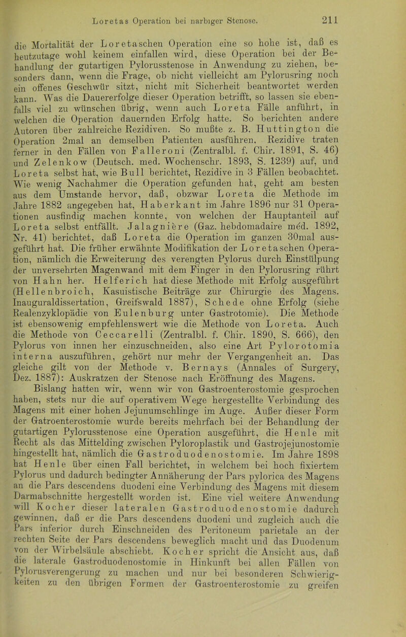 die Mortalität der Loretaschen Operation eine so hohe ist, daß es heutzutage wohl keinem einfallen wird, diese Operation bei der Be- handlung der gutartigen Pylorusstenose in Anwendung zu ziehen, be- sonders dann, wenn die Frage, ob nicht vielleicht am Pylorusring noch ein offenes Geschwür sitzt, nicht mit Sicherheit beantwortet werden kann. Was die Dauererfolge dieser Operation betrifft, so lassen sie eben- falls viel zu wünschen übrig, wenn auch Loreta Fälle anführt, in welchen die Operation dauernden Erfolg hatte. So berichten andere Autoren über zahlreiche Rezidiven. So mußte z. B. Huttington die Operation 2mal an demselben Patienten ausführen. Rezidive traten ferner in den Fällen von Falleroni (Zentralbl. f. Chir. 1891, S. 46) und Zelenkow (Deutsch, med. Wochenschr. 1893, S. 1239) auf, und Loreta selbst hat, wie Bull berichtet, Rezidive in 3 Fällen beobachtet. Wie wenig Nachahmer die Operation gefunden hat, geht am besten aus dem Umstande hervor, daß, obzwar Loreta die Methode im Jahre 1882 angegeben hat, Haberkant im Jahre 1896 nur 31 Opera- tionen ausfindig machen konnte, von welchen der Hauptanteil auf Loreta selbst entfällt. Jalagniere (Gaz. hebdomadaire med. 1892, Nr. 41) berichtet, daß Loreta die Operation im ganzen 30mal aus- geführt hat. Die früher erwähnte Modifikation der Loretaschen Opera- tion, nämlich die Erweiterung des verengten Pylorus durch Einstülpung der unversehrten Magenwand mit dem Finger in den Pylorusring rührt von Hahn her. Helfe rieh hat diese Methode mit Erfolg ausgeführt (Hellenbroich, Kasuistische Beiträge zur Chirurgie des Magens. Inauguraldissertation, Greifswald 1887), Schede ohne Erfolg (siehe Realenzyklopädie von Eulen bürg unter Gastrotomie). Die Methode ist ebensowenig empfehlenswert wie die Methode von Loreta. Auch die Methode von Ceccarelli (Zentralbl. f. Chir. 1890, S. 666), den Pylorus von innen her einzuschneiden, also eine Art Pylorotomia interna auszuführen, gehört nur mehr der Vergangenheit an. Das gleiche gilt von der Methode v. Bernays (Annales of Surgery, Dez. 1887): Auskratzen der Stenose nach Eröffnung des Magens. Bislang hatten wir, wenn wir von Gastroenterostomie gesprochen haben, stets nur die auf operativem Wege hergestellte Verbindung des Magens mit einer hohen Jejunumschlinge im Auge. Außer dieser Form der Gatroenterostomie wurde bereits mehrfach bei der Behandlung der gutartigen Pylorusstenose eine Operation ausgeführt, die He nie mit Recht als das Mittelding zwischen Pyloroplastik und Gastrojejunostomie hingestellt hat, nämlich die Gastroduodenostomie. Im Jahre 1898 hat Henle über einen Fall berichtet, in welchem bei hoch fixiertem Pylorus und dadurch bedingter Annäherung der Pars pylorica des Magens an die Pars descendens duodeni eine Verbindung des Magens mit diesem Darmabschnitte hergestellt worden ist. Eine viel weitere Anwendung will Kocher dieser lateralen Gastroduodenostomie dadurch gewinnen, daß er die Pars descendens duodeni und zugleich auch die Pars inferior durch Einschneiden des Peritoneum parietale an der rechten Seite der Pars descendens beweglich macht und das Duodenum von der Wirbelsäule abschiebt. Kocher spricht die Ansicht aus, daß die laterale Gastroduodenostomie in Hinkunft bei allen Fällen von Pylorusverengerung zu machen und nur bei besonderen Schwierig- keiten zu den übrigen Formen der Gastroenterostomie zu greifen