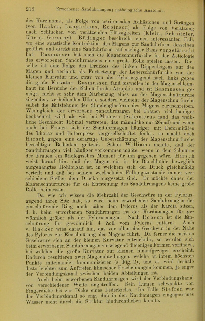 des Karzinoms, als 1 olge von peritonealen Adhäsionen und Strängen (von Hacker, Langerkans, Robinson) als Folge von Verätzung nach Schlucken von verätzenden Flüssigkeiten (Klein, Schnitzler, Körte, Gersuny). Büdinger beschreibt einen interessanten Fall] wo eine spastische Kontraktion des Magens zur Sanduhrform desselben geführt und direkt eine Sanduhrform auf narbiger Basis vorgetäuscht hat. Ras müssen hat auch die Magenschnürfurche in der Aetioloode des erworbenen Sanduhrmagens eine große Rolle spielen lassen. Die- selbe ist eine Folge des Druckes des linken Rippenbogens auf den Magen und verläuft als Fortsetzung der Leberschnürfurche von der kleinen Kurvatur und zwar von der Pylorusgegend nach links gegen die große Kurvatur. Rasmussen fand bisweilen in der Magenschleim- haut im Bereiche der Scknürfurche Atrophie und ist Rasmussen ge- neigt, nicht so sehr dem Narbenzug eines an der Magenschnürf'urche sitzenden, verheilenden Ulkus, sondern vielmehr der Magenschnürfurche selbst die Entstehung der Stundenglasform des Magens zuzuschreiben. Wenngleich der erworbene Sanduhrmagen bei Frauen viel häufiger beobachtet wird als wie bei Männern (Sckomerus fand das weib- liche Geschlecht 128mal vertreten, das männliche nur 26mal) und wenn auch bei Frauen sich der Sanduhrmagen häufiger mit Deformitäten des Thorax und Enteroptose vergesellschaftet findet, so macht doch Hirsch gegen eine derartige Uebersckätzung der Magenschnürfurche berechtigte Bedenken geltend. Schon Williams meinte, daß der Sanduhrmagen viel häufiger Vorkommen müßte, wenn in dem Schnüren der Frauen ein ätiologisches Moment für ihn gegeben wäre. Hirsch weist darauf hin, daß der Magen ein in der Bauchhöhle beweglich aufgehängtes Hohlorgan ist, in welchem sich der Druck gleichmäßig verteilt und daß bei seinem wechselnden Füllungszustande immer ver- schiedene Stellen dem Drucke ausgesetzt sind. Er möchte daher der Magenschnürfurche für die Entstehung des Sanduhrmagens keine große Rolle beimessen. Da wie wir wissen die Mehrzahl der Geschwüre in der Pylorus- gegend ihren Sitz hat, so wird beim erworbenen Sanduhrmagen der einschnürende Ring auch näher dem Pylorus als der Kardia sitzen, d. h. beim erworbenen Sanduhrmagen ist der Kardiamagen für ge- wöhnlich größer als der Pylorusmagen. Nach Robson ist die Ein- schnürung für gewöhnlich 4 Zoll vom Pylorus entfernt. Auch v. Hacker wies darauf hin, das vor allem das Geschwür in der Nähe des Pylorus zur Einschnürung des Magens führt. Da ferner die meisten Geschwüre sich an der kleinen Kurvatur entwickeln, so werden sich beim erworbenen Sanduhrmagen vorwiegend diejenigen Formen vorfinden, bei welchen die große Kurvatur zur kleinen hinaufgezogen erscheint. Dadurch resultieren zwei Magenabteilungen, welche an ihrem höchsten Punkte miteinander kommunizieren (s. Fig. 2), und es wird deshalb desto leichter zum Auftreten klinischer Erscheinungen kommen, je enger der Verbindungskanal zwischen beiden Abteilungen ist. Auch beim erworbenen Sanduhrmagen wird der Verbindungskanal von verschiedener Weite angetroften. Sein Lumen schwankte \on Fingerdicke bis zur Dicke eines Federkieles. Im falle Steffen wai der Verbindungskanal so eng, daß in den Kardiamagen eingegossenes Wasser nicht durch die Striktur hindurchfließen konnte.