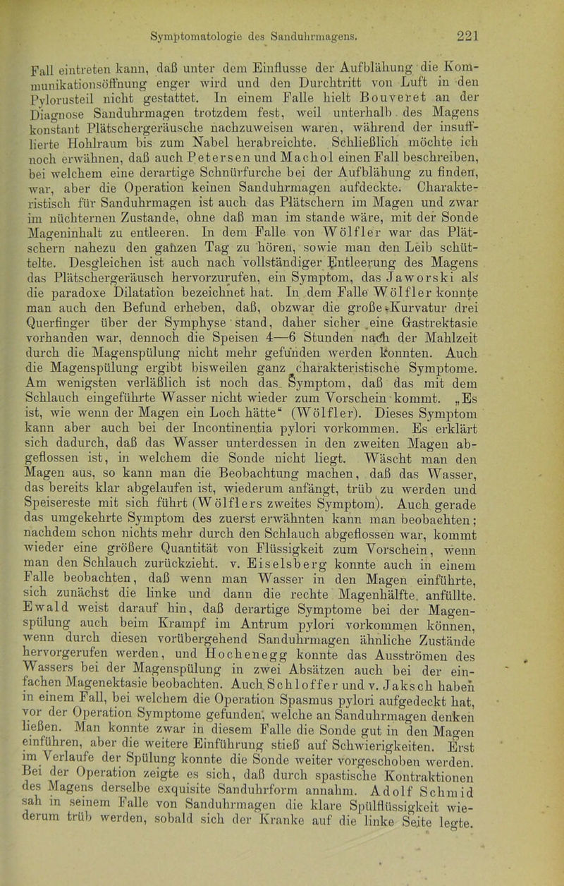 Fall eintreten kann, daß unter dem Einflüsse der Aufblähung die Kom- ruunikationsöffnung enger wird und den Durchtritt von Luft in den Pylorusteil nicht gestattet. In einem Falle hielt Bouveret an der Diagnose Sanduhrmagen trotzdem fest, weil unterhalb des Magens konstant Plätschergeräusche nachzuweisen waren, während der insuff- lierte Hohlraum bis zum Nabel herabreichte. Schließlich möchte ich noch erwähnen, daß auch Petersen und Machol einen Fall beschreiben, bei welchem eine derartige Schnürfurche bei der Aufblähung zu finden, war, aber die Operation keinen Sanduhrmagen aufdeckte. Charakte- ristisch für Sanduhrmagen ist auch das Plätschern im Magen und zwar im nüchternen Zustande, ohne daß man im stände wäre, mit der Sonde Mageninhalt zu entleeren. In dem Falle von Wölfler war das Plät- schern nahezu den gaüzen Tag zu hören, sowie man den Leib schüt- telte. Desgleichen ist auch nach vollständiger Entleerung des Magens das Plätschergeräusch hervorzurufen, ein Symptom, das Jaworski als die paradoxe Dilatation bezeichnet hat. In dem Falle Wölfler konnte man auch den Befund erheben, daß, obzwar die große »Kurvatur drei Querfinger über der Symphyse ' stand, daher sicher eine Grastrektasie vorhanden war, dennoch die Speisen 4—6 Stunden nach der Mahlzeit durch die Magenspülung nicht mehr gefunden werden konnten. Auch die Magenspülung ergibt bisweilen ganz charakteristische Symptome. Am wenigsten verläßlich ist noch das. Symptom, daß das mit dem Schlauch eingeführte Wasser nicht wieder zum Vorschein kommt. „Es ist, wie wenn der Magen ein Loch hätte“ (Wölfler). Dieses Symptom kann aber auch bei der Incontinentia pylori Vorkommen. Es erklärt sich dadurch, daß das Wasser unterdessen in den zweiten Magen ab- geflossen ist, in welchem die Sonde nicht liegt. Wäscht man den Magen aus, so kann man die Beobachtung machen, daß das Wasser, das bereits klar abgelaufen ist, wiederum anfängt, trüb zu werden und Speisereste mit sich führt (Wölflers zweites Symptom). Auch gerade das umgekehrte Symptom des zuerst erwähnten kann man beobachten ; nachdem schon nichts mehr durch den Schlauch abgeflossen war, kommt wieder eine größere Quantität von Flüssigkeit zum Vorschein, wenn man den Schlauch zurückzieht, v. Eiseisberg konnte auch in einem Falle beobachten, daß wenn man Wasser in den Magen einführte, sich zunächst die linke und dann die rechte Magenhälfte, anfüllte. Ewald weist darauf hin, daß derartige Symptome bei der Magen- spülung auch beim Krampf im Antrum pylori Vorkommen können, wenn durch diesen vorübergehend Sanduhrmagen ähnliche Zustände hervorgerufen werden, und Hochenegg konnte das Ausströmen des Wassers bei der Magenspülung in zwei Absätzen auch bei der ein- fachen Magenektasie beobachten. Auch Schl off er und v. Jaksch haben in einem Fall, bei welchem die Operation Spasmus pylori aufgedeckt hat, vor her Operation Symptome gefunden; welche an Sanduhrmagen denken ließen. Man konnte zwar in diesem Falle die Sonde gut in den Magen ein führen, aber die weitere Einführung stieß auf Schwierigkeiten. Erst im Verlaufe der Spülung konnte die Sonde weiter vorgeschoben werden. Bei der Operation zeigte es sich, daß durch spastische Kontraktionen des Magens derselbe exquisite Sanduhrform annahm. Adolf Sclimid sah in seinem Falle von Sanduhrmagen die klare Spülflüssigkeit wie- derum trüb werden, sobald sich der Kranke auf die linke Seite legte.