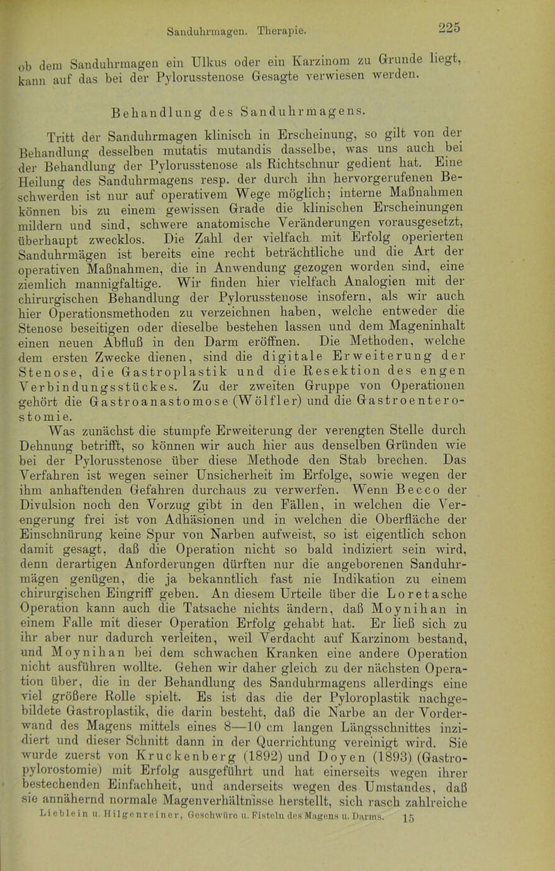Sanduhrmagen. Therapie. ob dem Sanduhrmagen ein Ulkus oder ein Karzinom zu Grunde liegt, kann auf das bei der Pylorusstenose Gesagte verwiesen werden. Behandlung des Sanduhrmagens. Tritt der Sanduhrmagen klinisch in Erscheinung, so gilt von der Behandlung desselben mutatis mutandis dasselbe, was uns auch ^bei der Behandlung der Pylorusstenose als Richtschnur gedient hat. Eine Heilung des Sanduhrmagens resp. der durch ihn hervorgerufenen Be- schwerden ist nur auf operativem Wege möglich; interne Maßnahmen können bis zu einem gewissen Grade die klinischen Erscheinungen mildern und sind, schwere anatomische Veränderungen vorausgesetzt, überhaupt zwecklos. Die Zahl der vielfach mit Erfolg operierten Sanduhrmägen ist bereits eine recht beträchtliche und die Art der operativen Maßnahmen, die in Anwendung gezogen worden sind, eine ziemlich mannigfaltige. Wir finden hier vielfach Analogien mit der chirurgischen Behandlung der Pylorusstenose insofern, als wir auch hier Operationsmethoden zu verzeichnen haben, welche entweder die Stenose beseitigen oder dieselbe bestehen lassen und dem Mageninhalt einen neuen Abfluß in den Darm eröffnen. Die Methoden, welche dem ersten Zwecke dienen, sind die digitale Erweiterung der Stenose, die Gastroplastik und die Resektion des engen Verbindungsstückes. Zu der zweiten Gruppe von Operationen gehört die Gastroanastomose (Wölfler) und die Gastroentero- stomie. Was zunächst die stumpfe Erweiterung der verengten Stelle durch Dehnung betrifft, so können wir auch hier aus denselben Gründen wie bei der Pylorusstenose über diese Methode den Stab brechen. Das Verfahren ist wegen seiner Unsicherheit im Erfolge, sowie wegen der ihm anhaftenden Gefahren durchaus zu verwerfen. Wenn Becco der Divulsion noch den Vorzug gibt in den Fällen, in welchen die Ver- engerung frei ist von Adhäsionen und in welchen die Oberfläche der Einschnürung keine Spur von Narben aufweist, so ist eigentlich schon damit gesagt, daß die Operation nicht so bald indiziert sein wird, denn derartigen Anforderungen dürften nur die angeborenen Sanduhr- mägen genügen, die ja bekanntlich fast nie Indikation zu einem chirurgischen Eingriff geben. An diesem Urteile über die Loretasche Operation kann auch die Tatsache nichts ändern, daß Moynihan in einem Falle mit dieser Operation Ei-folg gehabt hat. Er ließ sich zu ihr aber nur dadurch verleiten, weil Verdacht auf Karzinom bestand, und Moynihan bei dem schwachen Kranken eine andere Operation nicht ausführen wollte. Gehen wir daher gleich zu der nächsten Opera- tion über, die in der Behandlung des Sanduhrmagens allerdings eine viel größere Rolle spielt. Es ist das die der Pyloroplastik nachge- bildete Gastroplastik, die darin besteht, daß die Narbe an der Vorder- wand des Magens mittels eines 8—10 cm langen Längsschnittes inzi- diert und dieser Schnitt dann in der Querrichtung vereinigt wird. Sie wurde zuerst von Kruckenberg (1892) und Doyen (1893) (Gastro- pylorostomie) mit Erfolg ausgeführt und hat einerseits Avegen ihrer bestechenden Einfachheit, und anderseits Avegen des Umstandes, daß sie annähernd normale Magenverhältnisse herstellt, sich rasch zahlreiche Lieblein u. Hilgenreiner, Geschwüre it. Fisteln des Magens u. Darms. 15