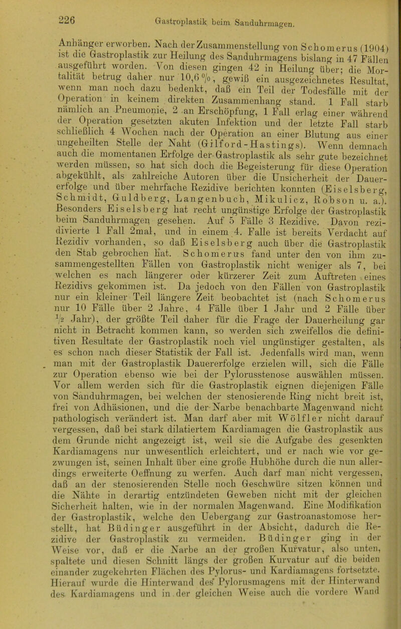 -26 Gastroplastik beim Sanduhrmagen. Anhängei erworben. Nach der Zusammenstellung von Schomerus (1904) ist die Gastroplastik zur Heilung des Sanduhrmagens bislang in 47 Fällen ausgeführt worden. Von diesen gingen 42 in Heilung über; die Mor- talität betrug daher nur 10,6 % , gewiß ein ausgezeichnetes Resultat wenn man noch dazu bedenkt, daß ein Teil der Todesfälle mit der < Operation in keinem direkten Zusammenhang stand. 1 Fall starb nämlich an Pneumonie, 2 an Erschöpfung, 1 Fall erlag einer während der Operation gesetzten akuten Infektion und der letzte Fall starb schließlich 4 V ochen nach der Operation an einer Blutung aus einer ungeheilten Stelle der Naht (Gilford-Hastings). Wenn demnach auch die momentanen Erfolge der Gastroplastik als sehr gute bezeichnet werden müssen, so hat sich doch die Begeisterung für diese Operation abgekühlt, als zahlreiche Autoren über die Unsicherheit der Dauer- erfolge und über mehrfache Rezidive berichten konnten (Eiseisberg, Schmidt, Guldberg, Langenbuch, Mikulicz, Robson u. a.)! Besonders Eiseisberg hat recht ungünstige Erfolge der Gastroplastik beim Sanduhrmagen gesehen. Auf 5 Fälle 3 Rezidive. Davon rezi- divierte 1 Fall 2mal, und in einem 4. Falle ist bereits Verdacht auf Rezidiv vorhanden, so daß Eiseisberg auch über die Gastroplastik den Stab gebrochen Kat. Schomerus fand unter den von ihm zu- sammengestellten Fällen von Gastroplastik nicht weniger als 7, bei welchen es nach längerer oder kürzerer Zeit zum Auftreten eines Rezidivs gekommen ist. Da jedoch von den Fällen von Gastroplastik nur ein kleiner Teil längere Zeit beobachtet ist (nach Schomerus nur 10 Fälle über 2 Jahre, 4 Fälle über 1 Jahr und 2 Fälle über ^2 Jahr), der größte Teil daher für die Frage der Dauerheilung gar nicht in Betracht kommen kann, so werden sich zweifellos die defini- tiven Resultate der Gastroplastik noch viel ungünstiger gestalten, als es schon nach dieser Statistik der Fall ist. Jedenfalls wird man, wenn man mit der Gastroplastik Dauererfolge erzielen will, sich die Fälle zur Operation ebenso wie bei der Pylorusstenose auswählen müssen. Vor allem werden sich für die Gastroplastik eignen diejenigen Fälle von Sanduhrmagen, bei welchen der stenosierende Ring nicht breit ist, frei von Adhäsionen, und die der Narbe benachbarte Magenwand nicht pathologisch verändert ist. Man darf aber mit Wölfl er nicht darauf vergessen, daß bei stark dilatiertem Kardiamagen die Gastroplastik aus dem Grunde nicht angezeigt ist, weil sie die Aufgabe des gesenkten Kardiamagens nur unwesentlich erleichtert, und er nach wie vor ge- zwungen ist, seinen Inhalt über eine große Hubhöhe durch die nun aller- dings erweiterte Oeffnung zu werfen. Auch darf man nicht vergessen, daß an der stenosierenden Stelle noch Geschwüre sitzen können und die Nähte in derartig entzündeten Geweben nicht mit der gleichen Sicherheit halten, wie in der normalen Magenwand. Eine Modifikation der Gastroplastik, welche den Uebergang zur Gastroanastomose her- stellt, hat Bü ding er ausgeführt in der Absicht, dadurch die Re- zidive der Gastroplastik zu vermeiden. Büdinger ging in der Weise vor, daß er die Narbe an der großen Kurvatur, also unten, spaltete und diesen Schnitt längs der großen Kurvatur auf die beiden einander zugekehrten Flächen des Pylorus- und Kardiamagens fortsetzte. Hierauf wurde die Hinterwand des' Pylorusmagens mit der Hinterwand des Kardiamagens und in der gleichen Weise auch die vordere Wand