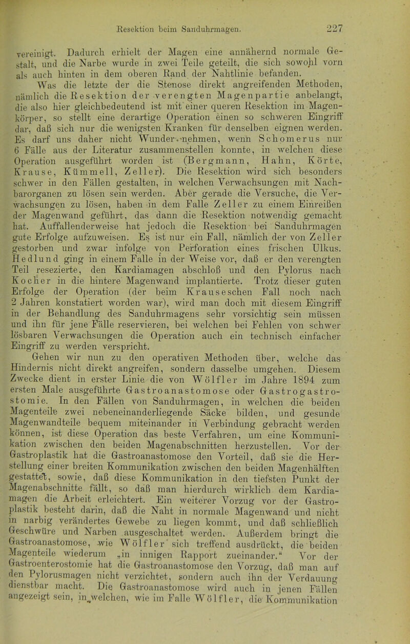 vereinigt. Dadurch erhielt der Magen eine annähernd normale Ge- stalt, und die Narbe wurde in zwei Teile geteilt, die sich sowohl vorn als auch hinten in dem oberen Rand der Nahtlinie befanden. Was die letzte der die Stenose direkt angreifenden Methoden, nämlich die Resektion der verengten Magenpartie anbelangt, die also hier gleichbedeutend ist mit einer queren Resektion im Magen- körper, so stellt eine derartige Operation einen so schweren Eingriff dar, daß sich nur die wenigsten Kranken für denselben eignen werden. Es darf uns daher nicht Wunder-.«nehmen, wenn Schorn erus nur 6 Fälle aus der Literatur zusammenstellen konnte, in welchen diese Operation ausgeführt worden ist (Bergmann, Hahn, Körte, Krause, Kümmell, Zeller). Die Resektion wird sich besonders schwer in den Fällen gestalten, in welchen Verwachsungen mit Nach- barorganen zu lösen sein werden. Aber gerade die Versuche, die Ver- wachsungen zu lösen, haben in dem Falle Zeller zu einem Einreißen der Magenwand geführt, das dann die Resektion notwendig gemacht hat. Auffallenderweise hat jedoch die Resektion bei Sanduhrmagen gute Erfolge aufzuweisen. Es ist nur ein Fall, nämlich der von Zeller gestorben und zwar infolge von Perforation eines frischen Ulkus. Hedlund ging in einem Falle in der Weise vor, daß er den verengten Teil resezierte, den Kardiamagen abschloß und den Pylorus nach Kocher in die hintere Magenwand implantierte. Trotz dieser guten Erfolge der Operation (der beim Kr aus eschen Fall noch nach 2 Jahren konstatiert worden war), wird man doch mit diesem Eingriff in der Behandlung des Sanduhrmagens sehr vorsichtig sein müssen und ihn für jene Fälle reservieren, bei welchen bei Fehlen von schwer lösbaren Verwachsungen die Operation auch ein technisch einfacher Eingriff zu werden verspricht. Gehen wir nun zu den operativen Methoden über, welche das Hindernis nicht direkt angreifen, sondern dasselbe umgehen. Diesem Zwecke dient in erster Linie die von Wölfl er im Jahre 1894 zum ersten Male ausgeführte Gastroanastomose oder Gastrogastro- stomie. In den Fällen von Sanduhrmagen, in welchen die beiden Magenteile zwei nebeneinanderliegende Säcke bilden, und gesunde Magenwandteile bequem miteinander in Verbindung gebracht werden können, ist diese Operation das beste Verfahren, um eine Kommuni- kation zwischen den beiden Magenabschnitten herzustellen. Vor der Gastroplastik hat die Gastroanastomose den Vorteil, daß sie die Her- stellung einer breiten Kommunikation zwischen den beiden Magenhälften gestattet, sowie, daß diese Kommunikation in den tiefsten Punkt der Magenabschnitte fällt, so daß man hierdurch wirklich dem Kardia- magen die Arbeit erleichtert. Ein weiterer Vorzug vor der Gastro- plastik besteht darin, daß die Naht in normale Magenwand und nicht in narbig verändertes Gewebe zu liegen kommt, und daß schließlich Geschwüre und Narben ausgeschaltet werden. Außerdem bringt die Gastroanastomose, -wie Wölfler sich treffend ausdrückt, die beiden Magenteile wiederum „in innigen Rapport zueinander.“ Vor der Gastroenterostomie hat die Gastroanastomose den Vorzug, daß man auf den Pylorusmagen nicht verzichtet, sondern auch ihn der Verdauung dienstbar macht. Die Gastroanastomose wird auch iu jenen Fällen angezeigt sein, in^welchen, wie im Falle Wölfler, die Kommunikation