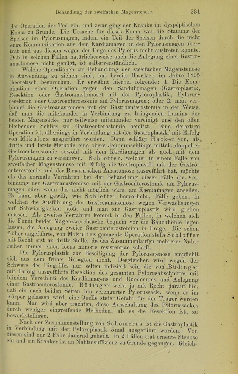 der Operation der Tod ein, und zwar ging der Kranke im dyspeptischen Koma zu Grunde. Die Ursache für dieses Koma war die Stauung der Speisen im Pylorusmagen, indem ein Teil der Speisen durch die nicht enge Kommunikation aus dem Ivardiamagen in den Pylorusmagen über- trat und aus diesem wegen der Enge des Pylorus nicht austreten konnte. Daß in solchen Fällen natürlicherweise auch die Anlegung einer Gastro- anastomose nicht genügt, ist selbstverständlich.. Welche Operationen zur Behandlung der zweifachen Magenstenose in Anwendung zu ziehen sind, hat bereits Hacker im Jahre 1895 theoretisch besprochen. Er erwähnt hierbei folgende: 1. Die Kom- bination einer Operation gegen den Sanduhrmagen -(Gastroplastik, Resektion oder Gastroanastomose) mit der Pyloroplastik, Pylorus- resektion oder Gastroenterostomie am Pylorusmagen; oder 2. man ver- bindet die Gastroanastomose mit der Gastroenterostomie in der Weise, daß man die miteinander in Verbindung zu bringenden Lumina der beiden Magensäcke nur teilweise miteinander vereinigt und den offen bleibenden Schlitz zur Gastroenterostomie benützt. Eine derartige Operation ist; allerdings in Verbindung mit der Gastroplastik,' mit Erfolg von Mikulicz ausgeführt worden. Dann schlägt Hack-er vor, als, dritte und letzte Methode eine obere Jejunumschlinge mittels doppelter Gastroenterostomie sowohl mit dem Kardiamagen als auch mit dem Pylorusmagen zu vereinigen. Schloff er, welcher in einem Falle von zweifacher Magenstenose mit Erfolg die Gastroplastik mit der Gastro- enterostomie und der Braun sehen Anastomose ausgeführt hat, mpchte als das normale Verfahren bei der Behandlung dieser Fälle die-Ver- bindung der Gastroanastomose mit der Gastroenterostomie am Pylorus- magen oder, wenn das nicht möglich wäre, am Kardiamagen ansehen. Es kann aber gewiß, wie Schlöffer hervorhebt, Fälle geben, in welchen die Ausführung der Gastroanastomose wegen Verwachsungen auf Schwierigkeiten stößt und man zur Gastroplastik wird greifen müssen. Als zweites Verfahren kommt in den Fällen, in welchen sich die Fundi beider Magenzwerchsäcke bequem vor die Bauchhöhle legen lassen, die Anlegung zweier Gastroenterostomien in Frage. Die schon früher angeführte, von Mikulicz gemachte Operation stellt Schloffer mit Recht erst an dritte Stelle, da das Zusammenlaufen mehrerer 'Naht- reihen immer einen locus minoris resistentiae schafft. Die Pylorusplastik zur Beseitigung der Pylorusstenose empfiehlt sich aus dem früher Gesagten nicht. Desgleichen wird wegen der Schwere des Eingriffes nur selten indiziert sein die von JBü ding er mit Erfolg ausgeführte Resektion des gesamten Pylorusabschnittes mit blindem Verschluß des Kardiamagens und Duodenums und Anlegung einer Gastroenterostomie. Büdinger weist ja mit Recht flarauf hin, daß ein nach beiden Seiten hin verengerter Pylorussack, wenn er im Körper gelassen wird, eine Quelle steter Gefahr für den Träger werden kann. Man wird aber trachten, diese Ausschaltung des. Pylorussackes durch weniger eingreifende Methoden, als es die Resektion ist, zu bewerkstelligen. • v‘S.a^1 c*er Zusammenstellung von Schomerus ist die Gastroplastik in Verbindung mit der Pyloroplastik 5mal ausgeführt worden. Von diesen sind nur 2 Fälle dauernd geheilt. In 2 Fällen trat erneute Stenose ein und ein Kranker ist an Nahtinsuffizienz zu Grunde gegangen. Gleich-