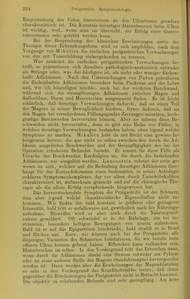 Perigastritis. Symptomatologie. Emporziehung’ des Colon transversum an den Ulkustumor geradezu charakteristisch ist. Die Kenntnis derartiger Darmstenosen beim Ulkus ist wichtig, weil, wenn man sie übersieht, der Erfolg einer Gastro- enterostomie sehr getrübt werden kann. Bei der Besprechung der klinischen Erscheinungen sowie der Therapie dieser Erkrankungsform wird es sich empfehlen, nach dem Vorgänge von Mikulicz die einfachen perigastrischen Verwachsungen von den mit Tumorbildung einhergehenden zu trennen. Was zunächst die einfachen perigastrischen Verwachsungen be- triftt, so präsentieren sich dieselben pathologisch-anatomisch entweder als Stränge oder, was das häufigere ist, als mehr oder weniger flächen- hafte Adhäsionen. Nach den Untersuchungen von Paton prävalieren die flächenhaften Adhäsionen besonders beim Pankreas und der Leber und, wie ich hinzufügen möchte, auch bei der vorderen Bauchwand, während sich die strangförmigen Adhäsionen zwischen Magen und Gallenblase, Darm und Mesenterium ausgespannt finden. Es ist leicht erklärlich, daß derartige Verwachsungen dadurch, daß sie einen Teil des ‘Magens in seiner Beweglichkeit hindern, ferner dadurch, daß sie den Magen bei verschiedenen Füllungsgraden Zerrungen aussetzen, hoch- gradige Beschwerden hervorrufen können. Aber sie müssen diese Be- schwerden nicht hervorrufen, denn es gibt eine Reihe von Fällen, in Avelchen derartige Verwachsungen bestanden haben, ohne irgend welche Symptome zu machen. Mikulicz hebt da mit Recht eine gewisse In- kongruenz hervor, die gar nicht so selten zwischen den dui’ch die Ad- häsion ausgelösten Beschwerden und der Geringfügigkeit des bei der Operation erhobenen Befundes besteht. Er nimmt für diese Fälle als Ursache der Beschwerden Kardialgien an, die durch die bestehenden Adhäsionen nur ausgelöst werden. Lauenstein scheint der erste ge- wesen zu sein, welcher auf die Bedeutung derartiger Adhäsionen über- haupt für das Zustandekommen eines bestimmten, in seiner Aetiologie unklaren Svmptomenkomplexes, der vor allem durch I nterleibskoliken charakterisiert ist, aufmerksam gemacht und auf die chirurgische The- rapie als die allein Erfolg versprechende hingewiesen hat. Das'hervorstechendste Symptom der Perigastritis ist der Schmerz, dem aber irgend welche charakteristische Eigenschaften nicht zu- kommen. Wir finden ihn bald konstant in größerer oder geringerer Intensität, bald tritt er anfallsweise auf, gewöhnlich nach der Nahrungs- aufnahme. Bisweilen wird er aber auch durch die Nahrungsauf- nahme gemildert. Oft schwindet er in der Ruhelage, um bei be- stimmten , besonders heftigen Bewegungen von neuem aufzutreten. Bald ist er auf das Epigastrium beschränkt, bald strahlt er in Brust und Rücken aus. Kurz, wir können auch bei der Perigastritis alle diejenigen Varianten des Schmerzes konstatieren, die wir bereits beim offenen Ulkus kennen gelernt haben. Erbrechen kann vorhanden sein, Bluterbrechen ist selten. In den Vordergrund tritt das-Erbrechen dann, wenn durch die Adhäsionen direkt eine Stenose entweder am Pyloius oder an einer anderen Stelle des Magens (Sanduhrmägen) kervorgeiufen worden ist. Dann werden aber die Erscheinungen der Magendilatation so sehr in den Vordergrund des Krankheitsbildes treten, daß ihnen gegenüber die Erscheinungen der Perigas-tritis nicht in Betracht kommen. Die objektiv zu erhebenden Befunde sind sehr geringfügig. Am Ion-