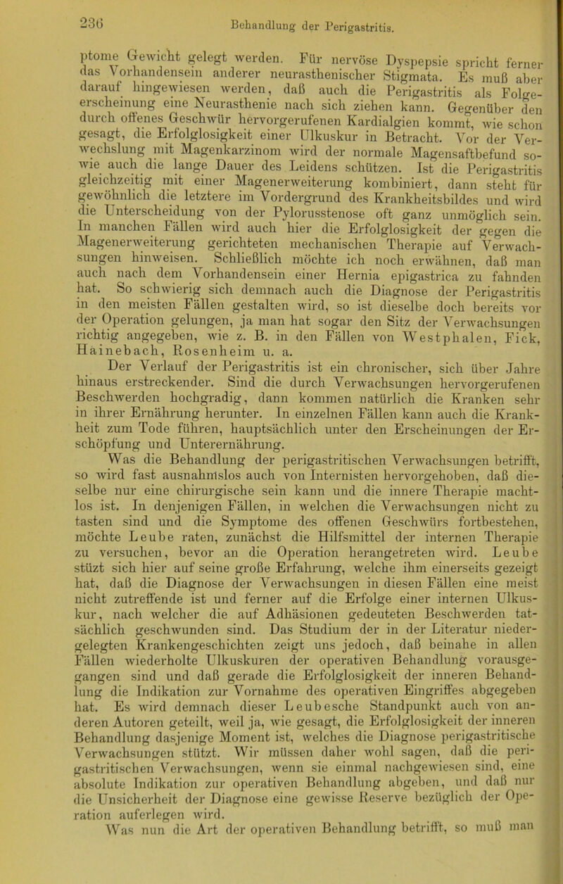Behandlung der Perigastritis. ptome Gewicht gelegt werden. Für nervöse Dyspepsie spricht ferner das Vorhandensein anderer neurasthenischer Stigmata. Es muß aber darauf hingewiesen werden, daß auch die Perigastritis als Folge- erscheinung eine Neurasthenie nach sich ziehen kann. Gegenüber den durch offenes Geschwür hervorgerufenen Kardialgien kommt, wie schon gesagt, die Erfolglosigkeit einer Ulkuskur in Betracht. Vor der Ver- wechslung mit Magenkarzinom wird der normale Magensaftbefund so- wie auch die lange Dauer des Leidens schützen. Ist die Perigastritis gleichzeitig mit einer Magenerweiterung kombiniert, dann steht für gewöhnlich die letztere im Vordergrund des Krankheitsbildes und wird die Unterscheidung von der Pylorusstenose oft ganz unmöglich sein. In manchen Fällen wird auch hier die Erfolglosigkeit der gegen die Magenerweiterung gerichteten mechanischen Therapie auf Verwach- sungen hinweisen. Schließlich möchte ich noch erwähnen, daß man auch nach dem Vorhandensein einer Hernia epigastrica zu fahnden hat. So schwierig sich demnach auch die Diagnose der Perigastritis in den meisten Fällen gestalten wird, so ist dieselbe doch bereits vor der Operation gelungen, ja man hat sogar den Sitz der Verwachsungen richtig angegeben, wie z. B. in den Fällen von Westphalen, Fick, Hainebach, Rosenheim u. a. Der Verlauf der Perigastritis ist ein chronischer, sich über Jahre hinaus erstreckender. Sind die durch Verwachsungen hervorgerufenen Beschwerden hochgradig, dann kommen natürlich die Kranken sehr in ihrer Ernährung herunter. In einzelnen Fällen kann auch die Krank- heit zum Tode führen, hauptsächlich unter den Erscheinungen der Er- schöpfung und Unterernährung. Was die Behandlung der perigastritischen Verwachsungen betrifft, so wird fast ausnahmslos auch von Internisten hervorgehoben, daß die- selbe nur eine chirurgische sein kann und die innere Therapie macht- los ist. In denjenigen Fällen, in welchen die Verwachsungen nicht zu tasten sind und die Symptome des offenen Geschwürs fortbestehen, möchte Leube raten, zunächst die Hilfsmittel der internen Therapie zu versuchen, bevor an die Operation herangetreten wird. Leube stüzt sich hier auf seine große Erfahrung, welche ihm einerseits gezeigt hat, daß die Diagnose der Verwachsungen in diesen Fällen eine meist nicht zutreffende ist und ferner auf die Erfolge einer internen Ulkus- kur, nach welcher die auf Adhäsionen gedeuteten Beschwerden tat- sächlich geschwunden sind. Das Studium der in der Literatur nieder- gelegten Krankengeschichten zeigt uns jedoch, daß beinahe in allen Fällen wiederholte Ulkuskuren der operativen Behandlung vorausge- gangen sind und daß gerade die Erfolglosigkeit der inneren Behand- lung die Indikation zur Vornahme des operativen Eingriffes abgegeben hat. Es wird demnach dieser Leubesche Standpunkt auch von an- deren Autoren geteilt, weil ja, wie gesagt, die Erfolglosigkeit der inneren Behandlung dasjenige Moment ist, welches die Diagnose perigastritische Verwachsungen stützt. Wir müssen daher wohl sagen, daß die peri- gastritischen Verwachsungen, wenn sie einmal nachgewiesen sind, eine absolute Indikation zur operativen Behandlung abgeben, und daß nur die Unsicherheit der Diagnose eine gewisse Reserve bezüglich der Ope- ration auferlegen wird. Was mm die Art der operativen Behandlung betrifft, so muß man
