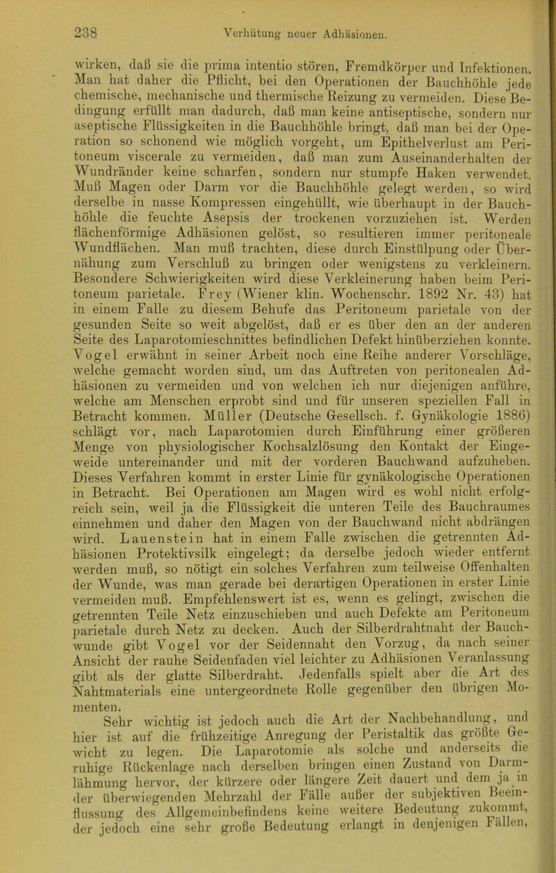 wirken, daß sie die prima intentio stören, Fremdkörper und Infektionen. Man hat daher die Pflicht, bei den Operationen der Bauchhöhle jede chemische, mechanische und thermische Reizung zu vermeiden. Diese Be- dingung erfüllt man dadurch, daß man keine antiseptische, sondern nur aseptische Flüssigkeiten in die Bauchhöhle bringt, daß man bei der Ope- ration so schonend wie möglich vorgeht, um Epithelverlust am Peri- toneum viscerale zu vermeiden, daß man zum Auseinanderhalten der Wundränder keine scharfen, sondern nur stumpfe Haken verwendet. Muß Magen oder Darm vor die Bauchhöhle gelegt werden, so wird derselbe in nasse Kompressen eingehüllt, wie überhaupt in der Bauch- höhle die feuchte Asepsis der trockenen vorzuziehen ist. Werden flächenförmige Adhäsionen gelöst, so resultieren immer peritoneale Wundflächen. Man muß trachten, diese durch Einstülpung oder Über- nähung zum Verschluß zu bringen oder wenigstens zu verkleinern. Besondere Schwierigkeiten wird diese Verkleinerung haben beim Peri- toneum parietale. Frey (Wiener klin. Wochenschr. 1892 Nr. 43) hat in einem Falle zu diesem Belaufe das Peritoneum parietale von der gesunden Seite so weit abgelöst, daß er es über den an der anderen Seite des Laparotomieschnittes befindlichen Defekt hinüberziehen konnte. Vogel erwähnt in seiner Arbeit noch eine Reihe anderer Vorschläge, welche gemacht worden sind, um das Auftreten von peritonealen Ad- häsionen zu vermeiden und von welchen ich nur diejenigen anführe, welche am Menschen erprobt sind und für unseren speziellen Fall in Betracht kommen. Müller (Deutsche Gesellsch. f. Gynäkologie 188G) schlägt vor, nach Laparotomien durch Einführung einer größeren Menge von physiologischer Kochsalzlösung den Kontakt der Einge- weide untereinander und mit der vorderen Bauchwand aufzuheben. Dieses Verfahren kommt in erster Linie für gynäkologische Operationen in Betracht. Bei Operationen am Magen wird es wohl nicht erfolg- reich sein, weil ja die Flüssigkeit die unteren Teile des Bauchraumes einnehmen und daher den Magen von der Bauchwand nicht abdrängen wird. Lauenstein hat in einem Falle zwischen die getrennten Ad- häsionen Protektivsilk eingelegt; da derselbe jedoch wieder entfernt werden muß, so nötigt ein solches Verfahren zum teilweise Offenhalten der Wunde, was man gerade bei derartigen Operationen in erster Linie vermeiden muß. Empfehlenswert ist es, wenn es gelingt, zwischen die getrennten Teile Netz einzuschieben und auch Defekte am Peritoneum parietale durch Netz zu decken. Auch der Silberdrahtnaht der Bauch- wunde gibt Vogel vor der Seidennaht den Vorzug, da nach seiner Ansicht der rauhe Seidenfaden viel leichter zu Adhäsionen Veranlassung gibt als der glatte Silberdraht. Jedenfalls spielt aber die Art des Nahtmaterials eine untergeordnete Rolle gegenüber den übrigen Mo- menten. Sehr wichtig ist jedoch auch die Art der Nachbehandlung, und hier ist auf die frühzeitige Anregung der Peristaltik das größte Ge- wicht zu legen. Die Laparotomie als solche und anderseits die ruhige Rückenlage nach derselben bringen einen Zustand von Daim- lähmung hervor, der kürzere oder längere Zeit dauert und dem ja in der überwiegenden Mehrzahl der Fälle außer der subjektiven Beein- flussung des Allgemeinbefindens keine weitere Bedeutung zukommt, der jedoch eine sehr große Bedeutung erlangt in denjenigen 1 allen,