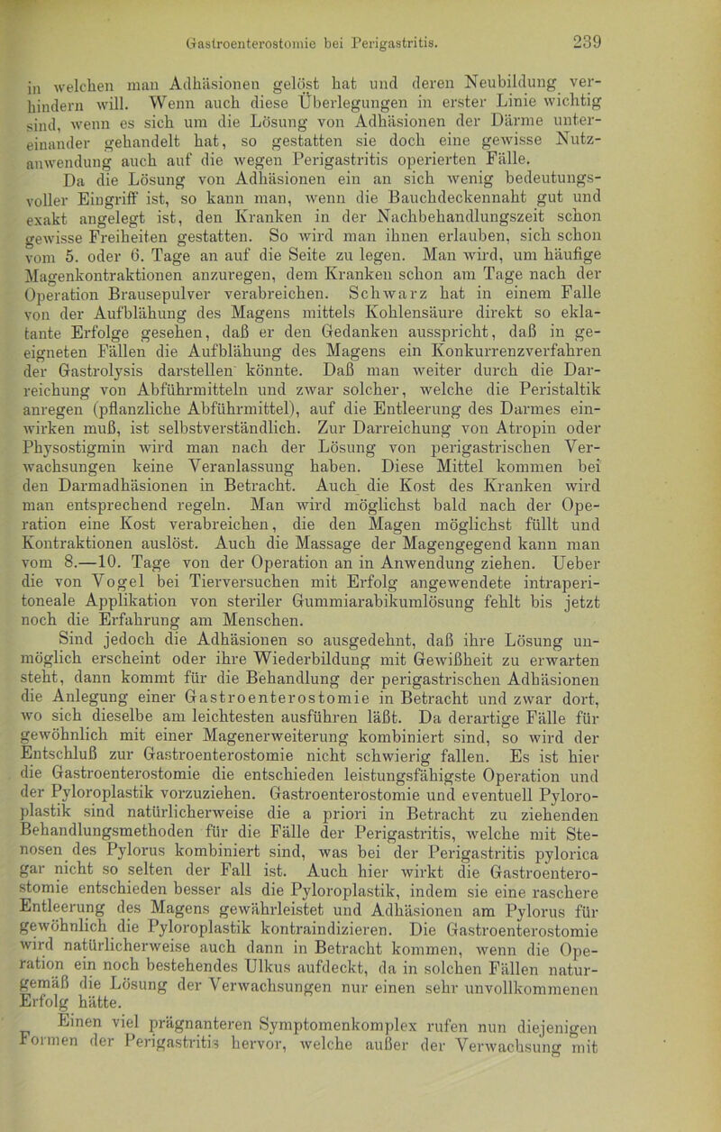 in welchen man Adhäsionen gelöst hat und deren Neubildung ver- hindern will. Wenn auch diese Überlegungen in erster Linie wichtig sind, wenn es sich um die Lösung von Adhäsionen der Därme unter- einander gehandelt hat, so gestatten sie doch eine gewisse Nutz- anwendung auch auf die wegen Perigastritis operierten Fälle. Da die Lösung von Adhäsionen ein an sich wenig bedeutungs- voller Eingriff' ist, so kann man, wenn die Bauchdeckennaht gut und exakt angelegt ist, den Kranken in der Nachbehandlungszeit schon gewisse Freiheiten gestatten. So wird man ihnen erlauben, sich schon vom 5. oder 6. Tage an auf die Seite zu legen. Man wird, um häufige Magenkontraktionen anzuregen, dem Kranken schon am Tage nach der Operation Brausepulver verabreichen. Schwarz hat in einem Falle von der Aufblähung des Magens mittels Kohlensäure direkt so ekla- tante Erfolge gesehen, daß er den Gedanken ausspricht, daß in ge- eigneten Fällen die Aufblähung des Magens ein Konkurrenzverfahren der Gastrolysis darstellen könnte. Daß man weiter durch die Dar- reichung von Abführmitteln und zwar solcher, welche die Peristaltik anregen (pflanzliche Abführmittel), auf die Entleerung des Darmes ein- wirken muß, ist selbstverständlich. Zur Darreichung von Atropin oder Physostigmin wird man nach der Lösung von perigastrischen Ver- wachsungen keine Veranlassung haben. Diese Mittel kommen bei den Darmadhäsionen in Betracht. Auch die Kost des Kranken wird man entsprechend regeln. Man wird möglichst bald nach der Ope- ration eine Kost verabreichen, die den Magen möglichst füllt und Kontraktionen auslöst. Auch die Massage der Magengegend kann man vom 8.—10. Tage von der Operation an in Anwendung ziehen. Ueber die von Vogel bei Tierversuchen mit Erfolg angewendete intraperi- toneale Applikation von steriler Gummiarabikumlösung fehlt bis jetzt noch die Erfahrung am Menschen. Sind jedoch die Adhäsionen so ausgedehnt, daß ihre Lösung un- möglich erscheint oder ihre Wiederbildung mit Gewißheit zu erwarten steht, dann kommt für die Behandlung der perigastrischen Adhäsionen die Anlegung einer Gastroenterostomie in Betracht und zwar dort, wo sich dieselbe am leichtesten ausführen läßt. Da derartige Fälle für gewöhnlich mit einer Magenerweiterung kombiniert sind, so wird der Entschluß zur Gastroenterostomie nicht schwierig fallen. Es ist hier die Gastroenterostomie die entschieden leistungsfähigste Operation und der Pyloroplastik vorzuziehen. Gastroenterostomie und eventuell Pyloro- plastik sind natürlicherweise die a priori in Betracht zu ziehenden Behandlungsmethoden für die Fälle der Perigastritis, welche mit Ste- nosen des Pylorus kombiniert sind, was bei der Perigastritis pylorica gar nicht so selten der Fall ist. Auch hier wirkt die Gastroentero- stomie entschieden besser als die Pyloroplastik, indem sie eine raschere Entleerung des Magens gewährleistet und Adhäsionen am Pylorus für gewöhnlich die Pyloroplastik kontraindizieren. Die Gastroenterostomie wird natürlicherweise auch dann in Betracht kommen, wenn die Ope- ration ein noch bestehendes Ulkus aufdeckt, da in solchen Fällen natur- gemäß die Lösung der Verwachsungen nur einen sehr unvollkommenen Erfolg hätte. Einen viel prägnanteren Symptomenkomplex rufen nun diejenigen Formen der Perigastritis hervor, welche außer der Verwachsung mit