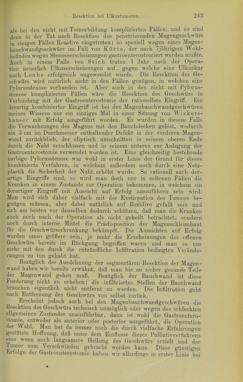 als bei den nicht mit Tumorbildung komplizierten Fällen, und so sind denn in der Tat nach Resektion des penetrierenden Magengeschwürs in einigen Fällen Rezidive eingetreten; so speziell wegen eines Magen- bauch wandgeschwtirs im Fall von Körte, der nach 7jährigem Wohl- befinden wegen Stenoseerscheinungen gastroenterostomiert werden mußte. Auch in einem Falle von Stich traten 1 Jahr nach der Opera- tion neuerlich Ulkuserscheinungen auf, gegen welche eine Ulkuskur nach Leube erfolgreich angewendet wurde. Die Resektion des Ge- schwürs wird natürlich nicht in den Fällen genügen, in welchen eine Pvlorusstenose vorhanden ist. Aber auch in den nicht mit Pylorus- stenose komplizierten Fällen wäre die Resektion des Geschwürs in Verbindung mit der Gastroenterostomie der rationellste Eingriff. Ein derartig kombinierter Eingriff ist bei den Magenbauchwandgeschwüren meines Wissens nur ein einziges Mal in einer Sitzung von Wickers- h aus er mit Erfolg ausgeführt worden. Es wurden in diesem Falle die Verwachsungen des Magens mit den Bauchdecken gelöst, wodurch ein 3 cm im Durchmesser enthaltender Defekt in der vorderen Magen- wand zurückblieb, der eliptisch Umschnitten in seinem oberen Ende durch die Naht verschlossen und in seinem unteren zur Anlegung der Gastroenterostomie verwendet worden ist. Eine gleichzeitig bestehende narbige Pylorusstenose war wohl in erster Linie der Grund für dieses kombinierte Verfahren, in welchem außerdem noch durch eine Netz- plastik die Sicherheit der Naht erhöht wurde. So rationell auch der- artige Eingriffe sind, so wird man doch nur in seltenen Fällen die Kranken in einem Zustande zur Operation bekommen, in welchem ein derartiger Eingriff mit Aussicht auf Erfolg auszuführen sein wird. Man wird sich daher vielfach mit der Exstirpation des Tumors be- gnügen müssen, aber dabei natürlich auf Rezidive gefaßt sein und sich am besten vor denselben dadurch schützen, daß man die Kranken auch noch nach der Operation als nicht geheilt betrachtet, sondern noch durch interne Mittel die Prädisposition der Magenschleimhaut für die Geschwürserkrankung bekämpft. Die Aussichten auf Erfolg werden umso größere sein, je mehr die Erscheinungen des offenen Geschwürs bereits im Rückgang begriffen waren und man es nur mehr mit den durch die entzündliche Infiltration bedingten Verände- rungen zu tun gehabt hat. Bezüglich der Ausdehnung der segmentären Resektion der Magen- wand haben wir bereits erwähnt, daß man bis an sicher gesunde Teile der Magenwand gehen muß. Bezüglich der Bauchwand ist diese Forderung nicht zu erheben; die infiltrierten Stellen der Bauchwand brauchen eigentlich nicht entfernt zu werden. Die Infiltration geht nach Entfernung des Geschwürs von selbst zurück. Erscheint jedoch auch bei den Mageubauchwandgeschwiiren die Resektion des Geschwürs technisch unmöglich oder wegen des schlechten allgemeinen Zustandes unausführbar, dann ist wohl die Gastroentero- stomie, entweder als anterior oder posterior ausgeführt, die Operation der Wahl. Man hat da immer noch die durch vielfache Erfahrungen gestützte Hoffnung, daß unter dem Einflüsse dieses Palliativverfahrens eine wenn auch langsamere Heilung des Geschwürs erzielt und der Tumor zum Verschwinden gebracht werden kann. Diese günstigen Erfolge der Gastroenterostomie haben wir allerdings in erster Linie Ijei