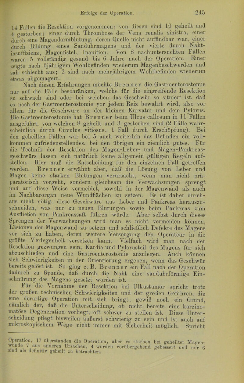 14 Fällen die Resektion vorgenommen; von diesen sind 10 geheilt und 4 crestorben; einer durch Thrombose der Vena renalis sinistra, einer durch eine Magendarmblutung, deren Quelle nicht auffindbar war, einer durch Bildung eines Sanduhrmagens und der vierte durch Naht- insuffizienz, Magenfistel, Inanition. Von 8 nachuntersuchten Fällen waren 5 vollständig gesund bis 6 Jahre nach der Operation. Einer zeigte nach Ojährigem Wohlbefinden wiederum Magenbeschwerden und sah schlecht aus; 2 sind nach mehrjährigem Wohlbefinden wiederum etwas abgemagert. Nach diesen Erfahrungen möchte Brenner die Gastroenterostomie nur auf die Fälle beschränken, welche für die eingreifende Resektion zu schwach sind oder bei welchen das Geschwür so situiert ist, daß es nach der Gastroenterostomie vor jedem Reiz bewahrt wird, also vor allem für die Geschwüre an der kleinen Kurvatur und dem Pylorus. Die Gastroenterostomie hat Brenner beim Ulcus callosum in 11 Fällen ausgeführt, von welchen 8 geheilt und 3 gestorben sind (2 Fälle wahr- scheinlich durch Circulus vitiosus, 1 Fall durch Erschöpfung). Bei den geheilten Fällen war bei 5 auch Aveiterhin das Befinden ein voll- kommen zufriedenstellendes, bei den übrigen ein ziemlich gutes. Für die Technik der Resektion des Magen-Leber- und Magen-Pankreas- geschAvürs lassen sich natürlich keine allgemein gültigen Regeln auf- stellen. Hier muß die Entscheidung für den einzelnen Fall getroffen werden. Brenner erAvähnt aber, daß die Lösung von Leber und Magen keine starken Blutungen verursacht, Avenn man nicht prä- paratorisch vorgeht, sondern gleichsam die Verwachsungen sprengt und auf diese Weise vermeidet, soAvohl in der Magenwand als auch im Nachbarorgan neue Wundflächen zu setzen. Es ist daher durch- aus nicht nötig, diese Geschwüre aus Leber und Pankreas herauszu- schneiden, Avas nur zu neuen Blutungen soAvie beim Pankreas zum Ausfließen von Pankreassaft führen würde. Aber selbst durch dieses Sprengen der Venvachsungen Avird man es nicht vermeiden können, Läsionen der MagenAvand zu setzen und schließlich Defekte des Magens vor sich zu haben, deren weitere Versorgung den Operateur in die größte Verlegenheit versetzen kann. Vielfach wird man nach der Resektion gezAvungen sein, Kardia und Pvlorusteil des Magens für sich abzuschließen und eine Gastroenterostomie anzulegen. Auch können sich SchAvierigkeiten in der Orientierung ergeben, Avenn das Gesclnvür bereits gelöst ist. So ging z. B. Brenner ein Fall nach der Operation dadurch zu Grunde, daß durch die Naht eine sanduhrförmige Ein- schnürung des Magens gesetzt Avorden ist. Für die Vornahme der Resektion bei Ulkustumor spricht trotz der großen technischen Schwierigkeiten und der großen Gefahren, die eine derartige Operation mit sich bringt, geAviß noch ein Grund, nämlich der, daß die Unterscheidung, ob nicht bereits eine karzino- matöse Degeneration vorliegt, oft schAver zu stellen ist. Diese Unter- scheidung pflegt bisweilen äußerst schAvierig zu sein und ist auch auf mikroskopischem Wege nicht immer mit Sicherheit möglich. Spricht Operation, 17 überstanden die Operation, aber es starben bei geheilter Magen- wunde 7 aus anderen Ursachen, 4 wurden vorübergehend gebessert und nur 6 sind als definitiv geheilt zu betrachten.