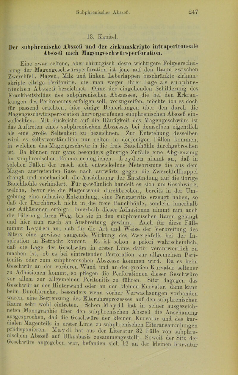 13. Kapitel. Der subphrenische Abszeß und der zirkumskripte intraperitoneale Abszeß nach Magengeschwürsperforation. Eine zwar seltene, aber chirurgisch desto wichtigere Folgeerschei- nung der Magengeschwürsperforation ist jene auf den Raum zwischen Zwerchfell, Magen, Milz und linken Leberlappen beschränkte zirkum- skripte eitrige Peritonitis, die man wegen ihrer Lage als subphre- nischen Abszeß bezeichnet. Ohne der eingehenden Schilderung des Krankheitsbildes des subphrenischen Abszesses, die bei den Erkran- kungen des Peritoneums erfolgen soll, vorzugreifen, möchte ich es doch für passend erachten, hier einige Bemerkungen über den durch die Magengeschwürsperforation hervorgerufenen subphrenischen Abszeß ein- zuflechten. Mit Rücksicht auf die Häufigkeit des Magengeschwürs ist das Auftreten eines subphrenischen Abszesses bei demselben eigentlich als eine große Seltenheit zu bezeichnen. Zur Entstehung desselben wird es selbstverständlich nur selten in denjenigen Fällen kommen, in welchen das Magengeschwür in die freie Bauchhöhle durchgebrochen ist. Da können nur ganz besonders günstige Zufälle eine Abgrenzung im subphrenischen Raume ermöglichen. Leyden nimmt an, daß in solchen Fällen der rasch sich entwickelnde Meteorismus die aus dem Magen austretenden Gase nach aufwärts gegen die Zwerchfellkuppel drängt und mechanisch die Ausdehnung der Entzündung auf die übrige Bauchhöhle verhindert. Für gewöhnlich handelt es sich um Geschwüre, welche, bevor sie die Magenwand durchbrechen, bereits in der Um- gebung eine adhäsive Entzündung, eine Perigastritis erzeugt haben, so daß der Durchbruch nicht in die freie Bauchhöhle, sondern innerhalb der Adhäsionen erfolgt. Innerhalb dieser Adhäsionen nimmt nun auch die Eiterung ihren Weg, bis sie in den subphrenischen Raum gelangt und hier nun rasch an Ausbreitung gewinnt. Auch für diese Fälle nimmt Leyden an, daß für die Art und Weise der Verbreitung des Eiters eine gewisse saugende Wirkung des Zwerchfells bei der In- spiration in Betracht kommt. Es ist schon a priori wahrscheinlich, daß die Lage des Geschwürs in erster Linie dafür verantwortlich zu machen ist, ob es bei eintretender Perforation zur allgemeinen Peri- tonitis oder zum subphrenischen Abszesse kommen wird. Da es beim Geschwür an der vorderen Wand und an der großen Kurvatur seltener zu Adhäsionen kommt, so pflegen die Perforationen dieser Geschwüre vor allem zur allgemeinen Peritonitis zu führen. Sitzt dagegen das Geschwür an der Hinterwand oder an der kleinen Kurvatur, dann kann beim Durchbruche, besonders wenn vorher Verwachsungen vorhanden waren, eine Begrenzung des Eiterungsprozesses auf den subphrenischen Laum sehr wohl eintreten. Schon May dl hat in seiner ausgezeich- neten Monographie über den subphrenischen Abszeß die Anschauung ausgesprochen, daß die Geschwüre der kleinen Kurvatur und des kar- dialen Magenteils in erster Linie zu subphrenischen Eiteransammluncen prädisponieren. May dl hat aus der Literatur 32 Fälle von subphre- nischem Abszeß auf Ulkusbasis zusammengestellt. Soweit der Sitz der Geschwüre angegeben war, befanden sich 12 an der kleinen Kurvatur
