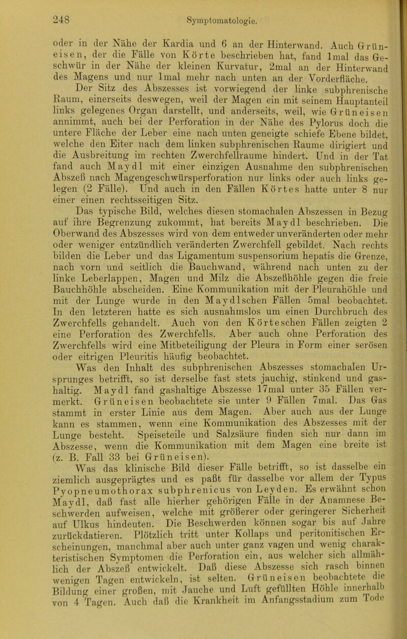 oder in der Nähe der Kardia und 6 an der Hintenvand. Auch Grün- eisen, der die Fälle von Körte beschrieben hat, fand lmal das Ge- schwür in der Nähe der kleinen Kurvatur, 2mal an der Hinterwand des Magens und nur lmal mehr nach unten an der Vorderfläche. Der Sitz des Abszesses ist vorwiegend der linke subphrenische Raum, einerseits deswegen, weil der Magen ein mit seinem Hauptanteil links gelegenes Organ darstellt, und anderseits, weil, wie Grün eisen annimmt, auch bei der Perforation in der Nähe des Pylorus doch die untere Fläche der Leber eine nach unten geneigte schiefe Ebene bildet, welche den Eiter nach dem linken subphrenischen Raume dirigiert und die Ausbreitung im rechten Zwerchfellraume hindert. Und in der Tat fand auch May dl mit einer einzigen Ausnahme den subphrenischen Abszeß nach Magengeschwürsperforation nur links oder auch links ge- legen (2 Fälle). Und auch in den Fällen Körtes hatte unter 8 nur einer einen rechtsseitigen Sitz. Das typische Bild, welches diesen stomachalen Abszessen in Bezug auf ihre Begrenzung zukommt, hat bereits May dl beschrieben. Die Oberwand des Abszesses wird von dem entweder unveränderten oder mehr oder weniger entzündlich veränderten Zwerchfell gebildet. Nach rechts bilden die Leber und das Ligamentum Suspensorium hepatis die Grenze, nach vorn und seitlich die Bauchwand, während nach unten zu der linke Leberlappen, Magen und Milz die Abszeßhöhle gegen die freie Bauchhöhle abscheiden. Eine Kommunikation mit der Pleurahöhle und mit der Lunge wurde in den May dl sehen Fällen 5mal beobachtet. In den letzteren hatte es sich ausnahmslos um einen Durchbruch des Zwerchfells gehandelt. Auch von den Kört eschen Fällen zeigten 2 eine Perforation des Zwerchfells. Aber auch ohne Perforation des Zwerchfells wird eine Mitbeteiligung der Pleura in Form einer serösen oder eitrigen Pleuritis häufig beobachtet. Was den Inhalt des subphrenischen Abszesses stomachalen Ur- sprunges betrifft, so ist derselbe fast stets jauchig, stinkend und gas- haltig. May dl fand gashaltige Abszesse 17mal unter 35 Fällen ver- merkt. Grün eisen beobachtete sie unter 9 Fällen 7mal. Das Gas stammt in erster Linie aus dem Magen. Aber auch aus der Lunge kann es stammen, wenn eine Kommunikation des Abszesses mit der Lunge besteht. Speiseteile und Salzsäure finden sich nur dann im Abszesse, wenn die Kommunikation mit dem Magen eine breite ist (z. B. Fall 33 bei Grüneisen). Was das klinische Bild dieser Fälle betrifft, so ist dasselbe ein ziemlich ausgeprägtes und es paßt für dasselbe vor allem der Typus Pyopneumothorax subphrenicus von Leyden. Es erwähnt schon May dl, daß fast alle hierher gehörigen Fälle in der Anamnese Be- schwerden aufweisen, welche mit größerer oder geringerer Sicherheit auf Ulkus hindeuten. Die Beschwerden können sogar bis auf Jahre zurückdatieren. Plötzlich tritt unter Kollaps und peritonitischen Er- scheinungen, manchmal aber auch unter ganz vagen und wenig charak- teristischen Symptomen die Perforation ein, aus welcher sich allmäh- lich der Abszeß entwickelt. Daß diese Abszesse sich rasch binnen wenigen Tagen entwickeln, ist selten. Grün eisen beobachtete die Bildung einer großen, mit Jauche und Luft gefüllten Höhle innerhalb von 4 Tagen. Auch daß die Krankheit im Anfangsstadium zum Tode