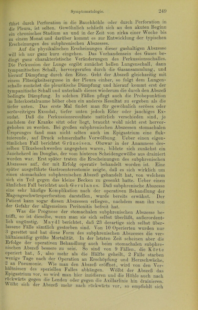 führt durch Perforation in die Bauchhöhle oder durch Perforation in die Pleura, ist selten. Gewöhnlich schließt sich an den akuten Beginn ein chronisches Stadium an und in der Zeit von zirka einer Woche bis zu einem Monat und darüber kommt es zur Entwicklung der typischen Erscheinungen des subphrenischen Abszesses. Auf die physikalischen Erscheinungen dieser gashaltigen Abszesse will ich nur ganz kurz eingehen. Das Vorhandensein des Gases be- dingt ganz charakteristische Veränderungen des Perkussionsschalles. Die Perkussion der Lunge ergibt zunächst hellen Lungenschall, dann tympanitischen Schall, hervorgerufen durch die Gasansammlung, und hierauf Dämpfung durch den Eiter. Geht der Abszeß gleichzeitig mit einem Fliissigkeitsergusse in der Pleura einher, so folgt dem Lungen- schalle zunächst die pleuritische Dämpfung und hierauf kommt erst der tympanitische Schall und unterhalb dieses wiederum die durch den Abszeß bedingte Dämpfung. In solchen Fällen pflegt auch die Probepunktion im Interkostalraume höher oben ein anderes Resultat zu ergeben als die tiefer unten. Das erste Mal findet man für gewöhnlich seröses oder serös-eitriges Exsudat, tiefer unten jedoch Eiter oder jauchiges Ex- sudat. Daß die Perkussionsresultate natürlich verschieden sind, je nachdem der Kranke sitzt oder liegt, braucht wohl nicht erst hervor- gehoben zu werden. Bei großen subphrenischen Abszessen stomachalen Ursprunges fand man nicht selten auch im Epigastrium eine fluk- tuierende, auf Druck schmerzhafte Vorwölbung. Ueber einen eigen- tümlichen Fall berichtet Grüneisen. Obzwar in der Anamnese des- selben Ulkusbeschwerden angegeben waren, bildete sich zunächst ein Jaucheherd im Douglas, der vom hinteren Scheidengewölbe aus drainiert worden war. Erst später traten die Erscheinungen des subphrenischen Abszesses auf, der mit Erfolg operativ behandelt worden ist. Eine später ausgeführte Gastroenterostomie zeigte, daß es sich wirklich um einen stomachalen subphrenischen Abszeß gehandelt hat, von welchem sich ein Teil gegen das kleine Becken zu gesenkt hatte. Ueber einen ähnlichen Fall berichtet auch Gerulanos. Daß subphrenische Abszesse eine sehr häufige Komplikation nach der operativen Behandlung der Magengeschwürsperforation darstellen, wurde bereits erwähnt.  Der Patient kann sogar diesen Abszessen erliegen, nachdem man ihn von der Gefahr der allgemeinen Peritonitis befreit hat. Was die Prognose der stomachalen subphrenischen Abszesse be- trifft, so ist dieselbe, wenn man sie sich selbst überläßt, außerordent- lich ungünstig. May dl berichtet, daß 23 derartige sich selbst über- lassene fälle sämtlich gestorben sind. Von 10 Operierten wurden nur •> gerettet und hat diese Form des subphrenischen Abszesses die ver- hältnismäßig größte Mortalität. In der letzten Zeit scheinen aber die Erfolge der operativen Behandlung auch beim stomachalen subphre- nischen Abszeß bessere zu sein. So sind von 9 Fällen, die Körte operiert hat, 5, also mehr als die Hälfte geheilt, 2 Fälle starben wenige Tage nach der Operation an Erschöpfung und Herzschwäche, an Pneumonie. Wie man den Abszeß eröffnet, wird von den Ver- hältnissen des speziellen Falles abhängen. Wölbt der Abszeß das Epigastrium vor, so wird man hier inzidieren und die Höhle auch nach w-iuVart-S ,egen flle Lendeu oder gegen die Axillarlinie hin drainieren. Wölbt sich der Abszeß mehr nach rückwärts vor, so empfiehlt sich