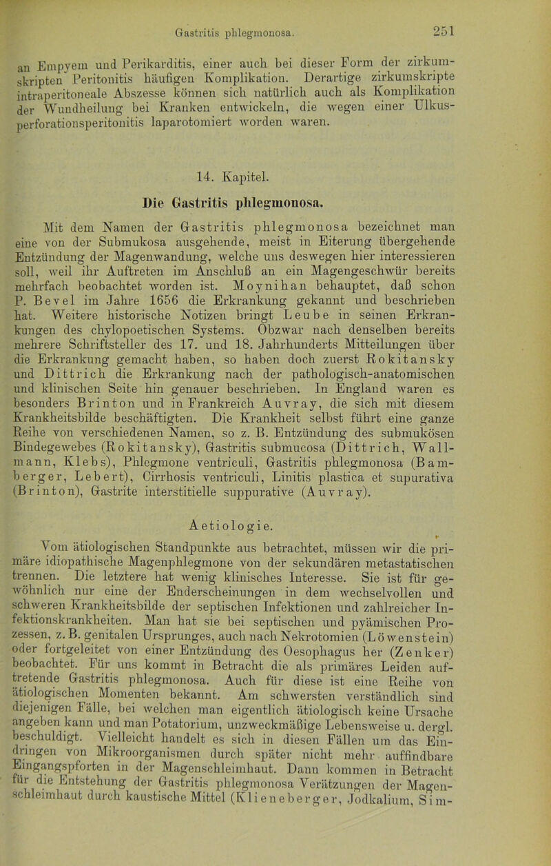 Gastritis phlegmonosa. an Empyem und Perikarditis, einer aucli bei dieser Form der zirkum- skripten” Peritonitis häufigen Komplikation. Derartige zirkumskripte intraperitoneale Abszesse können sich natürlich auch als Komplikation der Wundheilung bei Kranken entwickeln, die wegen einer Ulkus- perforationsperitonitis laparotomiert worden waren. 14. Kapitel. Die Gastritis phlegmonosa. Mit dem Namen der Gastritis phlegmonosa bezeichnet man eine von der Submukosa ausgehende, meist in Eiterung übergehende Entzündung der Magenwandung, welche uns deswegen hier interessieren soll, weil ihr Auftreten im Anschluß an ein Magengeschwür bereits mehrfach beobachtet worden ist. Moynihan behauptet, daß schon P. Bevel im Jahre 1656 die Erkrankung gekannt und beschrieben hat. Weitere historische Notizen bringt Leube in seinen Erkran- kungen des chylopoetischen Systems. Obzwar nach denselben bereits mehrere Schriftsteller des 17. und 18. Jahrhunderts Mitteilungen über die Erkrankung gemacht haben, so haben doch zuerst Rokitansky und Dittrick die Erkrankung nach der pathologisch-anatomischen und klinischen Seite hin genauer beschrieben. In England waren es besonders Br in ton und in Frankreich Auvray, die sich mit diesem Krankheitsbilde beschäftigten. Die Krankheit selbst führt eine ganze Reihe von verschiedenen Namen, so z. B. Entzündung des submukösen Bindegewebes (Rokitansky), Gastritis submucosa (Dittrick, Wall- mann, Klebs), Phlegmone ventriculi, Gastritis phlegmonosa (Bam- berg er, Lebert), Cirrkosis ventriculi, Liuitis plastica et supurativa (Br in ton), Gastrite interstitielle suppurative (Auvray). Aetiologie. r Vom ätiologischen Standpunkte aus betrachtet, müssen wir die pri- märe idiopathische Magenphlegmone von der sekundären metastatischen trennen. Die letztere hat wenig klinisches Interesse. Sie ist für ge- wöhnlich nur eine der Enderscheinungen in dem wechselvollen und schweren Krankheitsbilde der septischen Infektionen und zahlreicher In- fektionskrankheiten. Man hat sie bei septischen und pyämischen Pro- zessen, z. B. genitalen Ursprunges, auch nach Nekrotomien (Löwenstein) oder fortgeleitet von einer Entzündung des Oesophagus her (Zenker) beobachtet. Für uns kommt in Betracht die als primäres Leiden auf- tretende Gastritis phlegmonosa. Auch für diese ist eine Reihe von ätiologischen Momenten bekannt. Am schwersten verständlich sind diejenigen Fälle, bei welchen man eigentlich ätiologisch keine Ursache angeben kann und man Potatorium, unzweckmäßige Lebensweise u. dero-1. beschuldigt. Vielleicht handelt es sich in diesen Fällen um das Ein- dringen von Mikroorganismen durch später nicht mehr auffindbare Eingangspforten in der Magenschleimhaut. Dann kommen in Betracht für die Entstehung der Gastritis phlegmonosa Verätzungen der Mao-en- scbleirnhaut durch kaustische Mittel (Klieneberger, Jodkalium, Sim-