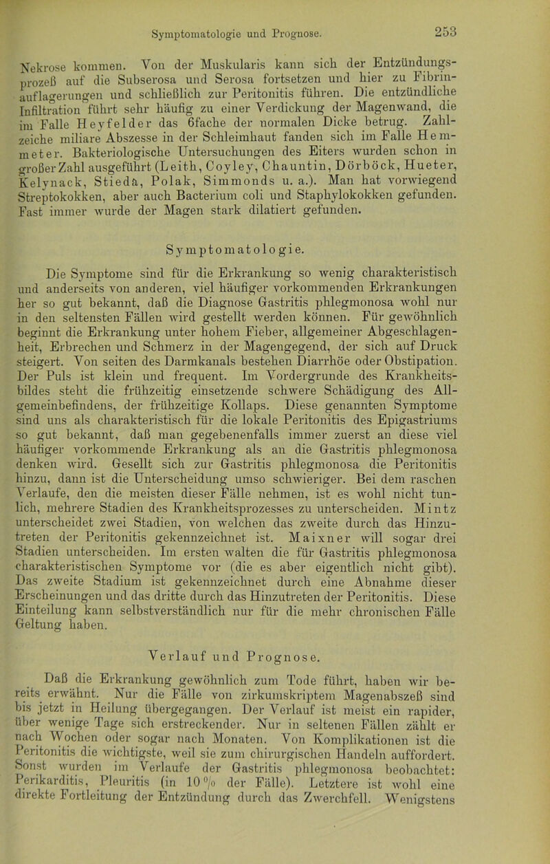 Symptomatologie und Prognose. Nekrose kommen. Von der Muskularis kann sich, der Entzündungs- prozeß auf die Subserosa und Serosa fortsetzen und hier zu Fibrin- auflagerungen und schließlich zur Peritonitis führen. Die entzündliche Infiltration führt sehr häufig zu einer Verdickung der Magenwand, die im Falle Hey fei der das 6 fache der normalen Dicke betrug. Zahl- zeiche miliare Abszesse in der Schleimhaut fanden sich im Falle Hem- met er. Bakteriologische Untersuchungen des Eiters wurden schon in großer Zahl ausgeführt (Leith, Coyley, Chauntin, Dörböck, Hueter, Kelynack, Stieda, Polak, Simmonds u. a.). Man hat vorwiegend Streptokokken, aber auch Bacterium coli und Staphylokokken gefunden. Fast immer wurde der Magen stark diktiert gefunden. Symptomatologie. Die Symptome sind für die Erkrankung so wenig charakteristisch und anderseits von anderen, viel häufiger vorkommenden Erkrankungen her so gut bekannt, daß die Diagnose Gastritis phlegmonosa wohl nur in den seltensten Fällen wird gestellt werden können. Für gewöhnlich beginnt die Erkrankung unter hohem Fieber, allgemeiner Abgeschlagen- heit, Erbrechen und Schmerz in der Magengegend, der sich auf Druck steigert. Von seiten des Darmkanals bestehen Diarrhöe oder Obstipation. Der Puls ist klein und frequent. Im Vordergründe des Krankheits- bildes steht die frühzeitig einsetzende schwere Schädigung des All- gemeinbefindens, der frühzeitige Kollaps. Diese genannten Symptome sind uns als charakteristisch für die lokale Peritonitis des Epigastriums so gut bekannt, daß man gegebenenfalls immer zuerst an diese viel häufiger vorkommende Erkrankung als an die Gastritis phlegmonosa denken wird. Gesellt sich zur Gastritis phlegmonosa die Peritonitis hinzu, dann ist die Unterscheidung umso schwieriger. Bei dem raschen Verlaufe, den die meisten dieser Fälle nehmen, ist es wohl nicht tun- lich, mehrere Stadien des Krankheitsprozesses zu unterscheiden. Mintz unterscheidet zwei Stadien, von welchen das zweite durch das Hinzu- treten der Peritonitis gekennzeichnet ist. Maixner will sogar drei Stadien unterscheiden. Im ersten walten die für Gastritis phlegmonosa charakteristischen Symptome vor (die es aber eigentlich nicht gibt). Das zweite Stadium ist gekennzeichnet durch eine Abnahme dieser Erscheinungen und das dritte durch das Hinzutreten der Peritonitis. Diese Einteilung kann selbstverständlich nur für die mehr chronischen Fälle Geltung haben. Verlauf und Prognose. Daß die Erkrankung gewöhnlich zum Tode führt, haben wir be- reits. erwähnt. Nur die Fälle von zirkumskriptem Magenabszeß sind bis jetzt in Heilung übergegangen. Der Verlauf ist meist ein rapider, über wenige Tage sich erstreckender. Nur in seltenen Fällen zählt er nach Wochen oder sogar nach Monaten. Von Komplikationen ist die Peritonitis die wichtigste, weil sie zum chirurgischen Handeln auffordert. Sonst wurden im Verlaufe der Gastritis phlegmonosa beobachtet: Perikarditis, Pleuritis (in 10°/o der Fälle). Letztere ist wohl eine direkte Fortleitung der Entzündung durch das Zwerchfell. Wenigstens