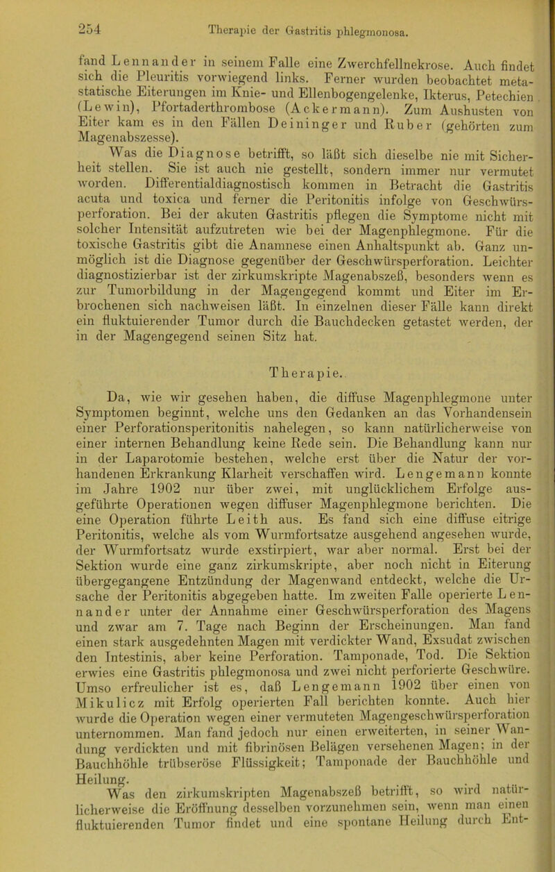 Therapie der Gastritis phlegmonosa. fand Lennander in seinem Falle eine Zwerchfellnekrose. Auch findet sich die Pleuritis vorwiegend links. Ferner wurden beobachtet meta- statische Eiterungen im Knie- und Ellenbogengelenke, Ikterus, Petechien (LeAvin), Pfortaderthrombose (Ackermann). Zum Aushusten von Eiter kam es in den Fällen Deininger und Ruber (gehörten zum Magenabszesse). Was die Diagnose betrifft, so läßt sich dieselbe nie mit Sicher- heit stellen. Sie ist auch nie gestellt, sondern immer nur vermutet worden. Differentialdiagnostisch kommen in Betracht die Gastritis acuta und toxica und ferner die Peritonitis infolge von Geschwürs- perforation. Bei der akuten Gastritis pflegen die Symptome nicht mit solcher Intensität aufzutreten wie bei der Magenphlegmone. Für die toxische Gastritis gibt die Anamnese einen Anhaltspunkt ab. Ganz un- möglich ist die Diagnose gegenüber der Geschwürsperforation. Leichter diagnostizierbar ist der zirkumskripte Magenabszeß, besonders wenn es zur Tumorbildung in der Magengegend kommt und Eiter im Er- brochenen sich nachweisen läßt. In einzelnen dieser Fälle kann direkt ein fluktuierender Tumor durch die Bauchdecken getastet werden, der in der Magengegend seinen Sitz hat. Therapie. Da, wie wir gesehen haben, die diffuse Magenphlegmone unter Symptomen beginnt, weiche uns den Gedanken an das Vorhandensein einer Perforationsperitonitis nahelegen, so kann natürlicherweise von einer internen Behandlung keine Rede sein. Die Behandlung kann nur in der Laparotomie bestehen, welche erst über die Natur der vor- handenen Erkrankung Klarheit verschaffen wird. Lengemann konnte im Jahre 1902 nur über zwei, mit unglücklichem Erfolge aus- geführte Operationen wegen diffuser Magenphlegmone berichten. Die eine Operation führte Leith aus. Es fand sich eine diffuse eitrige Peritonitis, welche als vom Wurmfortsätze ausgehend angesehen wurde, der Wurmfortsatz wurde exstirpiert, war aber normal. Erst bei der Sektion wurde eine ganz zirkumskripte, aber noch nicht in Eiterung übergegangene Entzündung der Magenwand entdeckt, welche die Ur- sache der Peritonitis abgegeben hatte. Im zweiten Falle operierte Len- nander unter der Annahme einer Geschwürsperforation des Magens und zwar am 7. Tage nach Beginn der Erscheinungen. Man fand einen stark ausgedehnten Magen mit verdickter Wand, Exsudat zwischen den Tntestinis, aber keine Perforation. Tamponade, Tod. Die Sektion erwies eine Gastritis phlegmonosa und zwei nicht perforierte Geschwüre. Umso erfreulicher ist es, daß Lengemann 1902 über einen von Mikulicz mit Erfolg operierten Fall berichten konnte. Auch hier wurde die Operation wegen einer vermuteten Magengeschwürsperforation unternommen. Man fand jedoch nur einen erweiterten, in seiner Wan- dung verdickten und mit fibrinösen Belägen versehenen Magen: in der Bauchhöhle trübseröse Flüssigkeit; Tamponade der Bauchhöhle und Heilung. Was den zirkumskripten Magenabszeß betnftt, so wird natür- licherweise die Eröffnung desselben vorzunehmen sein, wenn man einen fluktuierenden Tumor findet und eine spontane Heilung durch Ent-