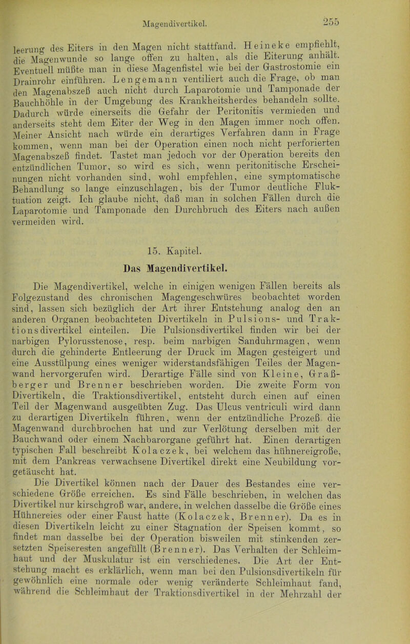 leerun des Eiters in den Magen nicht stattfand. Heineke empfiehlt, die Magenwunde so lange offen zu halten, als die Eiterung anhält. Eventuell müßte man in diese Magenfistel wie bei der Gastrostomie ein Drainrohr einführen. Lenge mann ventiliert auch die Frage, ob man den Magenabszeß auch nicht durch Laparotomie und Tamponade der Bauchhöhle in der Umgebung des Krankheitsherdes behandeln sollte. Dadurch würde einerseits die Gefahr der Peritonitis vermieden und anderseits steht dem Eiter der Weg in den Magen immer noch offen. Meiner Ansicht nach würde ein derartiges Verfahren dann in Frage kommen, wenn man bei der Operation einen noch nicht perforierten Magenabszeß findet. Tastet man jedoch vor der Operation bereits den entzündlichen Tumor, so wird es sich, wenn peritonitische Erschei- nungen nicht vorhanden sind, wohl empfehlen, eine symptomatische Behandlung so lange einzuschlagen, bis der Tumor deutliche Fluk- tuation zeigt. Ich glaube nicht, daß man in solchen Fällen durch die Laparotomie und Tamponade den Durchbruch des Eiters nach außen vermeiden wird. 15. Kapitel. Das Magendivertikel. Die Magendivertikel, welche in einigen wenigen Fällen bereits als Folgezustand des chronischen Magengeschwüres beobachtet worden sind, lassen sich bezüglich der Art ihrer Entstehung analog den an anderen Organen beobachteten Divertikeln in Pulsions- und Trak- tionsdivertikel einteilen. Die Pulsionsdivertikel finden wir bei der narbigen Pylorusstenose, resp. beim narbigen Sanduhrmagen, wenn durch die gehinderte Entleerung der Druck im Magen gesteigert und eine Ausstülpung eines weniger widerstandsfähigen Teiles der Magen- wand hervorgerufen wird. Derartige Fälle sind von Kleine, Graß- berger und Brenner beschrieben worden. Die zweite Form von Divertikeln, die Traktionsdivertikel, entsteht durch einen auf einen Teil der Magenwand ausgeübten Zug. Das Ulcus ventriculi wird dann zu derartigen Divertikeln führen, wenn der entzündliche Prozeß die Magenwand durchbrochen hat und zur Verlötung derselben mit der Bauchwand oder einem Nachbarorgane geführt hat. Einen derartigen typischen Fall beschreibt Kolaczek, bei welchem das hühnereigroße, mit dem Pankreas verwachsene Divertikel direkt eine Neubildung vor- getäuscht hat. Die Divertikel können nach der Dauer des Bestandes eine ver- schiedene Größe erreichen. Es sind Fälle beschrieben, in welchen das Divertikel nur kirschgroß war, andere, in welchen dasselbe die Größe eines Hühnereies oder einer Faust hatte (Kolaczek, Brenner). Da es in diesen Divertikeln leicht zu einer Stagnation der Speisen kommt, so findet man dasselbe bei der Operation bisweilen mit stinkenden zer- setzten Speiseresten angefüllt (Brenner). Das Verhalten der Schleim- haut und der Muskulatur ist ein verschiedenes. Die Art der Ent- stehung macht es erklärlich, wenn man bei den Pulsionsdivertikeln für gewöhnlich eine normale oder Avenig veränderte Schleimhaut fand, während die Schleimhaut der Traktionsdivertikel in der Mehrzahl der