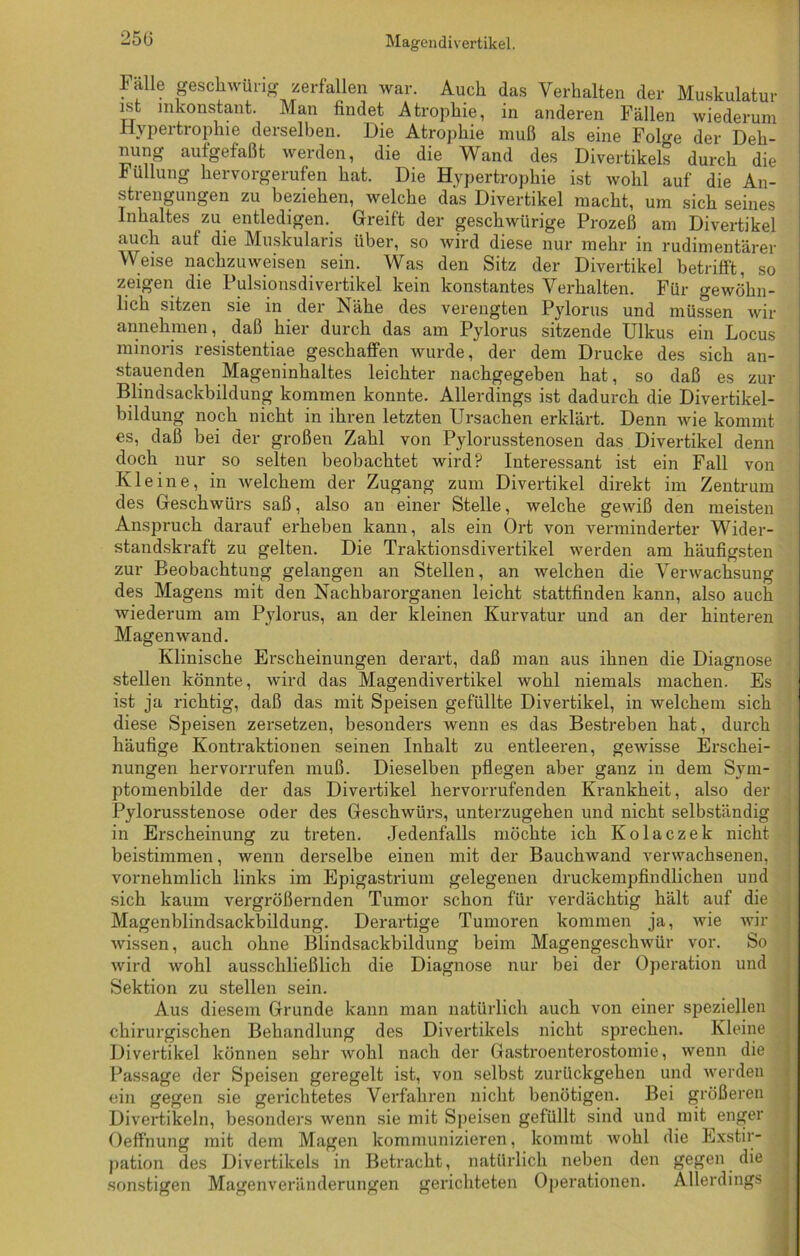 25(3 Fälle geschwürig zerfallen war. Auch das Verhalten der Muskulatur ist inkonstant. Man findet Atrophie, in anderen Fällen wiederum Hypertrophie derselben. Die Atrophie muß als eine Foh'e der Deh- nung aufgefaßt werden, die die Wand des Divertikels durch die Füllung hervorgerufen hat. Die Hypertrophie ist wohl auf die An- stiengungen zu beziehen, welche das Divertikel macht, um sich seines Inhaltes zu entledigen. Greift der geschwürige Prozeß am Divertikel auch auf die Muskularis über, so wird diese nur mehr in rudimentärer Weise nachzuweisen sein. Was den Sitz der Divertikel betrifft, so zeigen die Pulsionsdivertikel kein konstantes Verhalten. Für gewöhn- lich sitzen sie in der Nähe des verengten Pylorus und müssen wir annehmen, daß hier durch das am Pylorus sitzende Ulkus ein Locus minoris resistentiae geschaffen wurde, der dem Drucke des sich an- stauenden Mageninhaltes leichter nachgegeben hat, so daß es zur Blindsackbildung kommen konnte. Allerdings ist dadurch die Divertikel- bildung noch nicht in ihren letzten Ursachen erklärt. Denn wie kommt es, daß bei der großen Zahl von Pylorusstenosen das Divertikel denn doch nur so selten beobachtet wird? Interessant ist ein Fall von Kleine, in welchem der Zugang zum Divertikel direkt im Zentrum des Geschwürs saß, also an einer Stelle, welche gewiß den meisten Anspruch darauf erheben kann, als ein Ort von verminderter Wider- standskraft zu gelten. Die Traktionsdivertikel werden am häufigsten zur Beobachtung gelangen an Stellen, an welchen die Verwachsung des Magens mit den Nachbarorganen leicht stattfinden kann, also auch wiederum am Pylorus, an der kleinen Kurvatur und an der hinteren Magen wand. Klinische Erscheinungen derart, daß man aus ihnen die Diagnose stellen könnte, wird das Magendivertikel wohl niemals machen. Es ist ja richtig, daß das mit Speisen gefüllte Divertikel, in welchem sich diese Speisen zersetzen, besonders wenn es das Bestreben hat, durch häufige Kontraktionen seinen Inhalt zu entleeren, gewisse Erschei- nungen hervorrufen muß. Dieselben pflegen aber ganz in dem Sym- ptomenbilde der das Divertikel hervorrufenden Krankheit, also der Pylorusstenose oder des Geschwürs, unterzugehen und nicht selbständig in Erscheinung zu treten. Jedenfalls möchte ich Kolaczek nicht beistimmen, wenn derselbe einen mit der Bauchwand verwachsenen, vornehmlich links im Epigastrium gelegenen druckempfindlichen und sich kaum vergrößernden Tumor schon für verdächtig hält auf die Magenblindsackbildung. Derartige Tumoren kommen ja, wie wir wissen, auch ohne Blindsackbildung beim Magengeschwür vor. So wird wohl ausschließlich die Diagnose nur bei der Operation und Sektion zu stellen sein. Aus diesem Grunde kann man natürlich auch von einer speziellen chirurgischen Behandlung des Divertikels nicht sprechen. Kleine Divertikel können sehr wohl nach der Gastroenterostomie, wenn die Passage der Speisen geregelt ist, von selbst zurückgehen und werden ein gegen sie gerichtetes Verfahren nicht benötigen. Bei größeren Divertikeln, besonders wenn sie mit Speisen gefüllt sind und mit enger Oeffnung mit dem Magen kommunizieren, kommt wohl die Exstir- pation des Divertikels in Betracht, natürlich neben den gegen die sonstigen Magenveränderungen gerichteten Operationen. Allerdings