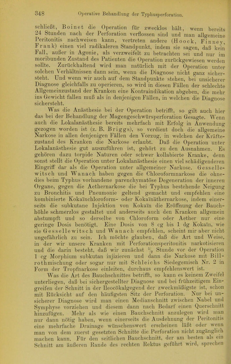 schließt, Boinet die Operation für zwecklos hält, wenn bereits 24 Stunden nach der Perforation verflossen sind und man allgemeine Peritonitis nachweisen kann, vertreten andere (Hoock, Finney, Frank) einen viel radikaleren Standpunkt, indem sie sagen, daß kein Fall, außer in Agonie, als verzweifelt zu betrachten sei und nur im moribunden Zustand des Patienten die Operation zurückgewiesen werden sollte. Zurückhaltend wird man natürlich mit der Operation unter solchen Verhältnissen dann sein, wenn die Diagnose nicht ganz sicher- steht. Und wenn wir auch auf dem Standpunkte stehen, bei unsicherer Diagnose gleichfalls zu operieren, so wird in diesen Fällen der schlechte Allgemeinzustand der Kranken eine Kontraindikation abgeben, die mehr ins Gewicht fallen muß als in denjenigen Fällen, in welchen die Diagnose sichersteht. Was die Anästhesie bei der Operation betrifft, so gilt auch hier das bei der Behandlung der Magengeschwürsperforation Gesagte. Wenn auch die Lokalanästhesie bereits mehrfach mit Erfolg in Anwenduno* gezogen worden ist (z. B. Briggs), so verdient doch die allgemeine Narkose in allen denjenigen Fällen den Vorzug, in welchen der Kräfte- zustand des Kranken die Narkose erlaubt. Daß die Operation unter Lokalanästhesie gut auszuführen ist, gehört zu den Ausnahmen. Es gehören dazu torpide Naturen oder schwer kollabierte Kranke, denn sonst stellt die Operation unter Lokalanästhesie einen viel schädigenderen Eingriff dar als die Operation unter allgemeiner Narkose. Gesselle- witsch und Wanach haben gegen die Chloroformnarkose die ohne- dies beim Typhus vorhandene parenchymatöse Degeneration der inneren Organe, gegen die Aethernarkose die bei Typhus bestehende Neigung zu Bronchitis und Pneumonie geltend gemacht und empfehlen eine kombinierte Kokainchloroform- oder Koka'inäthernarkose, indem einer- seits die subkutane Injektion von Kokain die Eröffnung der Bauch- höhle schmerzlos gestaltet und anderseits auch den Kranken allgemein abstumpft und so derselbe von Chloroform oder Aether nur eine geringe Dosis benötigt. Eine Dosis von 8 cg bis 1 dg Kokain, wie sie Gessellewitsch und Wanach empfehlen, scheint mir aber nicht ungefährlich zu sein. Ich möchte glauben, daß die Art und Weise, in der wir unsere Kranken mit Perforationsperitonitis narkotisieren und die darin besteht, daß wir zunächst x/g Stunde vor der Operation 1 cg Morphium subkutan injizieren und dann die Narkose mit Bill- rothmischung oder sogar nur mit Schleichs Siedegemisch Nr. 2 in Form der Tropfnarkose einleiten, durchaus empfehlenswert ist. Was die Art des Bauchschnittes betrifft, so kann es keinem Zweifel unterliegen, daß bei sichergestellter Diagnose und bei frühzeitigem Ein- greifen der Schnitt in der Ueocökalgegend der zweckmäßigste ist, schon mit Rücksicht auf den häufigsten Sitz der Perforation. Nur bei un- sicherer Diagnose wird man einen Medianschnitt zwischen Nabel und Symphyse vorziehen und diesem dann nach Bedarf einen Querschnitt hinzufügen. Mehr als wie einen Bauchschnitt anzulegen wird man nur dann nötig haben, wenn einerseits die Ausdehnung der Peritonitis eine mehrfache Drainage wünschenswert erscheinen läßt oder wenn man von dem zuerst gesetzten Schnitte die Perforation nicht zugänglich machen kann. Für den seitlichen Bauchschnitt, der am besten als ein Schnitt am äußeren Bande des rechten Rektus geführt wird, sprechen