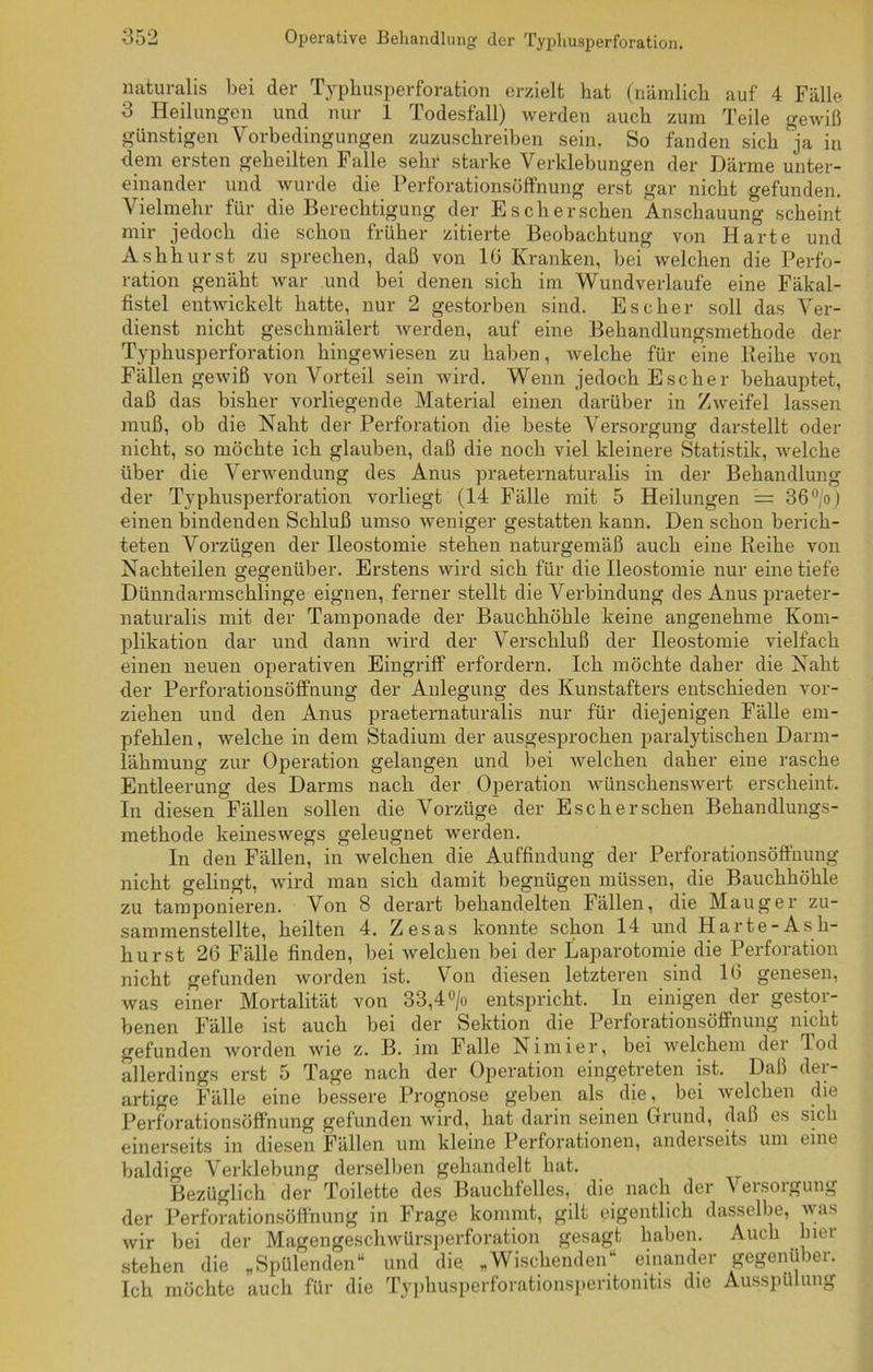 naturalis bei der Typhusperforation erzielt hat (nämlich auf 4 Fälle 3 Heilungen und nur 1 Todesfall) werden auch zum Teile gewiß günstigen Vorbedingungen zuzuschreiben sein. So fanden sich ja in dem ersten geheilten Falle sehr starke Verklebungen der Därme unter- einander und wurde die Perforationsöffnung erst gar nicht gefunden. Vielmehr für die Berechtigung der Es eher sehen Anschauung scheint mir jedoch die schon früher zitierte Beobachtung von Harte und Ashhurst zu sprechen, daß von 10 Kranken, bei welchen die Perfo- ration genäht war und bei denen sich im Wundverlaufe eine Fäkal- fistel entwickelt hatte, nur 2 gestorben sind. Es eher soll das Ver- dienst nicht geschmälert werden, auf eine Behandlungsmethode der Typhusperforation hingewiesen zu haben, welche für eine Reihe von Fällen gewiß von Vorteil sein wird. Wenn jedoch Esch er behauptet, daß das bisher vorliegende Material einen darüber in Zweifel lassen muß, ob die Naht der Perforation die beste Versorgung darstellt oder nicht, so möchte ich glauben, daß die noch viel kleinere Statistik, welche über die Verwendung des Anus praeternaturalis in der Behandlung der Typhusperforation vorliegt (14 Fälle mit 5 Heilungen = 36°/o) einen bindenden Schluß umso weniger gestatten kann. Den schon berich- teten Vorzügen der Ileostomie stehen naturgemäß auch eine Reihe von Nachteilen gegenüber. Erstens wird sich für die Ileostomie nur eine tiefe Dünndarmschlinge eignen, ferner stellt die Verbindung des Anus praeter- naturalis mit der Tamponade der Bauchhöhle keine angenehme Kom- plikation dar und dann wird der Verschluß der Ileostomie vielfach einen neuen operativen Eingriff erfordern. Ich möchte daher die Naht der Perforationsöffnung der Anlegung des Kunstafters entschieden vor- ziehen und den Anus praeternaturalis nur für diejenigen Fälle em- pfehlen , welche in dem Stadium der ausgesprochen paralytischen Dann- lähmung zur Operation gelangen und bei welchen daher eine rasche Entleerung des Darms nach der Operation wünschenswert erscheint. In diesen Fällen sollen die Vorzüge der Esch ersehen Behandlungs- methode keineswegs geleugnet werden. In den Fällen, in welchen die Auffindung der Perforationsöffnung nicht gelingt, wird man sich damit begnügen müssen, die Bauchhöhle zu tamponieren. Von 8 derart behandelten Fällen, die Mauger zu- sammenstellte, heilten 4. Zesas konnte schon 14 und Harte-Ash- hurst 26 Fälle finden, bei welchen bei der Laparotomie die Perforation nicht gefunden worden ist. Von diesen letzteren sind 16 genesen, was einer Mortalität von 33,4 °/o entspricht. In einigen der gestor- benen Fälle ist auch bei der Sektion die Perforationsöffnung nicht gefunden worden wie z. B. im Falle Nimier, bei welchem der Tod allerdings erst 5 Tage nach der Operation eingetreten ist. Daß der- artige Fälle eine bessere Prognose geben als die, bei welchen die Perforationsöffnung gefunden wird, hat darin seinen Grund, daß es sich einerseits in diesen Fällen um kleine Perforationen, anderseits um eine baldige Verklebung derselben gehandelt hat. Bezüglich der Toilette des Bauchfelles, die nach der 'S eisoigung der Perforationsöffnung in Frage kommt, gilt eigentlich dasselbe, was wir bei der Magengeschwürsperforation gesagt haben. Auch hier stehen die „Spülenden“ und die „Wischenden“ einander gegenüber. Ich möchte auch für die Typhusperforationsperitonitis die Ausspülung