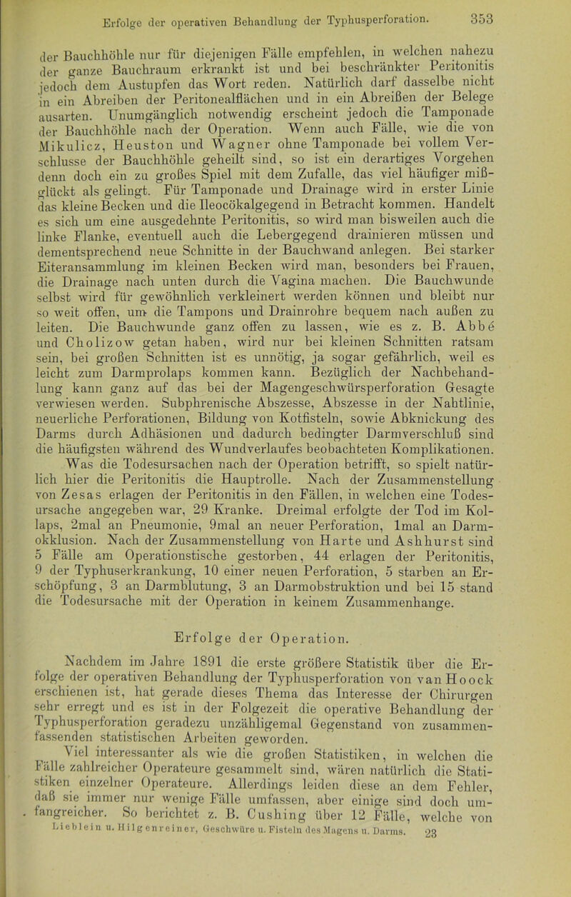 der Bauchhöhle nur für diejenigen Fälle empfehlen, in welchen nahezu der ganze Bauchraum erkrankt ist und bei beschränkter Peritonitis jedoch dem Austupfen das Wort reden. Natürlich darf dasselbe nicht in ein Abreiben der Peritonealflächen und in ein Abreißen der Belege ausarten. Unumgänglich notwendig erscheint jedoch die Tamponade der Bauchhöhle nach der Operation. Wenn auch Fälle, wie die von Mikulicz, Heuston und Wagner ohne Tamponade bei vollem Ver- schlüsse der Bauchhöhle geheilt sind, so ist ein derartiges Vorgehen denn doch ein zu großes Spiel mit dem Zufalle, das viel häufiger miß- glückt als gelingt. Für Tamponade und Drainage wird in erster Linie das kleine Becken und die Ileocökalgegend in Betracht kommen. Handelt es sich um eine ausgedehnte Peritonitis, so wird man bisweilen auch die linke Flanke, eventuell auch die Lebergegend drainieren müssen und dementsprechend neue Schnitte in der Bauchwand anlegen. Bei starker Eiteransammlung im kleinen Becken wird man, besonders bei Frauen, die Drainage nach unten durch die Vagina machen. Die Bauchwunde selbst wird für gewöhnlich verkleinert werden können und bleibt nur so weit offen, um die Tampons und Drainrohre bequem nach außen zu leiten. Die Bauchwunde ganz offen zu lassen, wie es z. B. Abbe und Cholizow getan haben, wird nur bei kleinen Schnitten ratsam sein, bei großen Schnitten ist es unnötig, ja sogar gefährlich, weil es leicht zum Darmprolaps kommen kann. Bezüglich der Nachbehand- lung kann ganz auf das bei der Magengeschwürsperforation Gesagte verwiesen werden. Subphrenische Abszesse, Abszesse in der Nahtlinie, neuerliche Perforationen, Bildung von Kotfisteln, sowie Abknickung des Darms durch Adhäsionen und dadurch bedingter Darmverschluß sind die häufigsten während des Wundverlaufes beobachteten Komplikationen. Was die Todesursachen nach der Operation betrifft, so spielt natür- lich hier die Peritonitis die Hauptrolle. Nach der Zusammenstellung von Zesas erlagen der Peritonitis in den Fällen, in welchen eine Todes- ursache angegeben war, 29 Kranke. Dreimal erfolgte der Tod im Kol- laps, 2mal an Pneumonie, 9mal an neuer Perforation, lmal an Darm- okklusion. Nach der Zusammenstellung von Harte und Ashhurst sind o Fälle am Operationstische gestorben, 44 erlagen der Peritonitis, 9 der Typhuserkrankung, 10 einer neuen Perforation, 5 starben an Er- schöpfung, 3 an Darmblutung, 3 an Darm Obstruktion und bei 15 stand die Todesursache mit der Operation in keinem Zusammenhänge. Erfolge der Operation. Nachdem im Jahre 1891 die erste größere Statistik über die Er- folge der operativen Behandlung der Typhusperforation von van Hoock erschienen ist, hat gerade dieses Thema das Interesse der Chirurgen sehr erregt und es ist in der Folgezeit die operative Behandlung der fyphusperforation geradezu unzähligemal Gegenstand von zusammen- fassenden statistischen Arbeiten geworden. Viel interessanter als wie die großen Statistiken, in welchen die Fälle zahlreicher Operateure gesammelt sind, wären natürlich die Stati- stiken einzelner Operateure. Allerdings leiden diese an dem Fehler, daß sie immer nur wenige Fälle umfassen, aber einige sind doch um- fangreicher. So berichtet z. B. Cushing über 12 Fälle, welche von Lieblein u. Hilgenreiner, Geschwüre u. Fisteln desMagefls u.Darms. 23