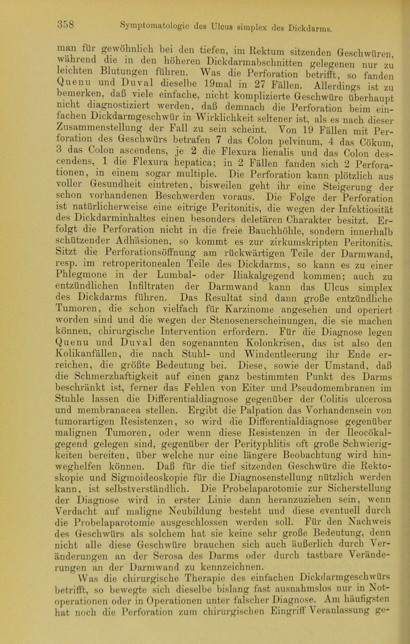 man für gewöhnlich bei den tiefen, im Rektum sitzenden Geschwüren warnend die m den höheren Dickdarmabschnitten gelegenen nur zu leichten Blutungen führen. Was die Perforation betrifft, so fanden Quenu und Duval dieselbe 19mal in 27 Fällen. Allerdings ist zu bemerken, daß viele einfache, nicht komplizierte Geschwüre überhaupt nicht diagnostizieit werden, daß demnach die Perforation beim ein- fachen Dickdarmgeschwür in Wirklichkeit seltener ist, als es nach dieser Zusammenstellung der Fall zu sein scheint. Von 19 Fällen mit Per- foration des Geschwürs betrafen 7 das Colon pelvinum, 4 das Cökum, 3 das Colon ascendens, je 2 die Flexura lienalis und das Colon des- cendens, 1 die Flexura hepatica; in 2 Fällen fanden sich 2 Perfora- tionen, in einem sogar multiple. Die Perforation kann plötzlich aus voller Gesundheit eintreten, bisweilen geht ihr eine Steigerung der schon vorhandenen Beschwerden voraus. Die Folge der Perforation ist natürlicherweise eine eitrige Peritonitis, die wegen der Infektiosität des Dickdarminhaltes einen besonders deletären Charakter besitzt. Er- folgt die Perforation nicht in die freie Bauchhöhle, sondern innerhalb schützender Adhäsionen, so kommt es zur zirkumskripten Peritonitis. Sitzt die Perforationsöffnung am rückwärtigen Teile der Darmwand, resp. im retroperitonealen Teile des Dickdarms, so kann es zu einer Phlegmone in der Lumbal- oder Iliakalgegend kommen; auch zu entzündlichen Infiltraten der Darmwand kann das Ulcus simplex des Dickdarms führen. Das Resultat sind dann große entzündliche Tumoren, die schon vielfach für Karzinome angesehen und operiert worden sind und die wegen der Stenosenerscheinungen, die sie machen können, chirurgische Intervention erfordern. Für die Diagnose legen Quenu und Duval den sogenannten Kolonkrisen, das ist also den Kolikanfällen, die nach Stuhl- und Windentleerung ihr Ende er- reichen, die größte Bedeutung bei. Diese, sowie der Umstand, daß die Schmerzhaftigkeit auf einen ganz bestimmten Punkt des Darms beschränkt ist, ferner das Fehlen von Eiter und Pseudomembranen im Stuhle lassen die Differentialdiagnose gegenüber der Colitis ulcerosa und membranacea stellen. Ergibt die Palpation das Vorhandensein von tumorartigen Resistenzen, so wird die Differentialdiagnose gegenüber malignen Tumoren, oder wenn diese Resistenzen in der Ileocökal- gegend gelegen sind, gegenüber der Perityphlitis oft große Schwierig- keiten bereiten, über welche nur eine längere Beobachtung wird hin- weghelfen können. Daß für die tief sitzenden Geschwüre die Rekto- skopie und Sigmoideoskopie für die Diagnosenstellung nützlich werden kann, ist selbstverständlich. Die Probelaparotomie zur Sicherstellung der Diagnose wird in erster Linie dann heranzuziehen sein, wenn Verdacht auf maligne Neubildung besteht und diese eventuell durch die Probelaparotomie ausgeschlossen werden soll. Für den Nachweis des Geschwürs als solchem hat sie keine sehr große Bedeutung, denn nicht alle diese Geschwüre brauchen sich auch äußerlich durch Ver- änderungen an der Serosa des Darms oder durch tastbare Verände- rungen an der Darmwand zu kennzeichnen. Was die chirurgische Therapie des einfachen Dickdarmgeschwürs betrifft, so bewegte sich dieselbe bislang fast ausnahmslos nur in Not- operationen oder in Operationen unter falscher Diagnose. Am häutigsten hat noch die Perforation zum chirurgischen Eingriff Veranlassung ge-