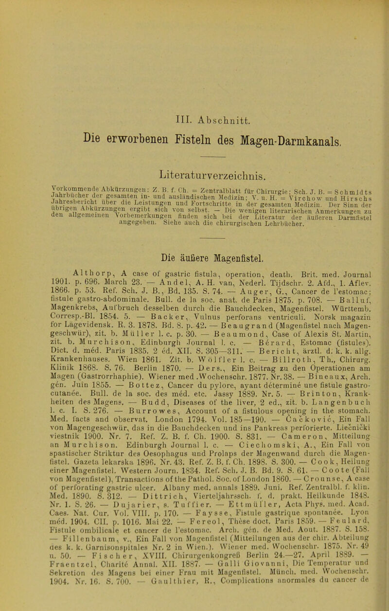 III. Abschnitt. Die erworbenen Fisteln des Magen-Darmkanals. Literaturverzeichnis. ^0hrW.i?Ln^,A!iLÜrZl!ngell: Z ?' f- 9h- = Zentralblatt für Chirurgie; Sch. J. B. = Schmidts Jahrbücher dei gesamten in- und ausländischen Medizin; V. u. H. = Virchow und Hirschs nhriVp^A1»?^ Ubei Che Le^tun^n lmd Fortschritte in der gesamten Medizin. Der Sinn der Hpii öniL^ai^lm^nuerglbf 8101 vo«n felbst: ~ Die wenigen literarischen Anmerkungen zu den allgemeinen \ oibemerkungen finden sich bei der Literatur der äußeren Darmfistel angegeben. Siehe auch die chirurgischen Lehrbücher. Die äußere Magenfistel. Althorp, A case of gastric fistula, Operation, deatli. Brit. med. Journal 1901. p. 696. March 23. — Andel, A. H. van, Nederl. Tijdschr. 2. At'd., 1. Aflev. 1866. p. 53. Ref. Sch. J. B., Bd. 135. S. 74. — Auger, G., Cancer de l’estomac; fistule gastro-abdominale. Bull, de la soc. anat. de Paris 1875. p. 708. — Ballul', Magenkrebs, Aufbruch desselben durch die Bauchdecken, Magenfistel. Württemb. Corresp.-Bl. 1854. 5. — Bäcker, Vulnus perforans ventriculi. Norsk magazin lor Lägevidensk. R. 3. 1878. Bd. 8. p. 42. — Beaugrand (Magenfistel nach Magen- geschwür), zit. b. Müller 1. c. p. 30. — Beaumond, Case of Alexis St. Martin, zit. b. Murchison, Edinburgh Journal 1. c. — Berard, Estomac (fistules). Dict. d. med. Paris 1835. 2 cd. XII. S. 305—811. — Bericht, ärztl. d. k. k. allg. Krankenhauses. Wien 1861. Zit. b. Wölfl er 1. c. — Billrot h, Th., Chirurg. Klinik 1868. S. 76. Berlin 1870. — Ders., Ein Beitrag zu den Operationen am Magen (Gastrorrhaphie). Wiener med .Wochenschr. 1877. Nr.88. — Bineaux, Arch. gen. Juin 1855. — Bottez, Cancer du pylore, ayant determine une fistule gastro- cutanee. Bull, de la soc. des med. etc. Jassy 1889. Nr. 5. — Brinton, Krank- heiten des Magens. — Budd, Diseases of the liver, 2 ed., zit. b. Langenbuch 1. c. I. S. 276. — Burrowes, Account of a fistulous opening in the stomach. Med. l'acts and observat. London 1794. Vol. 185—190. — Cackovic, Ein Fall von Magengeschwür, das in die Bauchdecken und ins Pankreas perforierte. Liecnicki viestnik 1900. Nr. 7. Ref. Z. B. f. Ch. 1900. S. 831. — Cameron, Mitteilung an Murchison. Edinburgh Journal 1. c. — Ciechomski, A., Ein Fall von spastischer Striktur des Oesophagus und Prolaps der Magenwand durch die Magen- fistel. Gazeta lekarska 1896. Nr. 43. Ref. Z. B. f. Ch. 1898. S. 300. — Cook, Heilung einer Magenfistel. Western Journ. 1834. Ref. Sch. J. B. Bd. 9. S. 61. — Coote (Fall von Magenfistel), Transactions of the Pathol. Soc. of London 1860. — Crounse, A case of perforating gastric ulcer. Albany med. annals 1889. Juni. Ref. Zentralbl. f. klin. Med. 1890. S. 312. — Dittrich, Vierteljahrssch. f. d. prakt. Heilkunde 1848. Nr. 1. S. 26. — Dujarier, s. Tuffier. — Ettmüller, Acta Phys. med. Acad. Caes. Nat. Cur. Vol. VIII. p. 170. — Faysse, Fistule gastrique spontanee. Lyon med. 1904. C1I. p. 1016. Mai 22. — Fereol, These doct. Paris 1859. — Feulard, Fistule ombilicale et cancer de l’estomac. Arch. gen. de Med. Aout. 1887. S. 158. — Fillenbaum, v., Ein Fall von Magenfistel (Mitteilungen aus der chir. Abteilung des k. k. Carnisonspitales Nr. 2 in Wien.). Wiener med. Wochenschr. 1875. Nr. 49 u. 50. — Fischer, XVIII. Chirurgenkongreß Berlin 24.—27. April 1889. — Fraentzel, Charite Annal. XII. 1887. — Galli Giovanni, Die Temperatur und Sekretion des Magens bei einer Frau mit Magenfistel. Münch, med. Wochenschr. 1904. Nr. 16. S. 700. — Gaulthier, R., Complications anormales du cancer de